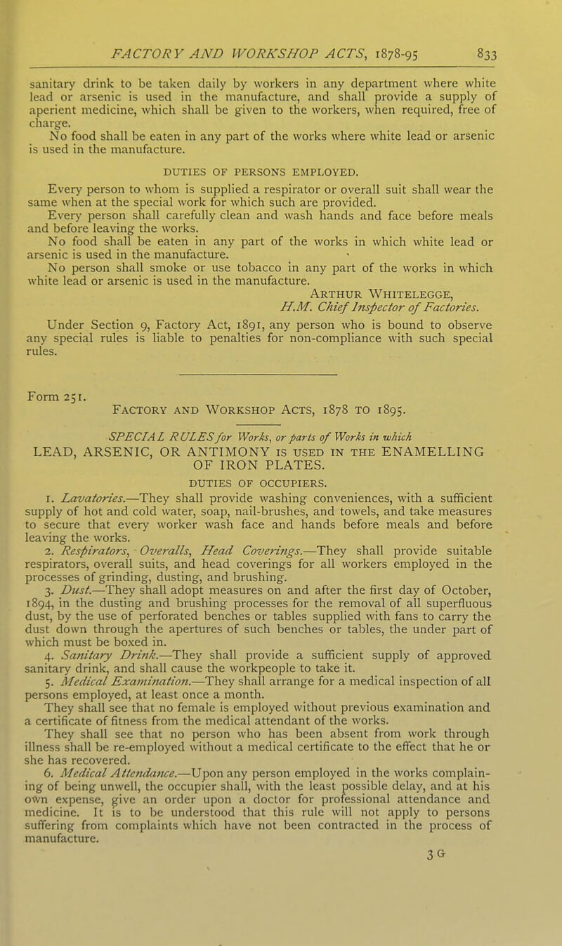 sanitary drink to be taken daily by workers in any department where white lead or arsenic is used in the manufacture, and shall provide a supply of aperient medicine, which shall be given to the workers, when required, free of charge. No food shall be eaten in any part of the works where white lead or arsenic is used in the manufacture. DUTIES OF PERSONS EMPLOYED. Every person to whom is supplied a respirator or overall suit shall wear the same when at the special work for which such are provided. Every person shall carefully clean and wash hands and face before meals and before leaving the works. No food shall be eaten in any part of the works in which white lead or arsenic is used in the manufacture. No person shall smoke or use tobacco in any part of the works in which white lead or arsenic is used in the manufacture. Arthur Whitelegge, H.M. Chief Inspector of Factories. Under Section 9, Factory Act, 1891, any person who is bound to observe any special rules is liable to penalties for non-compliance with such special rules. Form 251. Factory and Workshop Acts, 1878 to 1895. SPECIAL RULES for Works, or parts of Works in which LEAD, ARSENIC, OR ANTIMONY is used in the ENAMELLING OF IRON PLATES. duties of occupiers. 1. Lavatories.—They shall provide washing conveniences, with a sufficient supply of hot and cold water, soap, nail-brushes, and towels, and take measures to secure that every worker wash face and hands before meals and before leaving the works. 2. Respirators, Overalls, Head Coverings.—They shall provide suitable respirators, overall suits, and head coverings for all workers employed in the processes of grinding, dusting, and brushing. 3. Dust.—They shall adopt measures on and after the first day of October, 1894, in the dusting and brushing processes for the removal of all superfluous dust, by the use of perforated benches or tables supplied with fans to carry the dust down through the apertures of such benches or tables, the under part of which must be boxed in. 4. Sanitary Dritik.—They shall provide a sufficient supply of approved sanitary drink, and shall cause the workpeople to take it. 5. Medical Examination.—They shall arrange for a medical inspection of all persons employed, at least once a month. They shall see that no female is employed without previous examination and a certificate of fitness from the medical attendant of the works. They shall see that no person who has been absent from work through illness shall be re-employed without a medical certificate to the effect that he or she has recovered. 6. Medical Attendance.—Upon any person employed in the works complain- ing of being unwell, the occupier shall, with the least possible delay, and at his own expense, give an order upon a doctor for professional attendance and medicine. It is to be understood that this rule will not apply to persons suffering from complaints which have not been contracted in the process of manufacture. 30