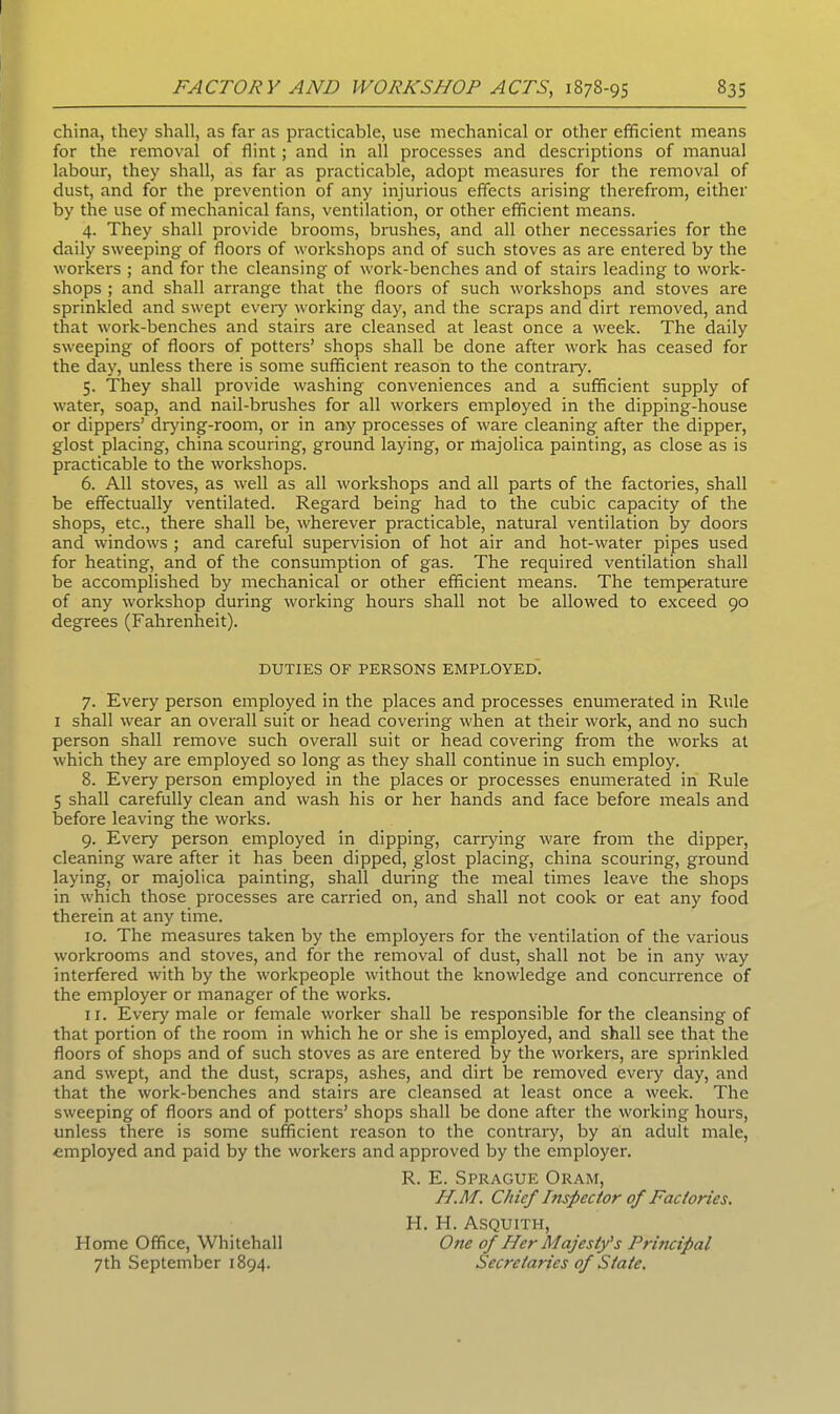 china, they shall, as far as practicable, use mechanical or other efficient means for the removal of flint; and in all processes and descriptions of manual labour, they shall, as far as practicable, adopt measures for the removal of dust, and for the prevention of any injurious effects arising therefrom, either by the use of mechanical fans, ventilation, or other efficient means. 4. They shall provide brooms, brushes, and all other necessaries for the daily sweeping of floors of workshops and of such stoves as are entered by the workers ; and for the cleansing of work-benches and of stairs leading to work- shops ; and shall arrange that the floors of such workshops and stoves are sprinkled and swept every working day, and the scraps and dirt removed, and that work-benches and stairs are cleansed at least once a week. The daily sweeping of floors of potters’ shops shall be done after work has ceased for the day, unless there is some sufficient reason to the contrary. 5. They shall provide washing conveniences and a sufficient supply of water, soap, and nail-brushes for all workers employed in the dipping-house or dippers’ clrving-room, or in any processes of ware cleaning after the dipper, glost placing, china scouring, ground laying, or majolica painting, as close as is practicable to the workshops. 6. All stoves, as well as all workshops and all parts of the factories, shall be effectually ventilated. Regard being had to the cubic capacity of the shops, etc., there shall be, wherever practicable, natural ventilation by doors and windows ; and careful supervision of hot air and hot-water pipes used for heating, and of the consumption of gas. The required ventilation shall be accomplished by mechanical or other efficient means. The temperature of any workshop during working hours shall not be allowed to exceed 90 degrees (Fahrenheit). 7. Every person employed in the places and processes enumerated in Rule 1 shall wear an overall suit or head covering when at their work, and no such person shall remove such overall suit or head covering from the works at which they are employed so long as they shall continue in such employ. 8. Every person employed in the places or processes enumerated in Rule 5 shall carefully clean and wash his or her hands and face before meals and before leaving the works. 9. Every person employed in dipping, carrying ware from the dipper, cleaning ware after it has been dipped, glost placing, china scouring, ground laying, or majolica painting, shall during the meal times leave the shops in which those processes are carried on, and shall not cook or eat any food therein at any time. 10. The measures taken by the employers for the ventilation of the various workrooms and stoves, and for the removal of dust, shall not be in any way interfered with by the workpeople without the knowledge and concurrence of the employer or manager of the works. 11. Every male or female worker shall be responsible for the cleansing of that portion of the room in which he or she is employed, and shall see that the floors of shops and of such stoves as are entered by the workers, are sprinkled and swept, and the dust, scraps, ashes, and dirt be removed every day, and that the work-benches and stairs are cleansed at least once a week. The sweeping of floors and of potters’ shops shall be done after the working hours, unless there is some sufficient reason to the contrary, by an adult male, employed and paid by the workers and approved by the employer. DUTIES OF PERSONS EMPLOYED. R. E. Sprague Oram, H.M. Chief Inspector of Factories. Home Office, Whitehall 7th September 1894. H. H. Asquith, One of Her Majesty's Principal Secretaries of State.