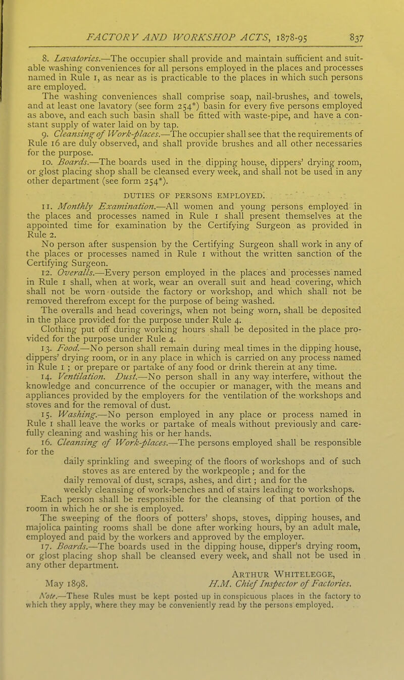 S. Lavatories.—The occupier shall provide and maintain sufficient and suit- able washing conveniences for all persons employed in the places and processes named in Rule 1, as near as is practicable to the places in which such persons are employed. The washing conveniences shall comprise soap, nail-brushes, and towels, and at least one lavatory (see form 254*) basin for every five persons employed as above, and each such basin shall be fitted with waste-pipe, and have a con- stant supply of water laid on by tap. 9. Cleansing of Work-places.—The occupier shall see that the requirements of Rule 16 are duly observed, and shall provide brushes and all other necessaries for the purpose. 10. Boards.—The boards used in the dipping house, dippers’ drying room, or glost placing shop shall be cleansed every week, and shall not be used in any other department (see form 254*). DUTIES OF PERSONS EMPLOYED. 11. Mo7ithly Examhiation.—All women and young persons employed in the places and processes named in Rule 1 shall present themselves at the appointed time for examination by the Certifying Surgeon as provided in Rule 2. No person after suspension by the Certifying Surgeon shall work in any of the places or processes named in Rule 1 without the written sanction of the Certifying Surgeon. 12. Overalls.—Every person employed in the places and processes named in Rule 1 shall, when at work, wear an overall suit and head covering, which shall not be worn outside the factory or workshop, and which shall not be removed therefrom except for the purpose of being washed. The overalls and head coverings, when not being worn, shall be deposited in the place provided for the purpose under Rule 4. Clothing put off during working hours shall be deposited in the place pro- vided for the purpose under Rule 4. 13. Food.—No person shall remain during meal times in the dipping house, dippers’ drying room, or in any place in which is carried on any process named in Rule 1 ; or prepare or partake of any food or drink therein at any time. 14. Ventilation. Dust.—No person shall in any way interfere, without the knowledge and concurrence of the occupier or manager, with the means and appliances provided by the employers for the ventilation of the workshops and stoves and for the removal of dust. 15. Washing.—No person employed in any place or process named in Rule 1 shall leave the works or partake of meals without previously and care- fully cleaning and washing his or her hands. 16. Cleansing of Work-places.—The persons employed shall be responsible for the daily sprinkling and sweeping of the floors of workshops and of such stoves as are entered by the workpeople ; and for the daily removal of dust, scraps, ashes, and dirt; and for the weekly cleansing of work-benches and of stairs leading to workshops. Each person shall be responsible for the cleansing of that portion of the room in which he or she is employed. The sweeping of the floors of potters’ shops, stoves, dipping houses, and majolica painting rooms shall be done after working hours, by an adult male, employed and paid by the workers and approved by the employer. 17. Boards.—The boards used in the dipping house, dipper’s drying room, or glost placing shop shall be cleansed every week, and shall not lie used in any other department. Arthur Whitelegge, May 1898. H.M. Chief Impector of Factories. Rote.—These Rules must be kept posted up in conspicuous places in the factory to which they apply, where they may be conveniently read by the persons employed.