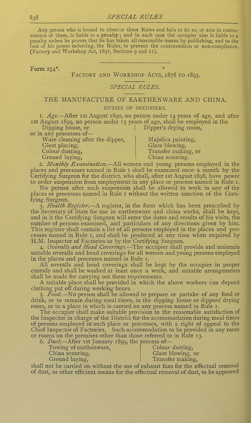 Any person who is bound to observe these Rules and fails to do so, or acts in contra- vention of them, is liable to a penalty ; and in such case the occupier also is liable to a penalty unless he proves that he has taken all reasonable means by publishing, and to the best of his power enforcing, the Rules, to prevent the contravention or non-compliance. (Factory and Workshop Act, 1891, Sections 9 and 11). Form 254*. Factory and Workshop Acts, 1878 to 1895. SPECIAL RULES. THE MANUFACTURE OF EARTHENWARE AND CHINA. DUTIES OF OCCUPIERS. i. Age.—After 1st August 1890, no person under 14 years of age, and after 1st August 1899, no person under 15 years of age, shall be employed in the Dipping house, or | Dipper’s drying room, or in any processes of- Ware cleaning after the dipper, Glost placing, Colour dusting, Ground laying, Majolica painting, Glaze blowing, Transfer making, or China scouring. 2. Monthly Examination.—All women and young persons employed in the places and processes named in Rule 1 shall be examined once a month by the Certifying Surgeon for the district, who shall, after 1st August 1898, have power to order suspension from employment in any place or process named in Rule 1. No person after such suspension shall be allowed to work in any of the places or processes named in Rule 1 without the written sanction of the Certi- fying Surgeon. 3. Health Register.—A register, in the form which has been prescribed by the Secretary of State for use in earthenware and china works, shall be kept, and in it the Certifying Surgeon will enter the dates and results of his visits, the number of persons examined, and particulars of any directions given by him. This register shall contain a list of all persons employed in the places and pro- cesses named in Rule 1, and shall be produced at any time when required by H.M. Inspector of Factories or by the Certifying Surgeon. 4. Overalls a?id Head Coverings.—The occupier shall provide and maintain suitable overalls and head coverings for all women and young persons employed in the places and processes named in Rule 1. All overalls and head coverings shall be kept by the occupier in proper custody and shall be washed at least once a week, and suitable arrangements shall be made for carrying out these requirements. A suitable place shall be provided in which the above workers can deposit clothing put off during working hours. 5. Food.—No person shall be allowed to prepare or partake of any food or drink, or to remain during meal times, in the dipping house or dippers’ drying room, or in a place in which is carried on any process named in Rule 1. The occupier shall make suitable provision to the reasonable satisfaction of the Inspector in charge of the District for the accommodation during meal times of persons employed in'such place or processes, with a right of appeal to the Chief Inspector of Factories. Such accommodation to be provided in any room or rooms on the premises other than those referred to in Rule 13. 6. Dust.—After 1st January 1899, the process of- Towing of earthenware, China scouring, Ground laying, shall not be carried on without the use of exhaust fans for the effectual removal of dust, or other efficient means for the effectual removal of dust, to be approved Colour dusting, Glaze blowing, or Transfer making,