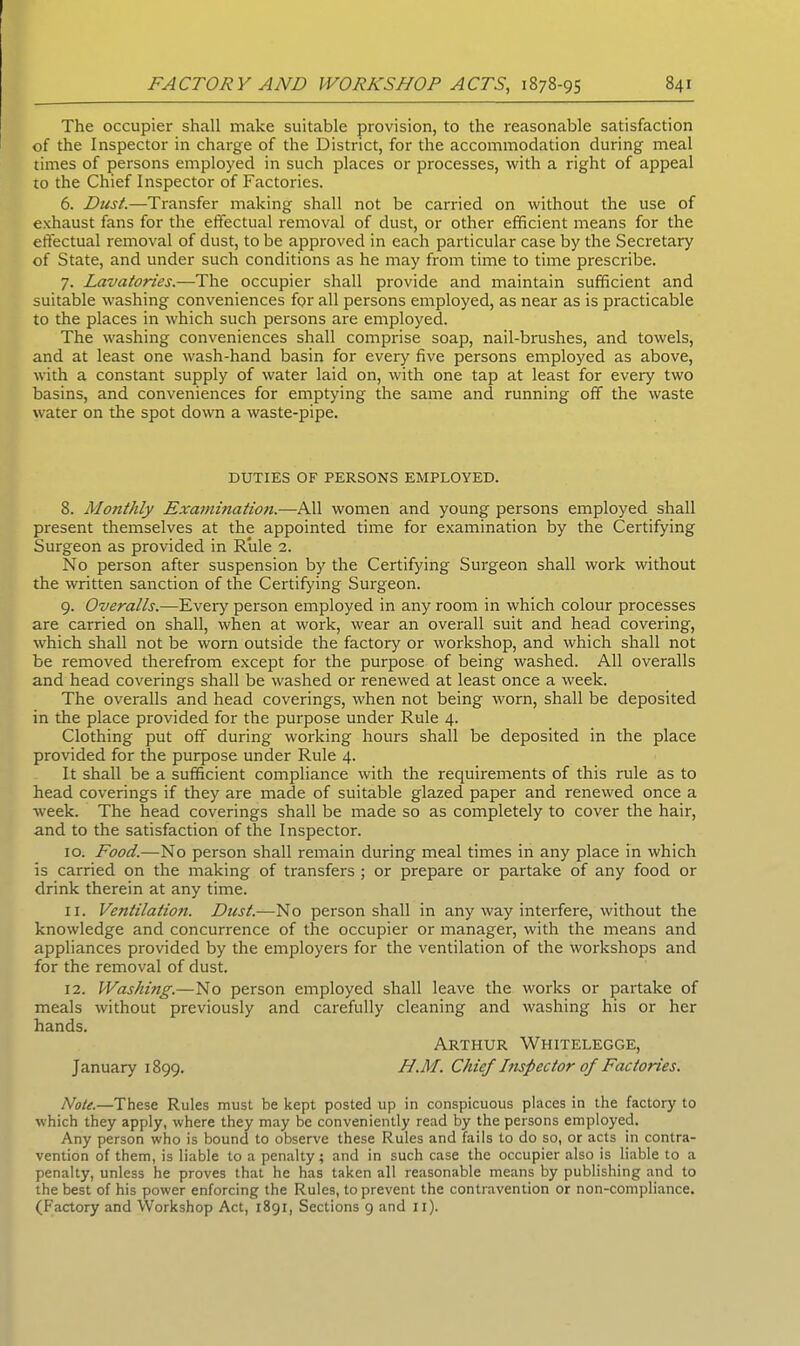 The occupier shall make suitable provision, to the reasonable satisfaction of the Inspector in charge of the District, for the accommodation during meal times of persons employed in such places or processes, with a right of appeal to the Chief Inspector of Factories. 6. Dust.—Transfer making shall not be carried on without the use of exhaust fans for the effectual removal of dust, or other efficient means for the effectual removal of dust, to be approved in each particular case by the Secretary of State, and under such conditions as he may from time to time prescribe. 7. Lavatories.—The occupier shall provide and maintain sufficient and suitable washing conveniences for all persons employed, as near as is practicable to the places in which such persons are employed. The washing conveniences shall comprise soap, nail-brushes, and towels, and at least one wash-hand basin for every five persons employed as above, with a constant supply of water laid on, with one tap at least for every two basins, and conveniences for emptying the same and running off the waste water on the spot down a waste-pipe. DUTIES OF PERSONS EMPLOYED. 8. Monthly Examination.—All women and young persons employed shall present themselves at the appointed time for examination by the Certifying Surgeon as provided in Rule 2. No person after suspension by the Certifying Surgeon shall work without the written sanction of the Certifying Surgeon. 9. Overalls.—Every person employed in any room in which colour processes are carried on shall, when at work, wear an overall suit and head covering, which shall not be worn outside the factory or workshop, and which shall not be removed therefrom except for the purpose of being washed. All overalls and head coverings shall be washed or renewed at least once a week. The overalls and head coverings, when not being worn, shall be deposited in the place provided for the purpose under Rule 4. Clothing put off during working hours shall be deposited in the place provided for the purpose under Rule 4. It shall be a sufficient compliance with the requirements of this rule as to head coverings if they are made of suitable glazed paper and renewed once a week. The head coverings shall be made so as completely to cover the hair, and to the satisfaction of the Inspector. xo. Food.—No person shall remain during meal times in any place in which is carried on the making of transfers ; or prepare or partake of any food or drink therein at any time. 11. Ventilation. Dust.—No person shall in any way interfere, without the knowledge and concurrence of the occupier or manager, with the means and appliances provided by the employers for the ventilation of the workshops and for the removal of dust. 12. Washing.—No person employed shall leave the works or partake of meals without previously and carefully cleaning and washing his or her hands. Arthur Whitelegge, January 1899. II.M. Chief Inspector of Factories. Note.—These Rules must be kept posted up in conspicuous places in the factory to which they apply, where they may be conveniently read by the persons employed. Any person who is bound to observe these Rules and fails to do so, or acts in contra- vention of them, is liable to a penalty; and in such case the occupier also is liable to a penalty, unless he proves that he has taken all reasonable means by publishing and to the best of his power enforcing the Rules, to prevent the contravention or non-compliance. (Factory and Workshop Act, 1891, Sections 9 and 11).