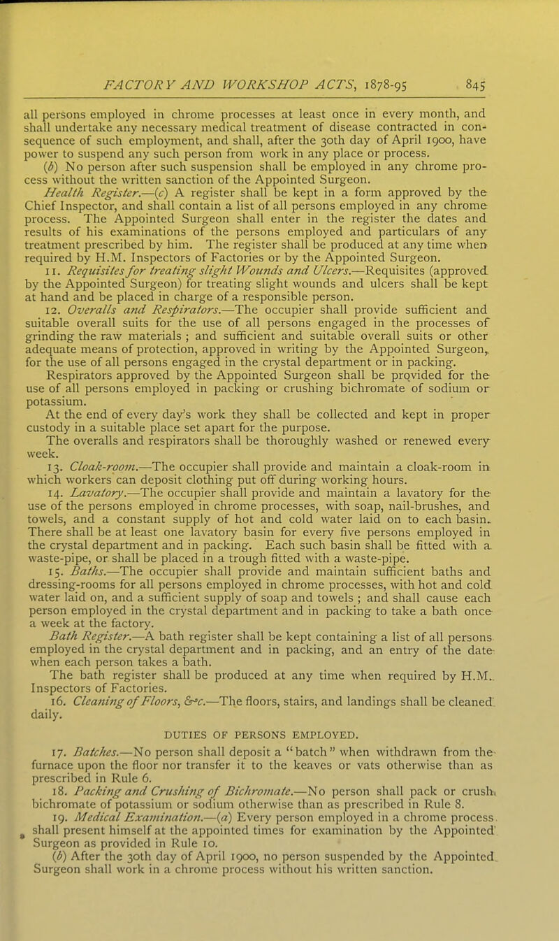 all persons employed in chrome processes at least once in every month, and shall undertake any necessary medical treatment of disease contracted in con- sequence of such employment, and shall, after the 30th day of April 1900, have power to suspend any such person from work in any place or process. (b) No person after such suspension shall be employed in any chrome pro- cess without the written sanction of the Appointed Surgeon. Health Register.—(e) A register shall be kept in a form approved by the Chief Inspector, and shall contain a list of all persons employed in any chrome process. The Appointed Surgeon shall enter in the register the dates and results of his examinations of the persons employed and particulars of any treatment prescribed by him. The register shall be produced at any time when required by H.M. Inspectors of Factories or by the Appointed Surgeon. 11. Requisites for treathig slight Wounds and Ulcers.—Requisites (approved by the Appointed Surgeon) for treating slight wounds and ulcers shall be kept at hand and be placed in charge of a responsible person. 12. Overalls and Respirators.—The occupier shall provide sufficient and suitable overall suits for the use of all persons engaged in the processes of grinding the raw materials ; and sufficient and suitable overall suits or other adequate means of protection, approved in writing by the Appointed Surgeon,, for the use of all persons engaged in the crystal department or in packing. Respirators approved by the Appointed Surgeon shall be provided for the use of all persons employed in packing or crushing bichromate of sodium or potassium. At the end of every day’s work they shall be collected and kept in proper custody in a suitable place set apart for the purpose. The overalls and respirators shall be thoroughly washed or renewed every week. 13. Cloak-room.—The occupier shall provide and maintain a cloak-room in which workers can deposit clothing put off during working hours. 14. Lavatory.—The occupier shall provide and maintain a lavatory for the use of the persons employed in chrome processes, with soap, nail-brushes, and towels, and a constant supply of hot and cold water laid on to each basin. There shall be at least one lavatory basin for every five persons employed in the crystal department and in packing. Each such basin shall be fitted with a waste-pipe, or shall be placed in a trough fitted with a waste-pipe. 15. Baths.—The occupier shall provide and maintain sufficient baths and dressing-rooms for all persons employed in chrome processes, with hot and cold water laid on, and a sufficient supply of soap and towels ; and shall cause each person employed in the crystal department and in packing to take a bath once a week at the factory. Bath Register.—A bath register shall be kept containing a list of all persons employed in the crystal department and in packing, and an entry of the date when each person takes a bath. The bath register shall be produced at any time when required by H.M. Inspectors of Factories. 16. Cleaning of Floors, IFc.—The floors, stairs, and landings shall be cleaned daily. DUTIES OF PERSONS EMPLOYED. 17. Batches.—No person shall deposit a “batch” when withdrawn from the furnace upon the floor nor transfer it to the keaves or vats otherwise than as prescribed in Rule 6. 18. Packing and Crushing of Bichromate.—No person shall pack or crush, bichromate of potassium or sodium otherwise than as prescribed in Rule 8. 19. Medical Examination.—(a) Every person employed in a chrome process # shall present himself at the appointed times for examination by the Appointed Surgeon as provided in Rule 10. (1b) After the 30th day of April 1900, no person suspended by the Appointed. Surgeon shall work in a chrome process without his written sanction.