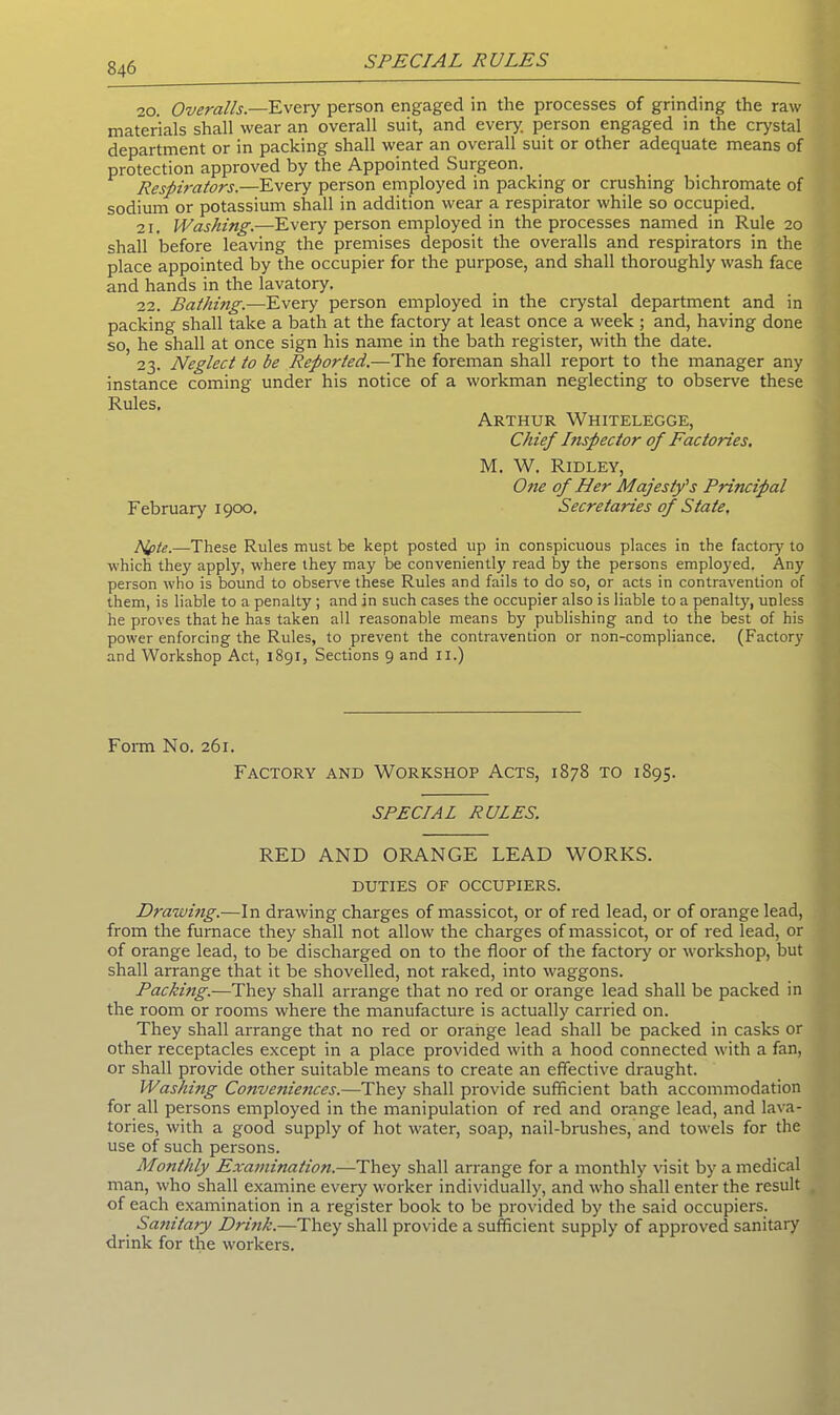 20. Overalls—Every person engaged in the processes of grinding the raw materials shall wear an overall suit, and every, person engaged in the crystal department or in packing shall wear an overall suit or other adequate means of protection approved by the Appointed Surgeon. Respirators.—Every person employed in packing or crushing bichromate of sodium or potassium shall in addition wear a respirator while so occupied. 21. Washing.—Every person employed in the processes named in Rule 20 shall before leaving the premises deposit the overalls and respirators in the place appointed by the occupier for the purpose, and shall thoroughly wash face and hands in the lavatory. 22. Bathing.—Every person employed in the crystal department and in packing shall take a bath at the factory at least once a week ; and, having done so, he shall at once sign his name in the bath register, with the date. 23. Neglect to be Reported.—The foreman shall report to the manager any instance coming under his notice of a workman neglecting to observe these Rules, Arthur Whitelegge, Chief I?ispector of Factories. M. W. Ridley, One of Her Majesty's Principal February 1900. Secretaries of State, Alpte.—These Rules must be kept posted up in conspicuous places in the factor)' to which they apply, where they may be conveniently read by the persons employed. Any person who is bound to observe these Rules and fails to do so, or acts in contravention of them, is liable to a penalty ; and in such cases the occupier also is liable to a penalty, unless he proves that he has taken all reasonable means by publishing and to the best of his power enforcing the Rules, to prevent the contravention or non-compliance. (Factory and Workshop Act, 1891, Sections 9 and 11.) Form No. 261. Factory and Workshop Acts, 1878 to 1S95. SPECIAL RULES. RED AND ORANGE LEAD WORKS. DUTIES OF OCCUPIERS. Drawing.—In drawing charges of massicot, or of red lead, or of orange lead, from the furnace they shall not allow the charges of massicot, or of red lead, or of orange lead, to be discharged on to the floor of the factory or tvorkshop, but shall arrange that it be shovelled, not raked, into waggons. Packmg.—They shall arrange that no red or orange lead shall be packed in the room or rooms where the manufacture is actually carried on. They shall arrange that no red or orange lead shall be packed in casks or other receptacles except in a place provided with a hood connected with a fan, or shall provide other suitable means to create an effective draught. Washing Conveniences.—They shall provide sufficient bath accommodation for all persons employed in the manipulation of red and orange lead, and lava- tories, with a good supply of hot water, soap, nail-brushes, and towels for the use of such persons. Monthly Examination.—They shall arrange for a monthly visit by a medical man, who shall examine every worker individually, and who shall enter the result of each examination in a register book to be provided by the said occupiers. Sanitary Drink.—They shall provide a sufficient supply of approved sanitary drink for the workers.