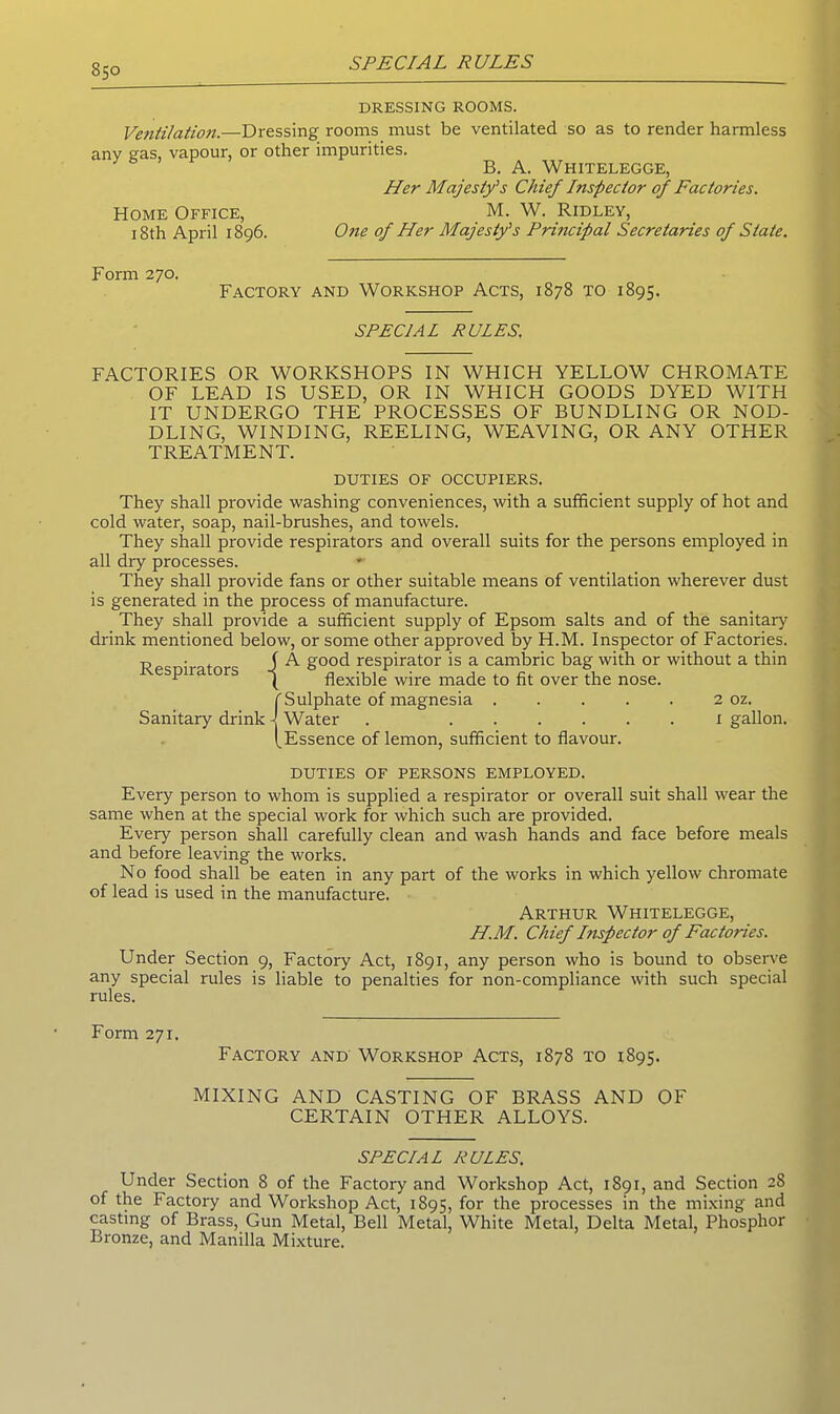 DRESSING ROOMS. Ventilation.—Dressing rooms must be ventilated so as to render harmless any sms, vapour, or other impurities. 3 B. A. Whitelegge, Her Majesty’s Chief Itispecior of Factories. Home Office, M. W. Ridley, 18th April 1896. One of Her Majesty’s Principal Secretaries of State. Form 270. Factory and Workshop Acts, 1878 to 1895. SPECIAL RULES. FACTORIES OR WORKSHOPS IN WHICH YELLOW CHROMATE OF LEAD IS USED, OR IN WHICH GOODS DYED WITH IT UNDERGO THE PROCESSES OF BUNDLING OR NOD- DLING, WINDING, REELING, WEAVING, OR ANY OTHER TREATMENT. DUTIES of occupiers. They shall provide washing conveniences, with a sufficient supply of hot and cold water, soap, nail-brushes, and towels. They shall provide respirators and overall suits for the persons employed in all dry processes. They shall provide fans or other suitable means of ventilation wherever dust is generated in the process of manufacture. They shall provide a sufficient supply of Epsom salts and of the sanitary drink mentioned below, or some other approved by H.M. Inspector of Factories. ^ • . J A good respirator is a cambric bag with or without a thin pna ors -j flexible wire made to fit over the nose. (Sulphate of magnesia . . . . . 2 oz. Water . 1 gallon. Essence of lemon, sufficient to flavour. DUTIES OF PERSONS EMPLOYED. Every person to whom is supplied a respirator or overall suit shall wear the same when at the special work for which such are provided. Every person shall carefully clean and wash hands and face before meals and before leaving the works. No food shall be eaten in any part of the works in which yellow chromate of lead is used in the manufacture. Arthur Whitelegge, H.M. Chief Inspector of Factories. Under Section 9, Factory Act, 1891, any person who is bound to observe any special rules is liable to penalties for non-compliance with such special rules. Form 271. Factory and Workshop Acts, 1878 to 1895. MIXING AND CASTING OF BRASS AND OF CERTAIN OTHER ALLOYS. SPECIAL RULES. Under Section 8 of the Factory and Workshop Act, 1891, and Section 28 of the Factory and Workshop Act, 1895, for the processes in the mixing and casting of Brass, Gun Metal, Bell Metal, White Metal, Delta Metal, Phosphor Bronze, and Manilla Mixture.