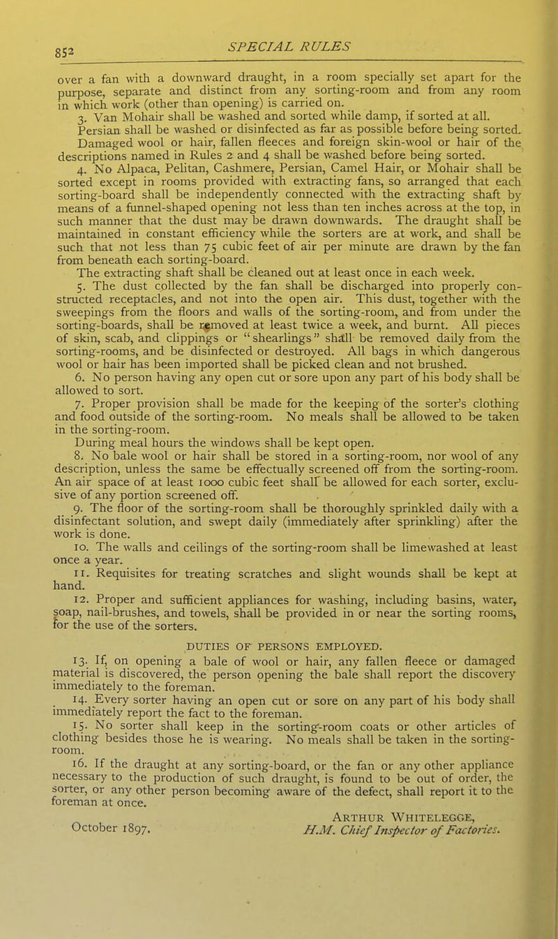 over a fan with a downward draught, in a room specially set apart for the purpose, separate and distinct from any sorting-room and from any room in which work (other than opening) is carried on. 3. Van Mohair shall be washed and sorted while damp, if sorted at all. Persian shall be washed or disinfected as far as possible before being sorted. Damaged wool or hair, fallen fleeces and foreign skin-wool or hair of the descriptions named in Rules 2 and 4 shall be washed before being sorted. 4. No Alpaca, Pelitan, Cashmere, Persian, Camel Hair, or Mohair shall be sorted except in rooms provided with extracting fans, so arranged that each sorting-board shall be independently connected with the extracting shaft by means of a funnel-shaped opening not less than ten inches across at the top, in such manner that the dust may be drawn downwards. The draught shall be maintained in constant efficiency while the sorters are at work, and shall be such that not less than 75 cubic feet of air per minute are drawn by the fan from beneath each sorting-board. The extracting shaft shall be cleaned out at least once in each week. 5. The dust collected by the fan shall be discharged into properly con- structed receptacles, and not into the open air. This dust, together with the sweepings from the floors and walls of the sorting-room, and from under the sorting-boards, shall be removed at least twice a week, and burnt. All pieces of skin, scab, and clippings or “ shearlings ” shill be removed daily from the sorting-rooms, and be disinfected or destroyed. All bags in which dangerous wool or hair has been imported shall be picked clean and not brushed. 6. No person having any open cut or sore upon any part of his body shall be allowed to sort. 7. Proper provision shall be made for the keeping of the sorter’s clothing and food outside of the sorting-room. No meals shall be allowed to be taken in the sorting-room. During meal hours the windows shall be kept open. 8. No bale wool or hair shall be stored in a sorting-room, nor wool of any description, unless the same be effectually screened off from the sorting-room. An air space of at least 1000 cubic feet shall be allowed for each sorter, exclu- sive of any portion screened off. 9. The floor of the sorting-room shall be thoroughly sprinkled daily with a disinfectant solution, and swept daily (immediately after sprinkling) after the work is done. 10. The walls and ceilings of the sorting-room shall be limewashed at least once a year. 11. Requisites for treating scratches and slight wounds shall be kept at hand. 12. Proper and sufficient appliances for washing, including basins, water, soap, nail-brushes, and towels, shall be provided in or near the sorting rooms, for the use of the sorters. DUTIES OF PERSONS EMPLOYED. 13. If, on opening a bale of wool or hair, any fallen fleece or damaged material is discovered, the person opening the bale shall report the discovery immediately to the foreman. 14. Every sorter having an open cut or sore on any part of his body shall immediately report the fact to the foreman. 15. No sorter shall keep in the sorting-room coats or other articles of clothing besides those he is wearing. No meals shall be taken in the sorting- room. 16. If the draught at any sorting-board, or the fan or any other appliance necessary to the production of such draught, is found to be out of order, the sorter, or any other person becoming aware of the defect, shall report it to the foreman at once. October 1897. Arthur Whitelegge, H.M. Chief Inspector of Factories.