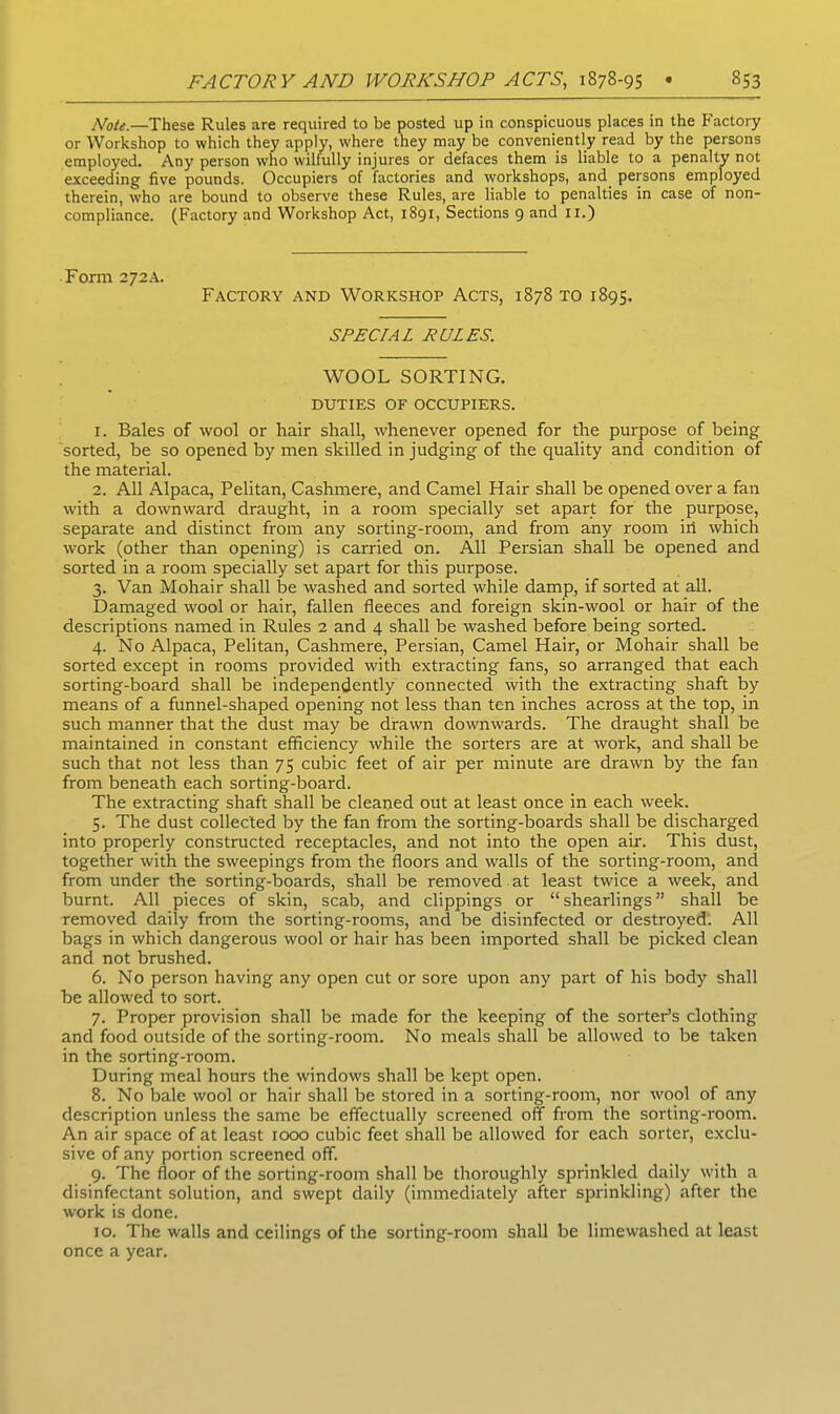 Note.—These Rules are required to be posted up in conspicuous places in the Factory or Workshop to which they apply, where they may be conveniently read by the persons employed. Any person who wilfully injures or defaces them is liable to a penalty not exceeding five pounds. Occupiers of factories and workshops, and persons employed therein, who are bound to observe these Rules, are liable to penalties in case of non- compliance. (Factory and Workshop Act, 1891, Sections 9 and II.) Form 272A. Factory and Workshop Acts, 1878 to 1895. SPECIAL RULES. WOOL SORTING. DUTIES OF OCCUPIERS. 1. Bales of wool or hair shall, whenever opened for the purpose of being sorted, be so opened by men skilled in judging of the quality and condition of the material. 2. All Alpaca, Pelitan, Cashmere, and Camel Hair shall be opened over a fan with a downward draught, in a room specially set apart for the purpose, separate and distinct from any sorting-room, and from any room in which work (other than opening) is carried on. All Persian shall be opened and sorted in a room specially set apart for this purpose. 3. Van Mohair shall be washed and sorted while damp, if sorted at all. Damaged wool or hair, fallen fleeces and foreign skin-wool or hair of the descriptions named in Rules 2 and 4 shall be washed before being sorted. 4. No Alpaca, Pelitan, Cashmere, Persian, Camel Hair, or Mohair shall be sorted except in rooms provided with extracting fans, so arranged that each sorting-board shall be independently connected with the extracting shaft by means of a funnel-shaped opening not less than ten inches across at the top, in such manner that the dust may be drawn downwards. The draught shall be maintained in constant efficiency while the sorters are at work, and shall be such that not less than 75 cubic feet of air per minute are drawn by the fan from beneath each sorting-board. The extracting shaft shall be cleaned out at least once in each week. 5. The dust collected by the fan from the sorting-boards shall be discharged into properly constructed receptacles, and not into the open air. This dust, together with the sweepings from the floors and walls of the sorting-room, and from under the sorting-boards, shall be removed at least twice a week, and burnt. All pieces of skin, scab, and clippings or “shearlings” shall be removed daily from the sorting-rooms, and be disinfected or destroyed. All bags in which dangerous wool or hair has been imported shall be picked clean and not brushed. 6. No person having any open cut or sore upon any part of his body shall be allowed to sort. 7. Proper provision shall be made for the keeping of the sorter’s clothing and food outside of the sorting-room. No meals shall be allowed to be taken in the sorting-room. During meal hours the windows shall be kept open. 8. No bale wool or hair shall be stored in a sorting-room, nor wool of any description unless the same be effectually screened off from the sorting-room. An air space of at least 1000 cubic feet shall be allowed for each sorter, exclu- sive of any portion screened off. 9. The floor of the sorting-room shall be thoroughly sprinkled daily with a disinfectant solution, and swept daily (immediately after sprinkling) after the work is done. 10. The walls and ceilings of the sorting-room shall be limewashed at least once a year.