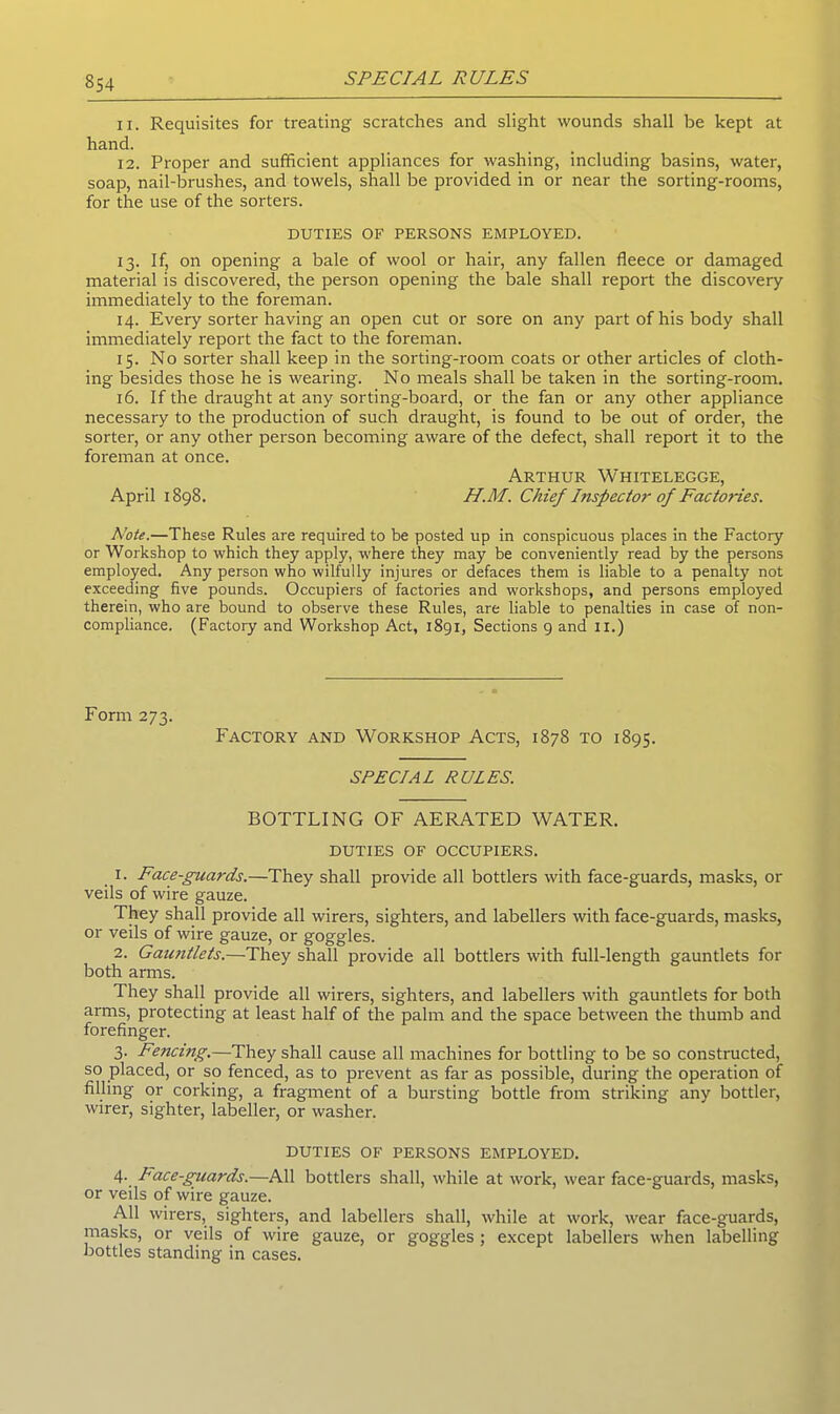 11. Requisites for treating scratches and slight wounds shall be kept at hand. 12. Proper and sufficient appliances for washing, including basins, water, soap, nail-brushes, and towels, shall be provided in or near the sorting-rooms, for the use of the sorters. DUTIES OF PERSONS EMPLOYED. 13. If, on opening a bale of wool or hair, any fallen fleece or damaged material is discovered, the person opening the bale shall report the discovery immediately to the foreman. 14. Every sorter having an open cut or sore on any part of his body shall immediately report the fact to the foreman. 15. No sorter shall keep in the sorting-room coats or other articles of cloth- ing besides those he is wearing. No meals shall be taken in the sorting-room. 16. If the draught at any sorting-board, or the fan or any other appliance necessary to the production of such draught, is found to be out of order, the sorter, or any other person becoming aware of the defect, shall report it to the foreman at once. Arthur Whitelegge, April 1898. H.M. Chief Inspector of Factories. Note.—These Rules are required to be posted up in conspicuous places in the Factory or Workshop to which they apply, where they may be conveniently read by the persons employed. Any person who wilfully injures or defaces them is liable to a penalty not exceeding five pounds. Occupiers of factories and workshops, and persons employed therein, who are bound to observe these Rules, are liable to penalties in case of non- compliance. (Factory and Workshop Act, 1891, Sections 9 and II.) Form 273. Factory and Workshop Acts, 1878 to 1895. SPECIAL RULES. BOTTLING OF AERATED WATER. DUTIES OF OCCUPIERS. 1. Face-guards.—They shall provide all bottlers with face-guards, masks, or veils of wire gauze. They shall provide all wirers, sighters, and labellers with face-guards, masks, or veils of wire gauze, or goggles. 2. Gauntlets.—They shall provide all bottlers with full-length gauntlets for both arms. They shall provide all wirers, sighters, and labellers with gauntlets for both arms, protecting at least half of the palm and the space between the thumb and forefinger. 3. Fencing.—They shall cause all machines for bottling to be so constructed, so placed, or so fenced, as to prevent as far as possible, during the operation of filling or corking, a fragment of a bursting bottle from striking any bottler, wirer, sighter, labeller, or washer. DUTIES OF PERSONS EMPLOYED. 4. Pace-guards.—All bottlers shall, while at work, wear face-guards, masks, or veils of wire gauze. All wirers, sighters, and labellers shall, while at work, wear face-guards, masks, or veils of wire gauze, or goggles ; except labellers when labelling bottles standing in cases.