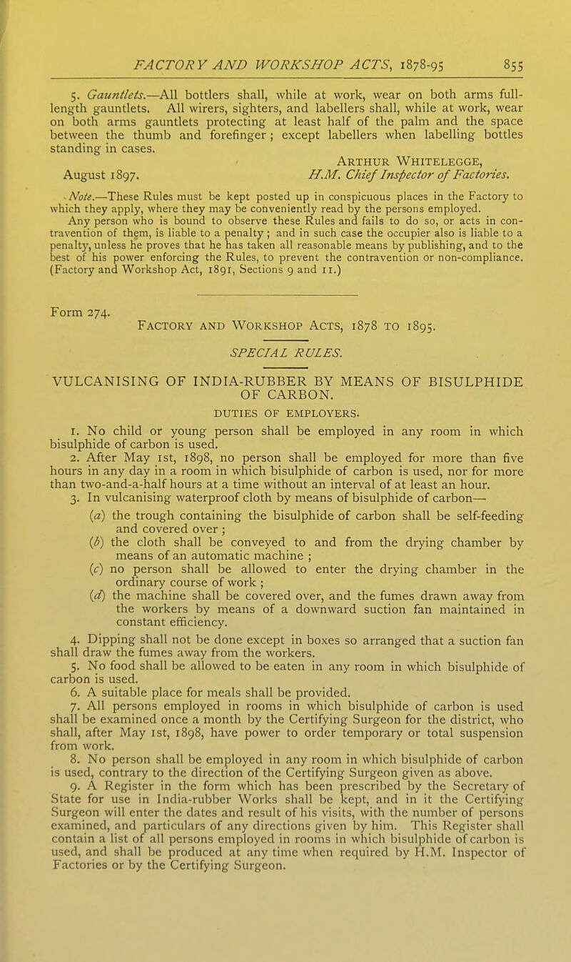 5. Gauntlets.—All bottlers shall, while at work, wear on both arms full- length gauntlets. All wirers, sighters, and labellers shall, while at work, wear on both arms gauntlets protecting at least half of the palm and the space between the thumb and forefinger; except labellers when labelling bottles standing in cases. Arthur Whitelegge, August 1897. H.M. Chief Inspector of Factories. ■ Note.—These Rules must be kept posted up in conspicuous places in the Factory to which they apply, where they may be conveniently read by the persons employed. Any person who is bound to observe these Rules and fails to do so, or acts in con- travention of them, is liable to a penalty ; and in such case the occupier also is liable to a penalty, unless he proves that he has taken all reasonable means by publishing, and to the best of his power enforcing the Rules, to prevent the contravention or non-compliance. (Factory and Workshop Act, 1891, Sections 9 and 11.) Form 274. Factory and Workshop Acts, 1878 to 1895. SPECIAL RULES. VULCANISING OF INDIA-RUBBER BY MEANS OF BISULPHIDE OF CARBON. DUTIES OF EMPLOYERS. 1. No child or young person shall be employed in any room in which bisulphide of carbon is used. 2. After May 1st, 1898, no person shall be employed for more than five hours in any day in a room in which bisulphide of carbon is used, nor for more than two-and-a-half hours at a time without an interval of at least an hour. 3. In vulcanising waterproof cloth by means of bisulphide of carbon— (a) the trough containing the bisulphide of carbon shall be self-feeding and covered over; {b) the cloth shall be conveyed to and from the drying chamber by means of an automatic machine ; (c) no person shall be allowed to enter the drying chamber in the ordinary course of work ; (d) the machine shall be covered over, and the fumes drawn away from the workers by means of a downward suction fan maintained in constant efficiency. 4. Dipping shall not be done except in boxes so arranged that a suction fan shall draw the fumes away from the workers. 5. No food shall be allowed to be eaten in any room in which bisulphide of carbon is used. 6. A suitable place for meals shall be provided. 7. All persons employed in rooms in which bisulphide of carbon is used shall be examined once a month by the Certifying Surgeon for the district, who shall, after May 1st, 1898, have power to order temporary or total suspension from work. 8. No person shall be employed in any room in which bisulphide of carbon is used, contrary to the direction of the Certifying Surgeon given as above. 9. A Register in the form which has been prescribed by the Secretary of State for use in India-rubber Works shall be kept, and in it the Certifying Surgeon will enter the dates and result of his visits, with the number of persons examined, and particulars of any directions given by him. This Register shall contain a list of all persons employed in rooms in which bisulphide of carbon is used, and shall be produced at any time when required by H.M. Inspector of Factories or by the Certifying Surgeon.
