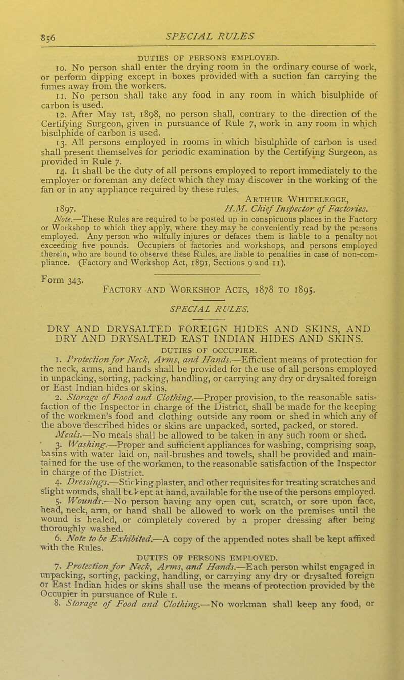 S56 DUTIES OF PERSONS EMPLOYED. 10. No person shall enter the drying room in the ordinary course of work, or perform dipping except in boxes provided with a suction fan carrying the fumes away from the workers. 11. No person shall take any food in any room in which bisulphide of carbon is used. 12. After May 1st, 1898, no person shall, contrary to the direction of the Certifying Surgeon, given in pursuance of Rule 7, work in any room in which bisulphide of carbon is used. 13. All persons employed in rooms in which bisulphide of carbon is used shall present themselves for periodic examination by the Certifying Surgeon, as provided in Rule 7. 14. It shall be the duty of all persons employed to report immediately to the employer or foreman any defect which they may discover in the working of the fan or in any appliance required by these rules. Arthur Whitelegge, 1897. H.M. Chief Inspector of Factories. Note.—-These Rules are required to be posted up in conspicuous places in the Factory or Workshop to which they apply, where they may be conveniently read by the persons employed. Any person who wilfully injures or defaces them is liable to a penalty not exceeding five pounds. Occupiers of factories and workshops, and persons employed therein, who are bound to observe these Rules, are liable to penalties in case of non-com- pliance. (Factory and Workshop Act, 1891, Sections 9 and 11). Form 343. Factory and Workshop Acts, 1878 to 1895. SPECIAL RULES. DRY AND DRYSALTED FOREIGN HIDES AND SKINS, AND DRY AND DRYSALTED EAST INDIAN HIDES AND SKINS. DUTIES of occupier. 1. Protection for Neck, Arms, and Hands.-—Efficient means of protection for the neck, arms, and hands shall lie provided for the use of all persons employed in unpacking, sorting, packing, handling, or carrying any dry or drysalted foreign or East Indian hides or skins. 2. Storage of Food and Clothing.—Proper provision, to the reasonable satis- faction of the Inspector in charge of the District, shall be made for the keeping of the workmen’s food and clothing outside any room or shed in which any of the above described hides or skins are unpacked, sorted, packed, or stored. Meals.—No meals shall be allowed to be taken in any such room or shed. 3. Washing.—Proper and sufficient appliances for washing, comprising soap, basins with water laid on, nail-brushes and towels, shall be provided and main- tained for the use of the workmen, to the reasonable satisfaction of the Inspector in charge of the District. 4. Dressings.—Stirkingplaster, and other requisites for treating scratches and slight wounds, shall be kept at hand, available for the use of the persons employed. 5. Wounds.—No person having any open cut, scratch, or sore upon face, head, neck, arm, or hand shall be allowed to work on the premises until the wound is healed, or completely covered by a proper dressing after being thoroughly washed. 6. Note to be Exhibited.—A copy of the appended notes shall be kept affixed with the Rules. DUTIES OF PERSONS EMPLOYED. 7. Protcctio?i for Neck, Arms, and Hands.—Each person whilst engaged in unpacking, sorting, packing, handling, or carrying any dry or drysalted foreign or East Indian hides or skins shall use the means of protection provided by the Occupier in pursuance of Rule 1. 8. Storage of Food and Clothing.—No workman shall keep any food, or