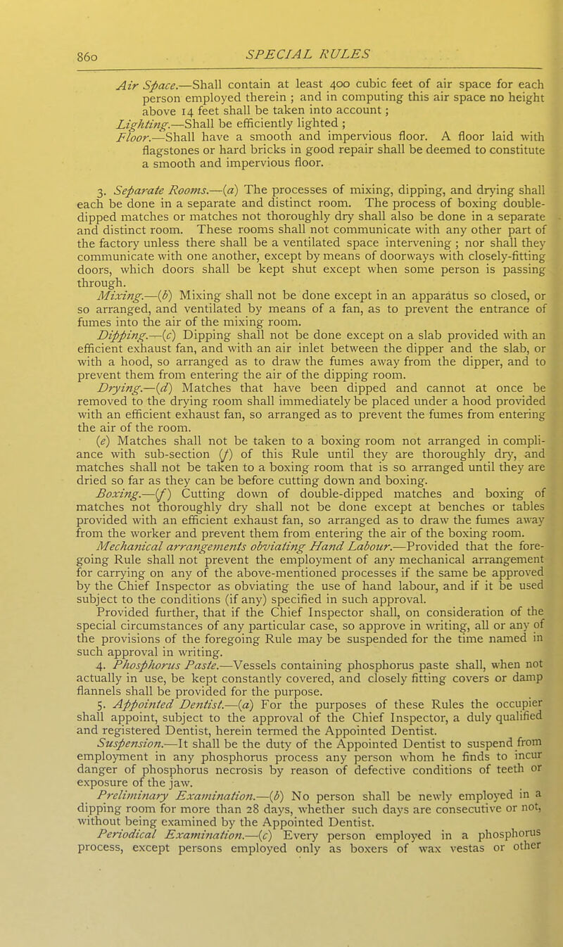 S6o Air Space.—Shall contain at least 400 cubic feet of air space for each person employed therein ; and in computing this air space no height above 14 feet shall be taken into account; Lighting.—Shall be efficiently lighted ; Floor.—Shall have a smooth and impervious floor. A floor laid with flagstones or hard bricks in good repair shall be deemed to constitute a smooth and impervious floor. 3. Separate Rooms.—(a) The processes of mixing, dipping, and drying shall each be done in a separate and distinct room. The process of boxing double- dipped matches or matches not thoroughly dry shall also be done in a separate and distinct room. These rooms shall not communicate with any other part of the factory unless there shall be a ventilated space intervening; nor shall they communicate with one another, except by means of doorways with closely-fitting doors, which doors shall be kept shut except when some person is passing through. Mixing.—(b) Mixing shall not be done except in an apparatus so closed, or so arranged, and ventilated by means of a fan, as to prevent the entrance of fumes into the air of the mixing room. Dipping—(c) Dipping shall not be done except on a slab provided with an efficient exhaust fan, and with an air inlet between the dipper and the slab, or with a hood, so arranged as to draw the fumes away from the dipper, and to prevent them from entering the air of the dipping room. Drying.—(d) Matches that have been dipped and cannot at once be removed to the drying room shall immediately be placed under a hood provided with an efficient exhaust fan, so arranged as to prevent the fumes from entering the air of the room. (e) Matches shall not be taken to a boxing room not arranged in compli- ance with sub-section (p) of this Rule until they are thoroughly dry, and matches shall not be taken to a boxing room that is so arranged until they are dried so far as they can be before cutting down and boxing. Boxing.—(/) Cutting down of double-dipped matches and boxing of matches not thoroughly dry shall not be done except at benches or tables provided with an efficient exhaust fan, so arranged as to draw the fumes away from the worker and prevent them from entering the air of the boxing room. Mechanical arrangements obviating Hand Labour.—Provided that the fore- going Rule shall not prevent the employment of any mechanical arrangement for carrying on any of the above-mentioned processes if the same be approved by the Chief Inspector as obviating the use of hand labour, and if it be used subject to the conditions (if any) specified in such approval. Provided further, that if the Chief Inspector shall, on consideration of the special circumstances of any particular case, so approve in writing, all or any of the provisions of the foregoing Rule may be suspended for the time named in such approval in writing. 4. Phosphorus Paste.—Vessels containing phosphorus paste shall, when not actually in use, be kept constantly covered, and closely fitting covers or damp flannels shall be provided for the purpose. 5. Appobited Dentist.—(a) For the purposes of these Rules the occupier shall appoint, subject to the approval of the Chief Inspector, a duly qualified and registered Dentist, herein termed the Appointed Dentist. Suspension.—It shall be the duty of the Appointed Dentist to suspend from employment in any phosphorus process any person whom he finds to incur danger of phosphorus necrosis by reason of defective conditions of teeth or exposure of the jaw. Preliminary Examination.—(b) No person shall be newly employed in a dipping room for more than 28 days, whether such days are consecutive or not, without being examined by the Appointed Dentist. Periodical Examination.—(c) Every person employed in a phosphorus process, except persons employed only as boxers of wax vestas or other