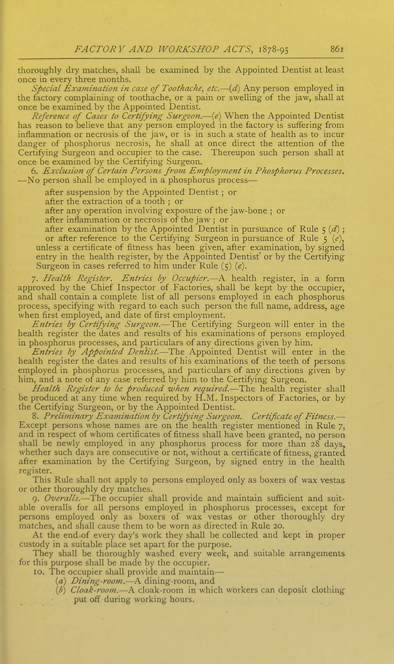 thoroughly dry matches, shall be examined by the Appointed Dentist at least once in every three months. Special Examination in case of Toothache, etc.—(d) Any person employed in the factory complaining of toothache, or a pain or swelling of the jaw, shall at once be examined by the Appointed Dentist. Refere7ice of Cases to Certifying Surgeon.—(e) When the Appointed Dentist has reason to believe that any person employed in the factory is suffering from inflammation or necrosis of the jaw, or is in such a state of health as to incur danger of phosphorus necrosis, he shall at once direct the attention of the Certifying Surgeon and occupier to the case. Thereupon such person shall at once be examined by the Certifying Surgeon. 6. Exclusion of Certain Perso?is from Employment in Phosphorus Processes. —No person shall be employed in a phosphorus process— after suspension by the Appointed Dentist ; or after the extraction of a tooth ; or after any operation involving exposure of the jaw-bone ; or after inflammation or necrosis of the jaw ; or after examination by the Appointed Dentist in pursuance of Rule 5 (d); or after reference to the Certifying Surgeon in pursuance of Rule 5 (e), unless a certificate of fitness has been given, after examination, by signed entry in the health register, by the Appointed Dentist' or by the Certifying Surgeon in cases referred to him under Rule (5) (e). 7. Health Register. Entries by Occupier.—A health register, in a form approved by the Chief Inspector of Factories, shall be kept by the occupier, and shall contain a complete list of all persons employed in each phosphorus process, specifying with regard to each such person the full name, address, age when first employed, and date of first employment. Entries by Certifying Surgeon.—The Certifying Surgeon will enter in the health register the dates and results of his examinations of persons employed in phosphorus processes, and particulars of any directions given by him. Entries by Appointed Dentist.—The Appointed Dentist will enter in the health register the dates and results of his examinations of the teeth of persons employed in phosphorus processes, and particulars of any directions given by him, and a note of any case referred by him to the Certifying Surgeon. Health Register to be produced when required.—The health register shall be produced at any time when required by H.M. Inspectors of Factories, or by the Certifying Surgeon, or by the Appointed Dentist. 8. Preliminary Examination by Certifying Surgeon. Certificate of Fitness.— Except persons whose names are on the health register mentioned in Rule 7, and in respect of whom certificates of fitness shall have been granted, no person shall be newly employed in any phosphorus process for more than 28 days, whether such days are consecutive or not, without a certificate of fitness, granted after examination by the Certifying Surgeon, by signed entry in the health register. This Rule shall not apply to persons employed only as boxers of wax vestas or other thoroughly dry matches. 9. Overalls.—The occupier shall provide and maintain sufficient and suit- able overalls for all persons employed in phosphorus processes, except for persons employed only as boxers of wax vestas or other thoroughly dry matches, and shall cause them to be worn as directed in Rule 20. At the end of every day’s work they shall be collected and kept in proper custody in a suitable place set apart for the purpose. They shall be thoroughly washed every week, and suitable arrangements for this purpose shall be made by the occupier. 10. The occupier shall provide and maintain— (a) Dining-room.—A dining-room, and (b) Cloak-room.—A cloak-room in which wbrkers can deposit clothing put off during working hours.