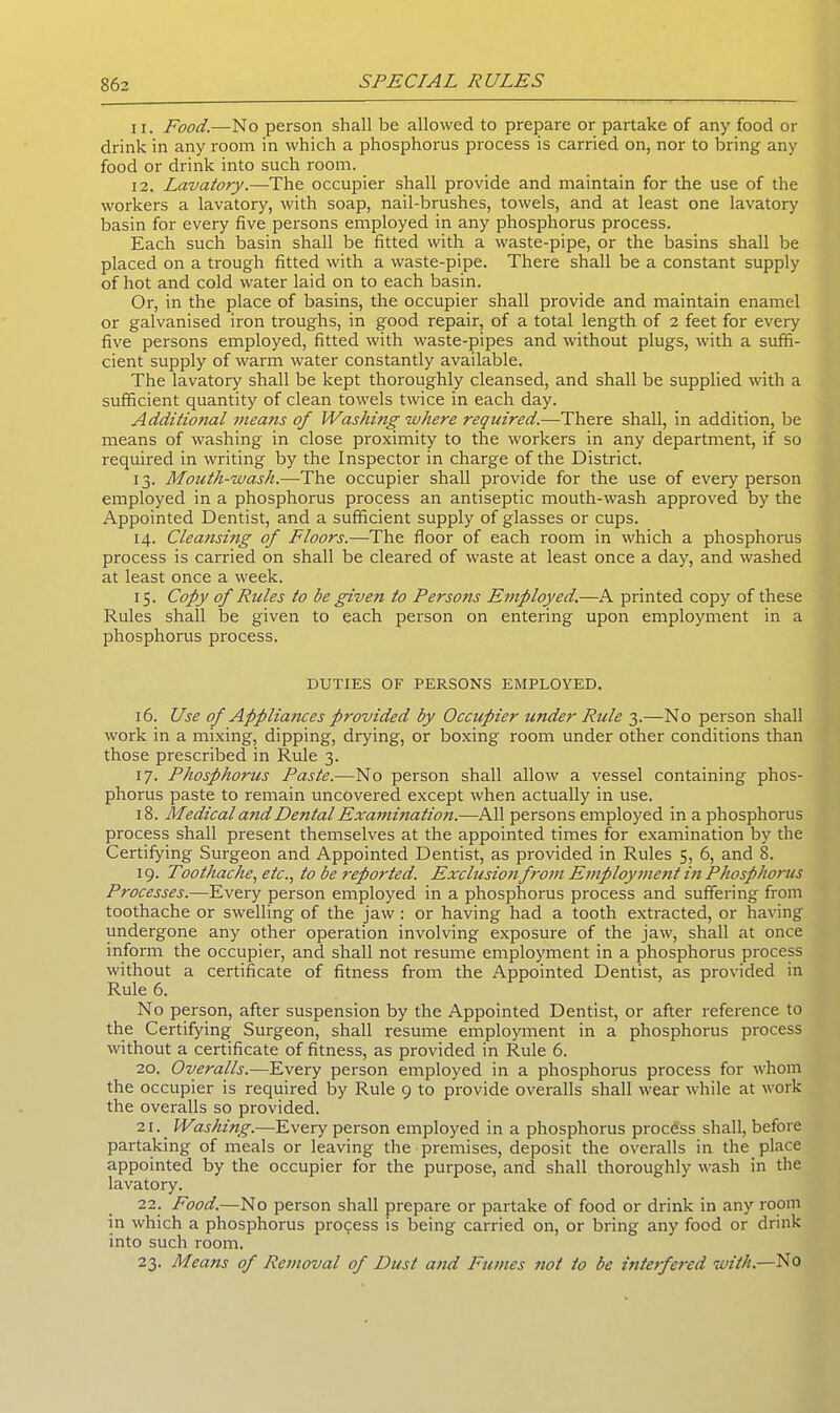 11. Food.—No person shall be allowed to prepare or partake of any food or drink in any room in which a phosphorus process is carried on, nor to bring any food or drink into such room. 12. Lavatory.—The occupier shall provide and maintain for the use of the workers a lavatory, with soap, nail-brushes, towels, and at least one lavatory basin for every five persons employed in any phosphorus process. Each such basin shall be fitted with a waste-pipe, or the basins shall be placed on a trough fitted with a waste-pipe. There shall be a constant supply of hot and cold water laid on to each basin. Or, in the place of basins, the occupier shall provide and maintain enamel or galvanised iron troughs, in good repair, of a total length of 2 feet for every five persons employed, fitted with waste-pipes and without plugs, with a suffi- cient supply of warm water constantly available. The lavatory shall be kept thoroughly cleansed, and shall be supplied with a sufficient quantity of clean towels twice in each day. Additional means of Washing where required.—There shall, in addition, be means of washing in close proximity to the workers in any department, if so required in writing by the Inspector in charge of the District. 13. Mouth-wash.-—-The occupier shall provide for the use of every person employed in a phosphorus process an antiseptic mouth-wash approved by the Appointed Dentist, and a sufficient supply of glasses or cups. 14. Cleansing of Floors.—The floor of each room in which a phosphorus process is carried on shall be cleared of waste at least once a day, and washed at least once a week. 15. Copy of Rules to be given to Persons Employed.—A printed copy of these Rules shall be given to each person on entering upon employment in a phosphorus process. DUTIES OF PERSONS EMPLOYED. 16. Use of Appliances provided by Occupier under Rule 3.—No person shall work in a mixing, dipping, drying, or boxing room under other conditions than those prescribed in Rule 3. 17. Phosphorus Paste.—No person shall allow a vessel containing phos- phorus paste to remain uncovered except when actually in use. 18. Medical and Dental Examination.—All persons employed in a phosphorus process shall present themselves at the appointed times for examination by the Certifying Surgeon and Appointed Dentist, as provided in Rules 5, 6, and 8. 19. Toothache, etc., to be reported. Exclusion from Employment in Phosphorus Processes.—Every person employed in a phosphorus process and suffering from toothache or swelling of the jaw: or having had a tooth extracted, or having undergone any other operation involving exposure of the jaw, shall at once inform the occupier, and shall not resume employment in a phosphorus process without a certificate of fitness from the Appointed Dentist, as provided in Rule 6. No person, after suspension by the Appointed Dentist, or after reference to the Certifying Surgeon, shall resume employment in a phosphorus process without a certificate of fitness, as provided in Rule 6. 20. Overalls.—Every person employed in a phosphorus process for whom the occupier is required by Rule 9 to provide overalls shall wear while at work the overalls so provided. 21. Washing.—Every person employed in a phosphorus process shall, before partaking of meals or leaving the premises, deposit the overalls in the place appointed by the occupier for the purpose, and shall thoroughly wash in the lavatory. 22. Food.—No person shall prepare or partake of food or drink in any room in which a phosphorus process is being carried on, or bring any food or drink into such room. 23. Means of Removal of Dust and Fumes not to be interfered with.—No