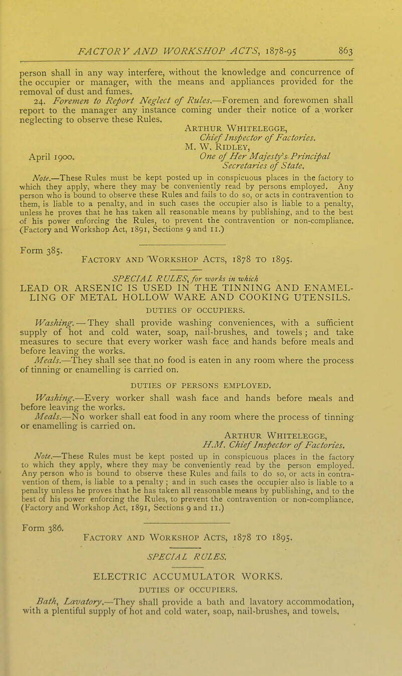 person shall in any way interfere, without the knowledge and concurrence of the occupier or manager, with the means and appliances provided for the removal of dust and fumes. 24. Foremen to Report Neglect of Rules.—Foremen and forewomen shall report to the manager any instance coming under their notice of a worker neglecting to observe these Rules. Arthur Whitelegge, Chief hispector of Factories. M. W. Ridley, April 1900. One of Her Majesty's Principal Secretaries of State. Note.—These Rules must be kept posted up in conspicuous places in the factory to which they apply, where they may be conveniently read by persons employed. Any person who is bound to observe these Rules and fails to do so, or acts in contravention to them, is liable to a penalty, and in such cases the occupier also is liable to a penalty, unless he proves that he has taken all reasonable means by publishing, and to the best of his power enforcing the Rules, to prevent the contravention or non-compliance. (Factory and Workshop Act, 1891, Sections 9 and xi.) Form 385. Factory and Workshop Acts, 1878 to 1895. SPECIAL RULES, for works in which LEAD OR ARSENIC IS USED IN THE TINNING AND ENAMEL- LING OF METAL HOLLOW WARE AND COOKING UTENSILS. DUTIES OF OCCUPIERS. Washing. — They shall provide washing conveniences, with a sufficient supply of hot and cold water, soap, nail-brushes, and towels; and take measures to secure that every worker wash face and hands before meals and before leaving the works. Meals.—They shall see that no food is eaten in any room where the process of tinning or enamelling is carried on. DUTIES OF PERSONS EMPLOYED. Washing.—Every worker shall wash face and hands before meals and before leaving the works. Meals.—No worker shall eat food in any room where the process of tinning or enamelling is carried on. Arthur Whitelegge, H.M. Chief Inspector of Factories. Note.—These Rules must be kept posted up in conspicuous places in the factory to which they apply, where they may be conveniently read by the person employed. Any person who is bound to observe these Rules and fails to do so, or acts in contra- vention of them, is liable to a penalty ; and in such cases the occupier also is liable to a penalty unless he proves that he has taken all reasonable means by publishing, and to the best of his power enforcing the Rules, to prevent the contravention or non-compliance. (Factory and Workshop Act, 1891, Sections 9 and 11.) Form 386. Factory and Workshop Acts, 1878 to 1895. SPECIAL RULES. ELECTRIC ACCUMULATOR WORKS. DUTIES OF OCCUPIERS. Bath, Lavatory.—They shall provide a bath and lavatory accommodation, with a plentiful supply of hot and cold water, soap, nail-brushes, and towels.