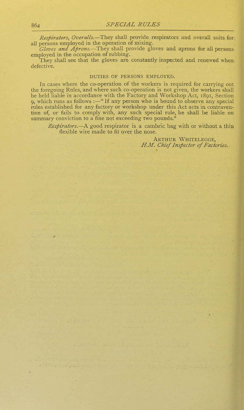 Respirators, Overalls.—They shall provide respirators and overall suits for all persons employed in the operation of mixing. Gloves and Aprons.—They shall provide gloves and aprons for all persons employed in the occupation of rubbing. They shall see that the gloves are constantly inspected and renewed when defective. DUTIES OF PERSONS EMPLOYED. In cases where the co-operation of the workers is required for carrying out the foregoing Rules, and where such co-operation is not given, the workers shall be held liable in accordance with the Factory and Workshop Act, 1891, Section 9, which runs as follows :—“ If any person who is bound to observe any special rules established for any factory or workshop under this Act acts in contraven- tion of, or fails to comply with, any such special rule, he shall be liable on summary conviction to a fine not exceeding two pounds.” Respirators.—A good respirator is a cambric bag with or without a thin flexible wire made to fit over the nose. Arthur Whitelegge, H.M. Chief Inspector of Factories.
