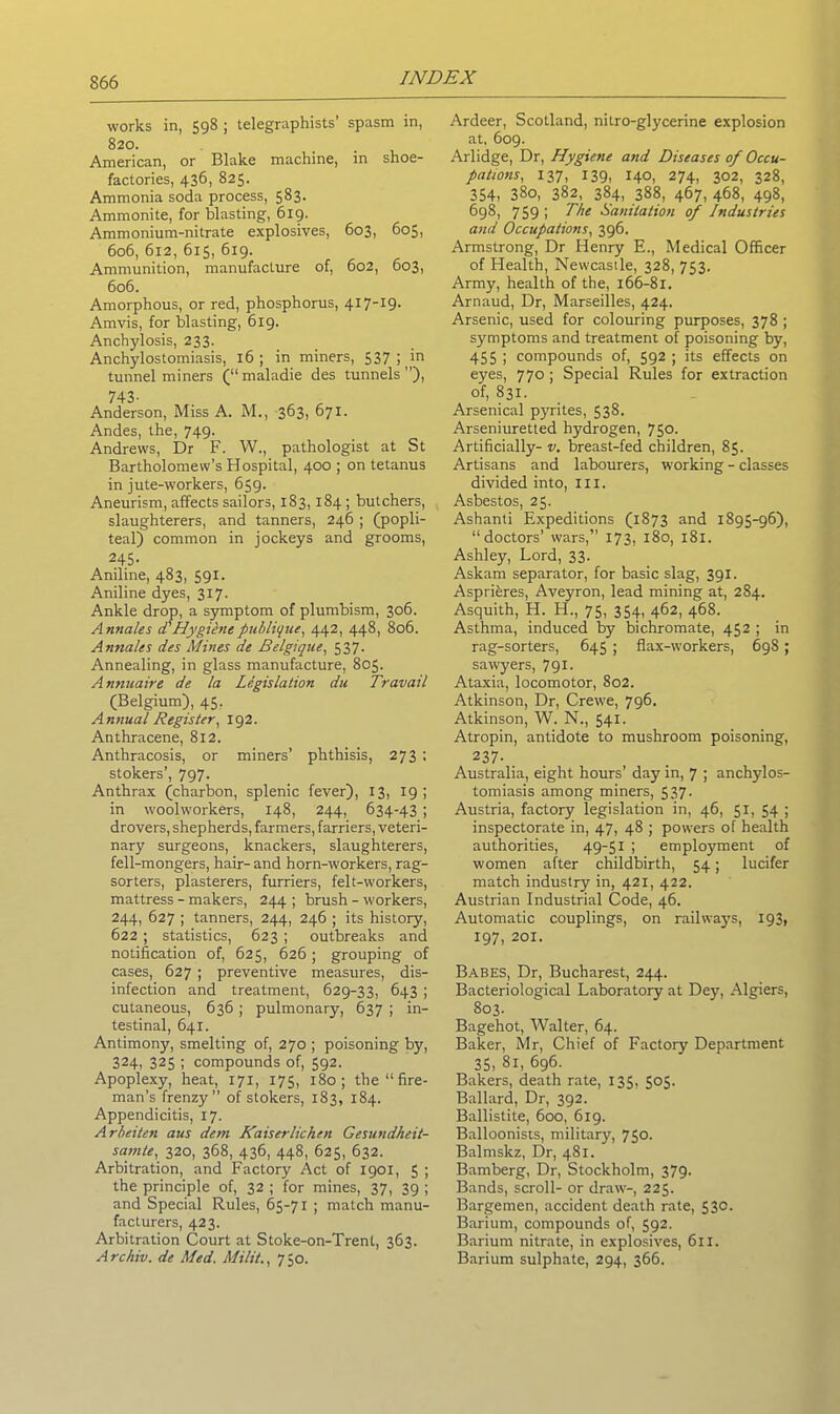 works in, 598 ; telegraphists’ spasm in, 820. American, or Blake machine, in shoe- factories, 436, 825. Ammonia soda process, 583- Ammonite, for blasting, 619. Ammonium-nitrate explosives, 603, 605, 606, 612, 615, 619. Ammunition, manufacture of, 602, 603, 606. Amorphous, or red, phosphorus, 417-19. Amvis, for blasting, 619. Anchylosis, 233. Anchylostomiasis, 16; in miners, 537;/° tunnel miners (“ maladie des tunnels ”), 743- Anderson, Miss A. M., 363, 671. Andes, the, 749. Andrews, Dr F. W., pathologist at St Bartholomew’s Hospital, 400 ; on tetanus in jute-workers, 659. Aneurism, affects sailors, 183,184 ; butchers, slaughterers, and tanners, 246 ; (popli- teal) common in jockeys and grooms, 245- Aniline, 483, 591. Aniline dyes, 317. Ankle drop, a symptom of plumbism, 306. Annales d'Hygilnepublique, 442, 448, 806. Annales des Mines de Belgique, 537. Annealing, in glass manufacture, 805. Annuaire de la Legislation du Travail (Belgium), 45. Annual Register, 192. Anthracene, 812. Anthracosis, or miners’ phthisis, 273 ; stokers’, 797. Anthrax (charbon, splenic fever), 13, 19; in woolworkers, 148, 244, 634-43 ; drovers, shepherds, farmers, farriers, veteri- nary surgeons, knackers, slaughterers, fell-mongers, hair- and horn-workers, rag- sorters, plasterers, furriers, felt-workers, mattress - makers, 244 ; brush - workers, 244, 627 ; tanners, 244, 246 ; its history, 622 ; statistics, 623 ; outbreaks and notification of, 625, 626 ; grouping of cases, 627 ; preventive measures, dis- infection and treatment, 629-33, 643 ; cutaneous, 636; pulmonary, 637 ; in- testinal, 641. Antimony, smelting of, 270 ; poisoning by, 324, 325 ; compounds of, 592. Apoplexy, heat, 171, 175, 180; the “fire- man’s frenzy” of stokers, 183, 184. Appendicitis, 17. Arbeiten aus deni Kaiserlichen Gesundheit- samte, 320, 368, 436, 448, 625, 632. Arbitration, and Factory Act of 1901, 5 ; the principle of, 32 ; for mines, 37, 39 ; and Special Rules, 65-71 ; match manu- facturers, 423. Arbitration Court at Stoke-on-Trent, 363. Archiv. de Med. Milit., 750. Ardeer, Scotland, nitro-glycerine explosion at, 609. Arlidge, Dr, Hygiene and Diseases of Occu- pations, 137, 139, 140, 274, 302, 328, 354, 38o, 382, 384, 388, 467, 468, 498, 698, 759 i 77/£ Sanitation of Industries and Occupations, 396. Armstrong, Dr Henry E., Medical Officer of Health, Newcastle, 328, 753. Army, health of the, 166-81. Arnaud, Dr, Marseilles, 424. Arsenic, used for colouring purposes, 378 ; symptoms and treatment of poisoning by, 455 ; compounds of, 592 ; its effects on eyes, 770 ; Special Rules for extraction of, 831. Arsenical pyrites, 538. Arseniuretted hydrogen, 750. Artificially- v. breast-fed children, 85. Artisans and labourers, working - classes divided into, ill. Asbestos, 25. Ashanti Expeditions (1873 and 1895-96), “doctors’ wars,” 173, 180, 181. Ashley, Lord, 33. Askam separator, for basic slag, 391. Asprieres, Aveyron, lead mining at, 284. Asquith, H. ID, 75, 354, 462, 468. Asthma, induced by bichromate, 452 ; in rag-sorters, 645 ; flax-workers, 698; sawyers, 791. Ataxia, locomotor, 802. Atkinson, Dr, Crewe, 796. Atkinson, W. N., 541. Atropin, antidote to mushroom poisoning, 237- Australia, eight hours’ day in, 7 ; anchylos- tomiasis among miners, 537. Austria, factory legislation in, 46, 51, 54 ; inspectorate in, 47, 48 ; powers of health authorities, 49-51 ; employment of women after childbirth, 54; lucifer match industry in, 421, 422. Austrian Industrial Code, 46. Automatic couplings, on railways, 193, 197, 201. Babes, Dr, Bucharest, 244. Bacteriological Laboratory at Dey, Algiers, 803. Bagehot, Walter, 64. Baker, Mr, Chief of Factory Department 35, 81, 696. Bakers, death rate, 135, 505. Ballard, Dr, 392. Ballistite, 600, 619. Balloonists, military, 750. Balmskz, Dr, 481. Bamberg, Dr, Stockholm, 379. Bands, scroll- or draw-, 225. Bargemen, accident death rate, 530. Barium, compounds of, 592. Barium nitrate, in explosives, 611. Barium sulphate, 294, 366.