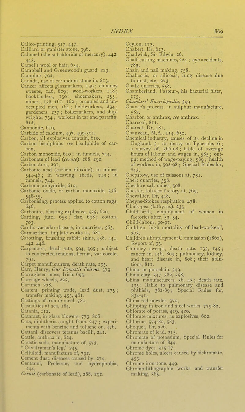 Calico-printing, 317, 447. Calliard or ganister stone, 396. Calomel (the subchloride pf mercury), 442, 443. Camel’s wool or hair, 634. Campbell and Greenwood’s guard, 229. Camphor, 792. Canada, use of corundum stone in, 813. Cancer, affects glassmakers, 139 ; chimney sweeps, 146, 809; wool-workers, 148 ; bookbinders, 150; shoemakers, 155; miners, 158, 161, 162 ; occupied and un- occupied men, 164 ; fieldworkers, 234 ; gardeners, 237 ; boilermakers, and ship- wrights, 754 ; workers in tar and paraffin, 812. Cannonite, 619. Carbide of calcium, 497, 499-501. Carbon, all explosives contain, 610. Carbon bisulphide, see bisulphide of car- bon. Carbon monoxide, 610 ; in tunnels, 744. Carbonate of lead (ceruse'), 288, 292. Carbonators, 291. Carbonic acid (carbon dioxide), in mines, 544-46; in weaving sheds, 713; in tunnels, 744. Carbonic anhydride, 610. Carbonic oxide, or carbon monoxide, 536, 548-55. Carbonising, process applied to cotton rags, 646. Carbonite, blasting explosive, 555, 620. Carding, jute, 653 ; flax, 698 ; cotton, 7°3. Cardio-vascular disease, in quarriers, 563. Carmarthen, tinplate works at, 681. Carotting, brushing rabbit skins, 438, 441, 442, 446. Carpenters, death rate, 594, 595 ; subject to contracted tendons, hernia, varicocele, 791- Carpet manufacturers, death rate, 135. Carr, Henry, Our Domestic Poisons, 379. Carragheen moss, Irish, 695. Carriage wheels, 225. Cartmen, 238. Casters, printing trade, lead dust, 275 ; transfer making, 455, 461. Castings of iron or steel, 780. Casualties at sea, 184. Catania, 112. Cataract, in glass blowers, 773, 806. Cats, diphtheria caught from, 247 ; experi- ments with benzine and toluene on, 476. Cattani, discovers tetanus bacilli, 241. Cattle, anthrax in, 624. Caustic soda, manufacture of, 573. “Cavalryman's leg,” 245. Celluloid, manufacture of, 792. Cement dust, diseases caused by, 274. Centanni, Professor, and hydrophobia, 244. Ceruse (carbonate of lead), 288, 292. Ceylon, 173. Chabert, Dr, 623. Chadwick, Sir Edwin, 26. Chaff-cutting machines, 224 ; eye accidents, 783. Chain and nail making, 758. Chalicosis, or silicosis, lung disease due to dust, etc., 273. Chalk quarries, 558. Chamberland, Pasteur-, his bacterial filter, 175. Chambers' Encyclopedia, 399. Chance’s process, in sulphur manufacture, 582. Charbon or anthrax, see anthrax. Charcoal, 811. Charcot, Dr, 481. Chauveau, M.A., 1x4, 630. Chemical industry, causes of its decline in England, 5 ; its decay on Tyneside, 6 ; a survey of, 566-98 ; table of average hours of labour and wages in, 585 ; out- put method of wage-paying, 589 ; health of workers in, 592-98 ; Special Rules for, 843. Chepstow, use of caissons at, 731. Chert quarries, 558. Cheshire salt mines, 508. Chester, tobacco factory at, 769. Chevallier, Dr, 448. Cheyne-Stokes respiration, 478. Chick-pea (lathyrus), 235. Child-birth, employment of women in factories after, 53, 54- Child-labour, 90-97. Children, high mortality of lead-workers’, 303. Children’s Employment Commission (1862), Report of, 35. Chimney sweeps, death rate, 135, 145 ; cancer in, 146, 809 ; pulmonary, kidney, and heart disease in, 808 ; their ablu- tions, 811. China, or porcelain, 349, China clay, 347, 382, 558. China manufacturers, 36, 43 ; death rate, 135 ; liable to pulmonary disease and phthisis, 382-89 ; Special Rules for, 834-41- China-red powder, 370. Chipping in iron and steel works, 779-82. Chlorate of potass, 419, 420. Chlorate mixtures, as explosives, 602. Chlorine, 574-80, 583. Choquet, Dr, 326. Chromate of lead, 315- Chromate of potassium, Special Rules for manufacture of, 844. Chrome dyes, 315-17- Chrome holes, ulcers caused by bichromate, 453- Chrome ironstone, 449. Chromo-lithographic works and transfer making, 365.