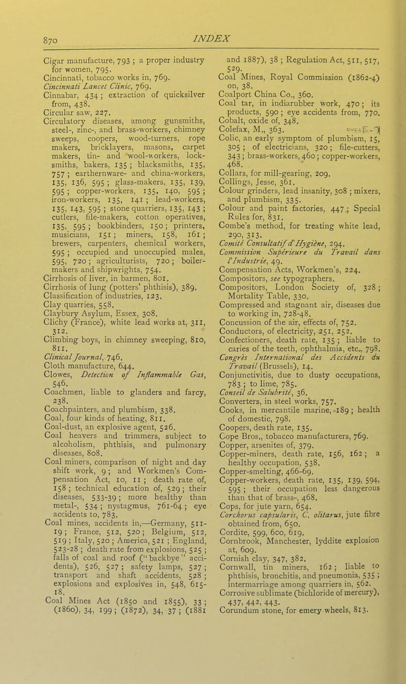 Cigar manufacture, 793 ; a proper industry for women, 795. Cincinnati, tobacco works in, 769. Cincinnati Lancet Clinic, 769- Cinnabar, 434; extraction of quicksilver from, 438. Circular saw, 227. Circulatory diseases, among gunsmiths, steel-, zinc-, and brass-workers, chimney sweeps, coopers, wood-turners, rope makers, bricklayers, masons, carpet makers, tin- and -wool-workers, lock- smiths, bakers, 135 ; blacksmiths, 135, 757 ; earthernware- and china-workers, 135. 136, 595 ! glass-makers, 135, 139, 595 ; copper-workers, 135, 140, 595 ; iron-workers, 135, 141 ; lead-workers, 135> H3, 595 i stone quarriers, 135, 143 ; cutlers, file-makers, cotton operatives, X35, 595; bookbinders, 150; printers, musicians, 151 ; miners, 158, 161 ; brewers, carpenters, chemical workers, 595 ; occupied and unoccupied males, 595, 720; agriculturists, 720; boiler- makers and shipwrights, 754. Cirrhosis of liver, in barmen, 801. Cirrhosis of lung (potters’ phthisis), 389. Classification of industries, 123. Clay quarries, 558. Claybury Asylum, Essex, 308. Clichy (France), white lead works at, 311, 312. Climbing boys, in chimney sweeping, 810, 811. Clinical Journal, 746. Cloth manufacture, 644, Clowes, Detection of Inflammable Gas, 546. Coachmen, liable to glanders and farcy, 238. Coachpainters, and plumbism, 338. Coal, four kinds of heating, 8x1. Coal-dust, an explosive agent, 526. Coal heavers and trimmers, subject to alcoholism, phthisis, and pulmonary diseases, 808. Coal miners, comparison of night and day shift work, 9; and Workmen’s Com- pensation Act, 10, 11 ; death rate of, 158; technical education of, 529; their diseases, 533-39; more healthy than metal-, 534; nystagmus, 761-64; eye accidents to, 783. Coal mines, accidents in,—Germany, 511- 19; France, 512, 520; Belgium, 512, 519 ; Italy, 520 ; America, 521 ; England, 523-28 ; death rate from explosions, 525 ; falls of coal and roof (“backbye acci- dents), 526, 527; safety lamps, 527; transport and shaft accidents, 528 ; explosions and explosives in, 548, 615- 18. Coal Mines Act (1850 and 1855), 33 ; (i860), 34, 199; (1872), 34, 37; (1881 and 1887), 38 ; Regulation Act, 511, 517, 529- Coal Mines, Royal Commission (1862-4) on, 38. Coalport China Co., 360. Coal tar, in indiarubber work, 470; its products, 590 ; eye accidents from, 770. Cobalt, oxide of, 348. Colefax, M., 363. ougAp-'^j Colic, an early symptom of plumbism, 15, 305 ; of electricians, 320; file-cutters, 343 ; brass-workers, 460 ; copper-workers, 468. Collars, for mill-gearing, 209. Collings, Jesse, 361. Colour grinders, lead insanity, 308 ; mixers, and plumbism, 335. Colour and paint factories, 447.; Special Rules for, 831. Combe’s method, for treating white lead, 290,313. Comite Consultatif d'Hygibne, 294. Commission Superieure du Travail dans l'Industrie, 49. Compensation Acts, Workmen’s, 224. Compositors, see typographers. Compositors, London Society of, 328; Mortality Table, 330. Compressed and stagnant air, diseases due to working in, 728-48. Concussion of the air, effects of, 752. Conductors, of electricity, 251, 252. Confectioners, death rate, 135; liable to caries of the teeth, ophthalmia, etc., 798. Congres International des Accidents du Travail (Brussels), 14. Conjunctivitis, due to dusty occupations, 783 ; to lime, 785. Conseil de Salubnter, 36. Converters, in steel works, 757. Cooks, in mercantile marine, 189 ; health of domestic, 798. Coopers, death rate, 135. Cope Bros., tobacco manufacturers, 769. Copper, arsenites of, 379. Copper-miners, death rate, 156, 162 ; a healthy occupation, 538. Copper-smelting, 466-69. Copper-workers, death rate, 135, 139, 594> 595 ; their occupation less dangerous than that of brass-, 468. Cops, for jute yarn, 654. Corc/iorus capsular is, C. olitarus, jute fibre obtained from, 650. Cordite, 599, 6co, 619. Cornbrook, Manchester, lyddite explosion at, 609. Cornish clay, 347, 382. Cornwall, tin miners, 162 ; liable to phthisis, bronchitis, and pneumonia, 535 > intermarriage among quarriers in, 562. Corrosive sublimate (bichloride of mercury). 437, 442, 443- Corundum stone, for emery wheels, 813.