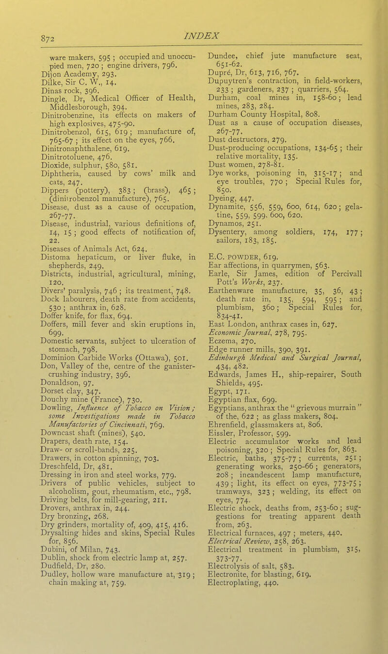 ware makers, 595 ; occupied and unoccu- pied men, 720 ; engine drivers, 796. Dijon Academy, 293. Dilke, Sir C. W., 14. Dinas rock, 396. Dingle, Dr, Medical Officer of Health, Middlesborough, 394. Dinitrobenzine, its effects on makers of high explosives, 475-90. Dinitrobenzol, 615, 619 ; manufacture of, 765-67 ; its effect on the eyes, 766, Dinitronaphthalene, 619. Dinitrotoluene, 476. Dioxide, sulphur, 580, 581. Diphtheria, caused by cows’ milk and cats, 247. Dippers (pottery), 383 ; (brass), 465 ; (diniirobenzol manufacture), 765. Disease, dust as a cause of occupation, 267-77. Disease, industrial, various definitions of, 14, 15; good effects of notification of, 22. Diseases of Animals Act, 624. Distoma hepaticum, or liver fluke, in shepherds, 249. Districts, industrial, agricultural, mining, 120. Divers’ paralysis, 746 ; its treatment, 748. Dock labourers, death rate from accidents, 530 ; anthrax in, 628. Doffer knife, for flax, 694. Doffers, mill fever and skin eruptions in, 699- . Domestic servants, subject to ulceration of stomach, 798. Dominion Carbide Works (Ottawa), 501. Don, Valley of the, centre of the ganister- crushing industry, 396. Donaldson, 97. Dorset clay, 347. Douchy mine (France), 730. Dowling, Influence of Tobacco on Vision; some Investigations made in Tobacco Manufactories of Cincinnati, 769. Downcast shaft (mines), 540. Drapers, death rate, 154. Draw- or scroll-bands, 225. Drawers, in cotton spinning, 703. Dreschfeld, Dr, 481. Dressing in iron and steel works, 779. Drivers of public vehicles, subject to alcoholism, gout, rheumatism, etc., 798. Driving belts, for mill-gearing, 211. Drovers, anthrax in, 244. Dry bronzing, 268. Dry grinders, mortality of, 409, 415, 416. Drysalting hides and skins, Special Rules for, 856. Dubini, of Milan, 743- Dublin, shock from electric lamp at, 257. Dudfield, Dr, 280. Dudley, hollow ware manufacture at, 319 ; chain making at, 759. Dundee, chief jute manufacture seat, 651-62. Duprd, Dr, 613, 716, 767. Dupuytren’s contraction, in field-workers, 233 ; gardeners, 237 ; quarriers, 564. Durham, coal mines in, 158-60; lead mines, 283, 284. Durham County Hospital, 808. Dust as a cause of occupation diseases, 267-77. Dust destructors, 279. Dust-producing occupations, 134-65; their relative mortality, 135. Dust women, 278-81. Dye works, poisoning in, 315-17; and eye troubles, 770 ; Special Rules for, 850. Dyeing, 447. Dynamite, 556, 559, 600, 6x4, 620; gela- tine, 559, 599, 600, 620. Dynamos, 251. Dysentery, among soldiers, 174, 177; sailors, 183, 185. E.C. POWDER, 619. Ear affections, in quarrymen, 563. Earle, Sir James, edition of Percivall Pott’s Works, 237. Earthenware manufacture, 35, 36, 43; death rate in, 135, 594, 595 ; and plumbism, 360; Special Rules for, 834-41. East London, anthrax cases in, 627. Economic Journal, 278, 795. Eczema, 270. Edge runner mills, 390, 391. Edinburgh Medical and Surgical Journal, 434, 482. Edwards, James H., ship-repairer, South Shields, 495. Egypt, 171. Egyptian flax, 699. Egyptians, anthrax the 11 grievous murrain ” of the, 622 ; as glass makers, 804. Ehrenfield, glassmakers at, 806. Eissler, Professor, 599. Electric accumulator works and lead poisoning, 320 ; Special Rules for, 863. Electric, baths, 375-77 ; currents, 251 ; generating works, 250-66; generators, 208; incandescent lamp manufacture, 439 ; light, its effect on eyes, 773-75 I tramways, 323 ; welding, its effect on eyes, 774. Electric shock, deaths from, 253-60; sug- gestions for treating apparent death from, 263. Electrical furnaces, 497 ; meters, 440. Electrical Review, 258, 263. Electrical treatment in plumbism, 315> 373-77-. Electrolj'sis of salt, 583. Electronite, for blasting, 619. Electroplating, 440.