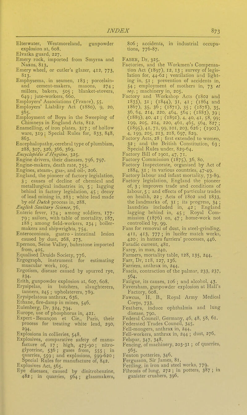 Elterwater, Westmoreland, gunpowder explosion at, 608. Elvatka guard, 227. Emery rock, imported from Smyrna and Naxos, 813. Emery wheel, or cutler’s glazer, 412, 773, 813. Emphysema, in seamen, 183 ; porcelain- and cement-makers, masons, 274; millers, bakers, 505 ; blanket-stovers, 649 ; jute-workers, 660. Employers’ Associations (France), 55. Employers’ Liability Act (1880), 9, 20, 565- Employment of Boys in the Sweeping of Chimneys in England Acts, 812. Enamelling, of iron plates, 317 ; of hollow ware, 319; Special Rules for, 833, 848, 863. Encephalopathy,-cerebral type of plumbism, 288, 307, 326, 366, 369. Encyclopedic d'Hygiene, 325. Engine drivers, their diseases, 796, 797. Engine-makers, death rate, 755. Engines, steam-, gas-, and oil-, 206. England, the pioneer of factory legislation, 3 ; causes of decline of chemical and metallurgical industries in, 5 ; lagging behind in factory legislation, 45 ; decay of lead mining in, 283 ; white lead made by old Dutch process in, 288. English Sanitary Science, 76. Enteric fever, 174; among soldiers, 177- 79 ; sailors, with table of mortality, 187, 188; among field-workers, 234; boiler- makers and shipwrights, 754. Enteroconiosis, gastro - intestinal lesion caused by dust, 268, 273. Epernon, Seine Valley, buhrstone imported from, 405. Equalised Druids Society, 776. Ergograph, instrument for estimating muscular work, 105. Ergotism, disease caused by spurred rye, 234- Erith, gunpowder explosion at, 607, 608. Erysipelas, in butchers, slaughterers, tanners, 245 ; upholsterers, 789. Erysipelatous anthrax, 636. Ethane, fire-damp in mines, 546. Eulenberg, Dr, 324, 794. Europe, use of phosphorus in, 421. Expert - Besangon et Cie., Paris, their process for treating white lead, 290, 294. Explosions in collieries, 548. Explosives, comparative safety of manu- facture of, 17; high, 475-90- nitro- glycerine, 536 ; gases from, 555 ; in uarries, 559 ; and explosions, 599-620 ; pecial Rules for manufacture of, 842. Explosives Act, 565. Eye diseases, caused by dinitrobenzine, 482 ; in quarries, 564; glassmakers, 806; accidents, in industrial occupa- tions, 776-87. Faber, Dr, 325. Factories, and the Workmen’s Compensa- tion Act (1897), 12, 13 ; survey of legis- lation for, 44-62 ; ventilation and light- ing in, 51 ; prevention of accidents in, 54; employment of mothers in, 73 et sey. ; machinery in, 205. Factory and Workshop Acts (1802 and 1833), 31 i (1844), 31, 41 ; (1864 and 1867), 35, 36; (1871), 35; (1878), 35, 36, 64, 214, 220, 464, 564; (1883), 39; (1889), 40, 41 ; (1891), 4, 40, 41, 58, 99; 199, 205, 214, 220, 461, 465, 564, 827 ; (1895), 4L 7L 99, 101, 203, 626 ; (1901), 4, 199, 205, 213, 218, 697, 829. Factory Acts, 28 ; first extended to women, 32 ; and the British Constitution, 63 ; Special Rules under, 829-64. Factory Bill of 1901, 47, 71. Factory Commission (1875), 36, 80. Factory Inspectorate, organised by Act of 1884, 31 ; in various countries, 47-49. Factory labour and infant mortality, 73-89. Factory legislation, England the pioneer of, 3 ; improves trade and conditions of labour, 5 ; and effects of particular trades on health, 22 ; Acts of 1802 and 1833, the landmarks of, 31 ; its progress, 34 ; laundries included in, 42 ; England lagging behind in, 45 ; Royal Com- mission (1876) on, 47 ; home-work not controlled by, 99. Fans for removal of dust, in steel-grinding, 411, 413, 777; in lucifer match works, 420 ; in hatters furriers' processes, 446. Faradic current, 481. Farcy, in man, 240. Farmers, mortality table, 128, 135, 244. Farr, Dr, 118, 127, 136. Farriers, anthrax in, 244. Fascia, contraction of the palmar, 233, 237, 564- Fatigue, its causes, 106 ; and alcohol, 43. Faversham, gunpowder explosion at Hall’s F’actory, 608. Fawcus, H. B., Royal Army Medical Corps, 733. Feathers, induce ophthalmia and lung disease, 790. Federal Council, Germany, 46, 48, 58, 61. Federated Trades Council, 345. Fell-mongers, anthrax in, 244. Fell-workers, anthrax in, 244 ; dust, 276. Felspar, 347, 348- Fencing, of machinery, 203-31 ; of quarries, 565. Fenton potteries, 346. Fergusson, Sir James, 81. Fettling, in iron and steel works, 779. Fibrosis of lung, 272 ; in potters, 387 ; in ganister crushers, 396.