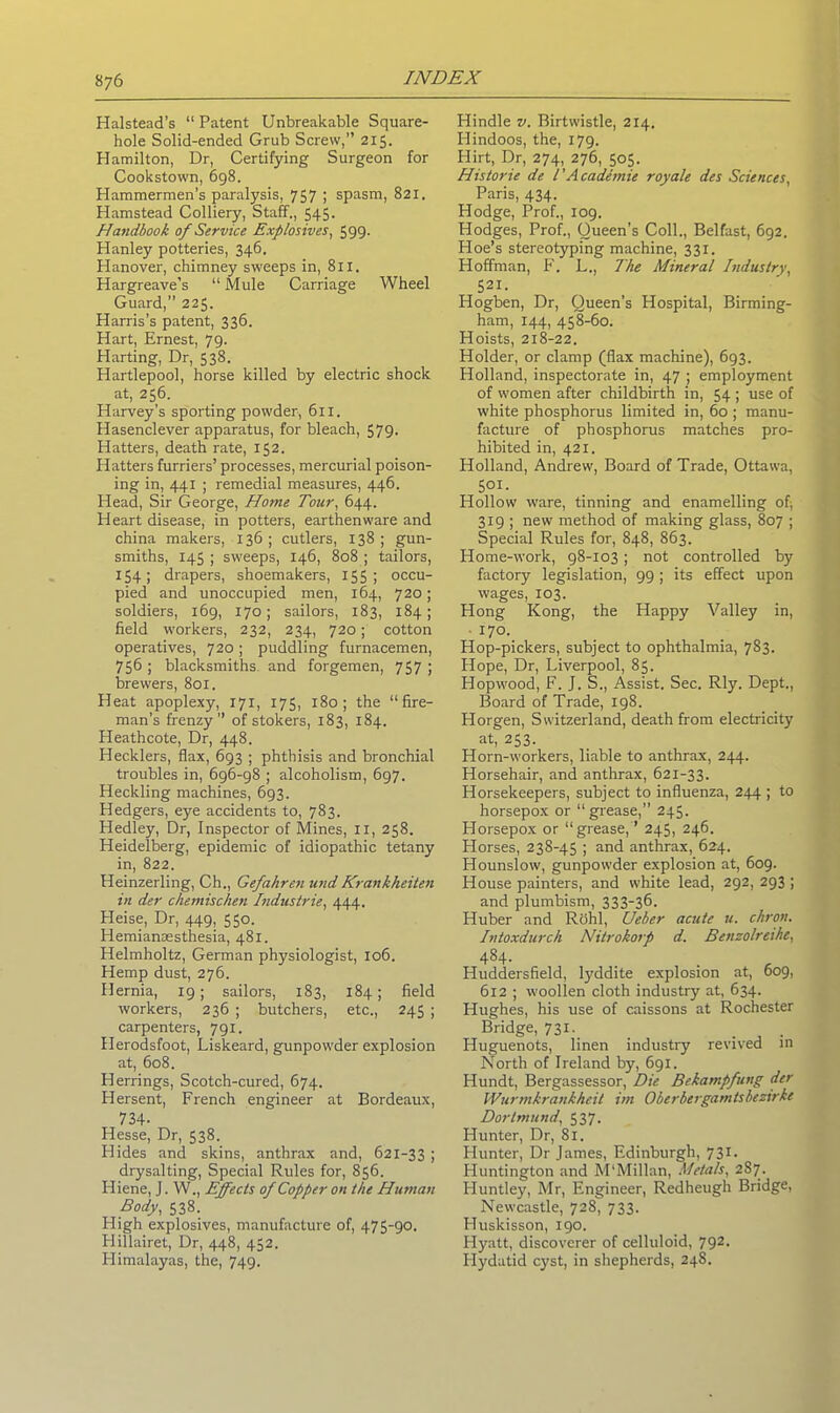 Halstead’s “ Patent Unbreakable Square- hole Solid-ended Grub Screw,” 215. Hamilton, Dr, Certifying Surgeon for Cookstown, 698. Hammermen’s paralysis, 757 ; spasm, 821. Hamstead Colliery, Staff., 545. Handbook of Service Explosives, 599- Hanley potteries, 346. Hanover, chimney sweeps in, 811. Hargreave’s “ Mule Carriage Wheel Guard,” 225. Harris's patent, 336. Hart, Ernest, 79. Harting, Dr, 538. Hartlepool, horse killed by electric shock at, 256. Harvey's sporting powder, 61 x. Hasenclever apparatus, for bleach, 579. Hatters, death rate, 152. Hatters furriers’ processes, mercurial poison- ing in, 441 ; remedial measures, 446. Head, Sir Ceorge, Home Tour, 644. Heart disease, in potters, earthenware and china makers, 136; cutlers, 138; gun- smiths, 145 ; sweeps, 146, 808 ; tailors, 154; drapers, shoemakers, 155; occu- pied and unoccupied men, 164, 720; soldiers, 169, 170; sailors, 183, 184; field workers, 232, 234, 720; cotton operatives, 720; puddling furnacemen, 756 ; blacksmiths and forgemen, 757 ; brewers, 801. Heat apoplexy, 171, 175, 180; the “fire- man’s frenzy” of stokers, 183, 184. Heathcote, Dr, 448. Hecklers, flax, 693 ; phthisis and bronchial troubles in, 696-98 ; alcoholism, 697. Heckling machines, 693. Hedgers, eye accidents to, 783. Hedley, Dr, Inspector of Mines, 11, 258. Heidelberg, epidemic of idiopathic tetany in, 822. Heinzerling, Ch., Gefahren und Krankheiten in der chemischen Industrie, 444. Heise, Dr, 449, 550. Hemiansesthesia, 481. Helmholtz, German physiologist, 106. Hemp dust, 276. Hernia, 19; sailors, 183, 184; field workers, 236 ; butchers, etc., 245 ; carpenters, 791. Herodsfoot, Liskeard, gunpowder explosion at, 608. Herrings, Scotch-cured, 674. Hersent, French engineer at Bordeaux, 734- Hesse, Dr, 538. Hides and skins, anthrax and, 621-33 ; drysalting, Special Rules for, 856. Hiene, J. W., Effects of Copper on the Human Body, 538. High explosives, manufacture of, 475-90. Hillairet, Dr, 448, 452. Himalayas, the, 749. Hindle v. Birtwistle, 214. Hindoos, the, 179. Flirt, Dr, 274, 276, 505. Historic de T Academic royale des Sciences, Paris, 434. Hodge, Prof., 109. Hodges, Prof., Queen’s Coll., Belfast, 692. Hoe’s stereotyping machine, 331. Hoffman, F. L,, The Mineral Industry, 521. Hogben, Dr, Queen's Hospital, Birming- ham, 144, 458-60. Hoists, 218-22. Holder, or clamp (flax machine), 693. Holland, inspectorate in, 47 ; employment of women after childbirth in, 54 ; use of white phosphorus limited in, 60 ; manu- facture of phosphorus matches pro- hibited in, 421. Holland, Andrew, Board of Trade, Ottawa, 501- Hollow ware, tinning and enamelling of, 319 ; new method of making glass, 807 ; Special Rules for, 848, 863. Home-work, 98-103 ; not controlled by factory legislation, 99; its effect upon wages, 103. Hong Kong, the Happy Valley in, ■ 170. Hop-pickers, subject to ophthalmia, 783. Hope, Dr, Liverpool, 85. Hopwood, F. J. S., Assist. Sec. Rly. Dept., Board of Trade, 198. Horgen, Switzerland, death from electricity at, 253. Horn-workers, liable to anthrax, 244. Horsehair, and anthrax, 621-33. Horsekeepers, subject to influenza, 244 ; to horsepox or “grease,” 245. Horsepox or “grease,” 245, 246. Horses, 238-45 ; and anthrax, 624. Hounslow, gunpowder explosion at, 609. House painters, and white lead, 292, 293 ; and plumbism, 333-36. Huber and Rohl, Ueber acute u. chron. Intoxdurch Nitrokorp d. Benzolreihe, 484- Huddersfield, lyddite explosion at, 609, 612 ; woollen cloth industry at, 634. Hughes, his use of caissons at Rochester Bridge, 731. Huguenots, linen industry revived in North of Ireland by, 691. Hundt, Bergassessor, Die Bekampfung der Wurmkrankheit im Oberbergamtsbezirkc Dortmund, 537. Hunter, Dr, 81. Hunter, Dr James, Edinburgh, 731. Huntington and M'Millan, Metals, 287. Huntley, Mr, Engineer, Redheugh Bridge, Newcastle, 728, 733. Huskisson, 190. Hyatt, discoverer of celluloid, 792. Hydatid cyst, in shepherds, 248.