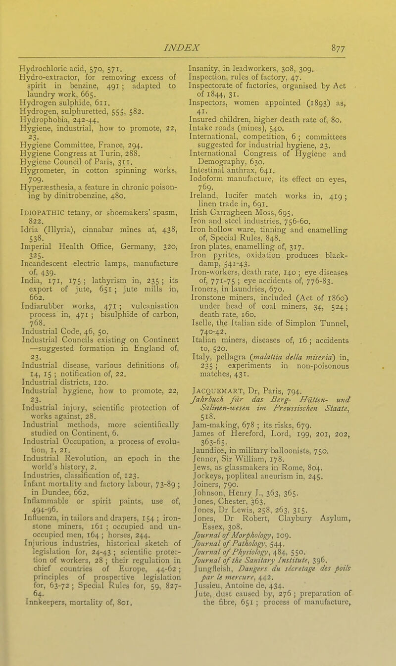 Hydrochloric acid, 570, 571. Hydro-extractor, for removing excess of spirit in benzine, 491 ; adapted to laundry work, 665. Hydrogen sulphide, 611. Hydrogen, sulphuretted, 555, 582. Hydrophobia, 242-44. Hygiene, industrial, how to promote, 22, 23. Hygiene Committee, France, 294. Hygiene Congress at Turin, 288. Hygiene Council of Paris, 311. Hygrometer, in cotton spinning works, 7°9- Hyperaesthesia, a feature in chronic poison- ing by dinitrobenzine, 480. Idiopathic tetany, or shoemakers' spasm, 822. Idria (Illyria), cinnabar mines at, 438, 538. Imperial Health Office, Germany, 320, 325- Incandescent electric lamps, manufacture of, 439- India, 171, 175 ; lathyrism in, 235 ; its export of jute, 651 ; jute mills in, 662. Indiarubber works, 471 ; vulcanisation process in, 471 ; bisulphide of carbon, 768. Industrial Code, 46, 50. Industrial Councils existing on Continent —suggested formation in England of, 23. Industrial disease, various definitions of, 14, 15 ; notification of, 22. Industrial districts, 120. Industrial hygiene, how to promote, 22, 23. Industrial injury, scientific protection of works against, 28. Industrial methods, more scientifically studied on Continent, 6. Industrial Occupation, a process of evolu- tion, I, 21. Industrial Revolution, an epoch in the world’s history, 2. Industries, classification of, 123. Infant mortality and factory labour, 73-89 ; in Dundee, 662. Inflammable or spirit paints, use of, 494-96. Influenza, in tailors and drapers, 154 ; iron- stone miners, 161 ; occupied and un- occupied men, 164 ; horses, 244. Injurious industries, historical sketch of legislation for, 24-43 ; scientific protec- tion of workers, 28 ; their regulation in chief countries of Europe, 44-62 ; principles of prospective legislation for, 63-72 ; Special Rules for, 59, 827- 64. Innkeepers, mortality of, 801. Insanity, in leadvvorkers, 308, 309. Inspection, rules of factory, 47. Inspectorate of factories, organised by Act of 1844, 31. Inspectors, women appointed (1893) as, 41- Insured children, higher death rate of, 80. Intake roads (mines), 540. International, competition, 6 ; committees suggested for industrial hygiene, 23. International Congress of Hygiene and Demography, 630. Intestinal anthrax, 641. Iodoform manufacture, its effect on eyes, 769. Ireland, lucifer match works in, 419; linen trade in, 691. Irish Carragheen Moss, 695. Iron and steel industries, 756-60. Iron hollow ware, tinning and enamelling of, Special Rules, 848. Iron plates, enamelling of, 317. Iron pyrites, oxidation produces black- damp, 541-43. Iron-workers, death rate, 140 ; eye diseases of, 771-75 ; eye accidents of, 776-83. Ironers, in laundries, 670. Ironstone miners, included (Act of i860) under head of coal miners, 34, 524; death rate, 160. Iselle, the Italian side of Simplon Tunnel, 740-42. Italian miners, diseases of, 16 ; accidents to, 520. Italy, pellagra (malattia della miseria) in, 235 ; experiments in non-poisonous matches, 431. Jacquemart, Dr, Paris, 794. Jahrbuch fur das Berg- Hiitten- und Salinen-wesen im Preussischen Staate, 518. Jam-making, 678 ; its risks, 679. James of Hereford, Lord, 199, 201, 202, 363-65-. Jaundice, in military balloonists, 750. Jenner, Sir William, 178. Jews, as glassmakers in Rome, 804. Jockeys, popliteal aneurism in, 245. Joiners, 790. Johnson, Henry J., 363, 365. Jones, Chester, 363. Jones, Dr Lewis, 258, 263, 315. Jones, Dr Robert, Claybury Asylum, Essex, 308. Journal of Morphology, 109. Journal of Pathology, 544. Journal of Physiology, 484, 550. Journal of the Sanitary Institute, 396. Jungfleish, Dangers du sccretage des poils par le mercure, 442. Jussieu, Antoine de, 434. Jute, dust caused by, 276; preparation of the fibre, 651 ; process of manufacture.