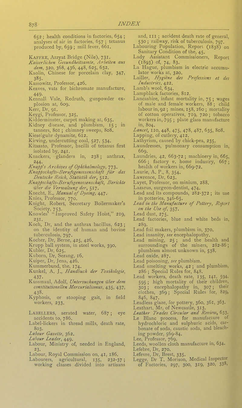 652 ; health conditions in factories, 654 ; analyses of air in factories, 657 ; tetanus produced by, 659 ; mill fever, 661. Kaffre, Azzyat Bridge (Nile), 731. Kaiserlichen Gesundheitsamte, Arbeiten aus dem, 320, 368, 436, 448, 625, 632. Kaolin, Chinese for porcelain clay, 347, 385. Kassowitz, Professor, 426. Keaves, vats for bichromate manufacture, 449- Kennall Vale, Redruth, gunpowder ex- plosion at, 609. Kerr, Dr, 91. Keygi, Professor, 325. Kidderminster, carpet making at, 635. Kidney disease, and plumbism, 15; in tanners, 801 ; chimney sweeps, 808. Kieselguhr dynamite, 612. Kirving, undercutting coal, 527, 534. Kitasato, Professor, bacilli of tetanus first isolated by, 241. Knackers, glanders in, 238 ; anthrax, 244- Knapp's Archives of Ophthalmology, 773. Knappschafts-Berufsgenosse.nschaft ficr das Deutsche Reich, Statistik der, 512. Knappschafts-Berufsgenossenschaft, Berichte uber die Verwaltung der, 517. Knecht, E., Manual of Dyeing, 447. Knies, Professor, 770. Knight, Robert, Secretary Boilermaker’s Society, 753. Knowles’ “Improved Safety Hoist,” 219, 231. Koch, Dr, and the anthrax bacillus, 623 ; on the identity of human and bovine tuberculosis, 797. Kocher, Dr, Berne, 425, 426. Krupp ball system, in steel works, 390. Kubler, Dr, 625. Kuborn, Dr, Serang, 16. Kuiper, Dr, Jena, 426. Kummerbund, the, 174. Kunkel, A. J., Handbuch der Toxikologie, 437- Kussmaul, Adolf, Untersuchungen liber dem constitutionellen Mercurialismus, 435, 437, 438. Kyphosis, or stooping gait, in field workers, 233. Labellers, aerated water, 687; eye accidents to, 786. Label-lickers in thread mills, death rate, 803. Labour Gazette, 362. Labour Leader, 449. Labour, Ministry of, needed in England, 23. Labour, Royal Commission on, 41, 186. Labourers, agricultural, 135, 232-37 ; working classes divided into artisans and, III ; accident death rate of general, 530 ; railway, risk of tuberculosis, 797. Labouring Population, Report (1838) on Sanitary Condition of the, 45. Lady Assistant Commissioners, Report (1893) of, 74, 83. La Hague, plumbism in electric accumu- lator works at, 320. Lailler, Hygiene des Professions et des Industries, 422. Lamb’s wool, 634. Lampblack factories, 812. Lancashire, infant mortality in, 75 ; wages of male and female workers, 88 ; child labour in, 92 ; mines, 158, 160 ; mortality of cotton operatives, 719, 720; tobacco workers in, 795 ; plate glass manufacture in, 804. Lancet, no, 448, 475, 478, 487, 635, 808. Lapping, of cutlery, 412. Lathyrism, caused by chick-pea, 235. Laundresses, pulmonary consumption in, 669. Laundries, 42, 663-72 ; machinery in, 665, 666 ; factory v. home industry, 667; health of workers in, 669-72. Laurie, A. P., 8, 354. Lawrence, Dr, 623. Layet, Professor, on minium, 288. Lazarus, surgeon-dentist, 474. Lead and its compounds, 282-372 ; its use in potteries, 346-65. Lead in the Manufacture of Pottery, Report on the Use of, 357. Lead dust, 275. Lead factories, blue and white beds in, 289. Lead foil makers, plumbism in, 370. Lead insanity, see encephalopathy. Lead mining, 25 ; and the health and surroundings of the miners, 282-86; plumbism almost unknown in, 538. Lead oxide, 287. Lead poisoning, see plumbism. Lead smelting works, 42 ; and plumbism, 286 ; Special Rules for, 848. Lead workers, death rate, 135, 141, 594i 595 ! high mortality of their children, 303 ; encephalopathy in, 307; their clothes, 369; Special Rules for, 829, 846, 847. Leadless glaze, for pottery, 360, 361, 363. Leathart, Mr, of Newcastle, 313. Leather Trades Circular and Review, 633. Le Blanc process, for manufacture of hydrochloric and sulphuric acids, car- bonate of soda, caustic soda, and bleach- ing powder, 569-84. Lee, Professor, 769. Leeds, woollen cloth manufacture in, 634. Lefebre, Dr, 270. I.efevre, Dr, Brest, 335. Legge, Dr T. Morison, Medical Inspector of Factories, 297, 300, 319, 320i 33^,