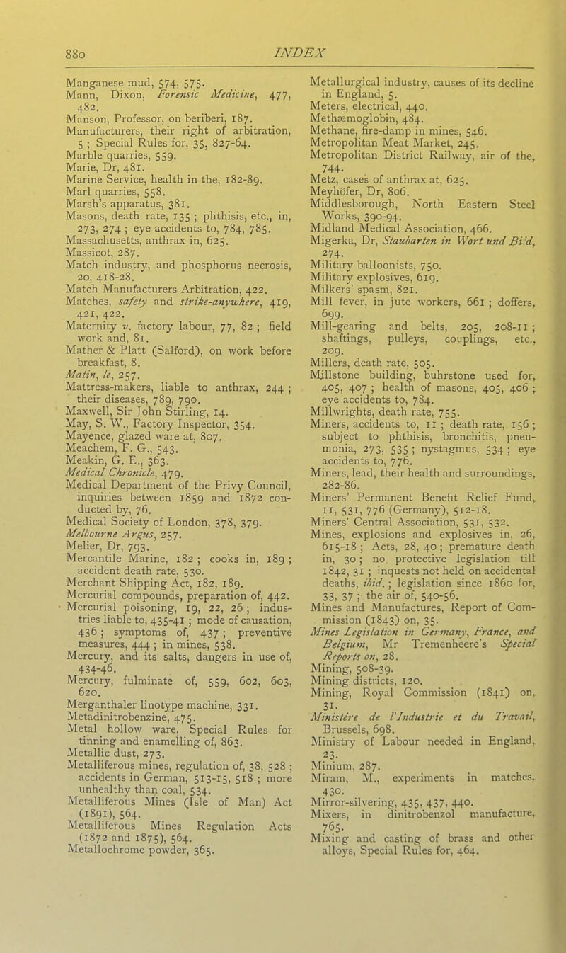 Manganese mud, 574, 575. Mann, Dixon, Forensic Medicine, 477, 482. Manson, Professor, on beriberi, 187. Manufacturers, their right of arbitration, 5 ; Special Rules for, 35, 827-64. Marble quarries, 559. Marie, Dr, 481. Marine Service, health in the, 182-89. Marl quarries, 558. Marsh’s apparatus, 381. Masons, death rate, 135 ; phthisis, etc., in, 273, 274 ; eye accidents to, 784, 785. Massachusetts, anthrax in, 625. Massicot, 287. Match industry, and phosphorus necrosis, 20, 418-28. Match Manufacturers Arbitration, 422. Matches, safely and strike-anywhere, 419, 421, 422. Maternity v. factory labour, 77, 82 ; field work and, 81. Mather & Platt (Salford), on work before breakfast, 8. Matin, le, 257. Mattress-makers, liable to anthrax, 244 ; their diseases, 789, 790. Maxwell, Sir John Stirling, 14. May, S. W., Factory Inspector, 354. Mayence, glazed ware at, 807. Meachem, F. G., 543. Meakin, G. E., 363. Medical Chronicle, 479. Medical Department of the Privy Council, inquiries between 1859 and 1872 con- ducted by, 76. Medical Society of London, 378, 379. Melbourne Argus, 257. Melier, Dr, 793. Mercantile Marine, 182 ; cooks in, 189 ; accident death rate, 530. Merchant Shipping Act, 182, 189. Mercurial compounds, preparation of, 442. Mercurial poisoning, 19, 22, 26; indus- tries liable to, 435-41 ; mode of causation, 436 ; symptoms of, 437 ; preventive measures, 444 ; in mines, 538. Mercury, and its salts, dangers in use of, 434-46. Mercury, fulminate of, 559, 602, 603, 620. Merganthaler linotype machine, 331. Metadinitrobenzine, 475. Metal hollow ware, Special Rules for tinning and enamelling of, 863. Metallic dust, 273. Metalliferous mines, regulation of, 38, 528 ; accidents in German, 513-15, 518 ; more unhealthy than coal, 534. Metalliferous Mines (Isle of Man) Act (1891), 564. Metalliferous Mines Regulation Acts (1872 and 1875), 564. Metallochrome powder, 365. Metallurgical industry, causes of its decline in England, 5. Meters, electrical, 440. Methasmoglobin, 484. Methane, fire-damp in mines, 546. Metropolitan Meat Market, 245. Metropolitan District Railway, air of the, 744- Metz, cases of anthrax at, 625. Meyhofer, Dr, 806. Middlesborough, North Eastern Steel Works, 390-94. Midland Medical Association, 466. Migerka, Dr, Staubarten in Wort und Bi 'd, 274. Military balloonists, 750. Military explosives, 619. Milkers’ spasm, 821. Mill fever, in jute workers, 661 ; doffers, 699. Mill-gearing and belts, 205, 208-11 ; shaftings, pulleys, couplings, etc., 209. Millers, death rate, 505. Millstone building, buhrstone used for, 405, 407 ; health of masons, 405, 406 ; eye accidents to, 784. Millwrights, death rate, 755. Miners, accidents to, 11 ; death rate, 156 ; subject to phthisis, bronchitis, pneu- monia, 273, 535 ; nystagmus, 534 ; eye accidents to, 776. Miners, lead, their health and surroundings, 282-86. Miners’ Permanent Benefit Relief Fund, 11, 531, 776 (Germany), 512-18. Miners’ Central Association, 531, 532. Mines, explosions and explosives in, 26, 615-18; Acts, 28, 40; premature death in, 30; no protective legislation till 1842, 31 ; inquests not held on accidental deaths, ibid.; legislation since i860 for, 33, 37 5 the air of, 540-56. Mines and Manufactures, Report of Com- mission (1843) on, 35. Mines Legislation in Germany, France, and Belgium, Mr Tremenheere’s Special Reports on, 28. Mining, 508-39. Mining districts, 120. Mining, Royal Commission (1841) on, 31- Ministers de VIndustrie et du Travail, Brussels, 698. Ministry of Labour needed in England, 23. Minium, 287. Miram, M., experiments in matches, 430. Mirror-silvering, 435, 437, 440. Mixers, in dinitrobenzol manufacture, 765. Mixing and casting of brass and other alloys, Special Rules for, 464.