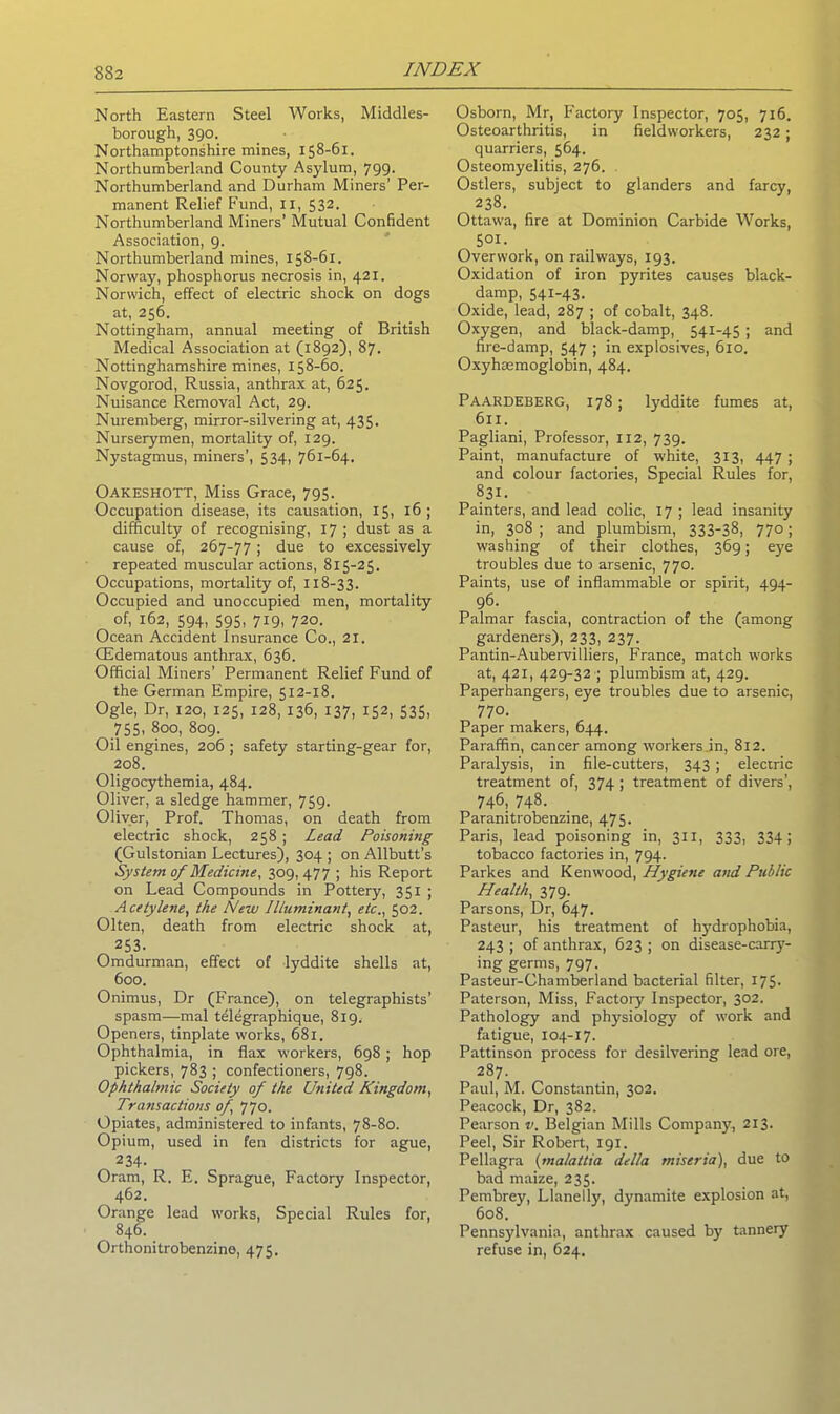 North Eastern Steel Works, Middles- borough, 390. Northamptonshire mines, 158-61. Northumberland County Asylum, 799. Northumberland and Durham Miners’ Per- manent Relief Fund, IX, 532. Northumberland Miners’ Mutual Confident Association, 9. Northumberland mines, 158-61. Norway, phosphorus necrosis in, 421. Norwich, effect of electric shock on dogs at, 256. Nottingham, annual meeting of British Medical Association at (1892), 87. Nottinghamshire mines, 158-60. Novgorod, Russia, anthrax at, 625. Nuisance Removal Act, 29. Nuremberg, mirror-silvering at, 435. Nurserymen, mortality of, 129. Nystagmus, miners’, 534, 761-64. Oakeshott, Miss Grace, 795. Occupation disease, its causation, 15, 16; difficulty of recognising, 17 ; dust as a cause of, 267-77 ; due to excessively repeated muscular actions, 815-25. Occupations, mortality of, 118-33. Occupied and unoccupied men, mortality of, 162, 594, 595, 719, 720. Ocean Accident Insurance Co., 21. CEdematous anthrax, 636. Official Miners’ Permanent Relief Fund of the German Empire, 512-18. Ogle, Dr, 120, 125, 128, 136, 137, 152, 535, 755, 800, 809. Oil engines, 206 ; safety starting-gear for, 208. Oligocythemia, 484. Oliver, a sledge hammer, 759. Oliver, Prof. Thomas, on death from electric shock, 258; Lead Poisoning (Gulstonian Lectures), 304 ; on Allbutt’s System of Medicine, 309,477 ; his Report on Lead Compounds in Pottery, 351 ; Acetylene, the New llluminant, etc., 502. Olten, death from electric shock at, 253. Omdurman, effect of lyddite shells at, 600. Onimus, Dr (France), on telegraphists’ spasm—mal telegraphique, 819. Openers, tinplate works, 681. Ophthalmia, in flax workers, 698 ; hop pickers, 783 ; confectioners, 798. Ophthalmic Society of the United Kingdom, Transactions of, 770. Opiates, administered to infants, 78-80. Opium, used in fen districts for ague, 234- Oram, R. E. Sprague, Factory Inspector, 462. Orange lead works. Special Rules for, 846. Orthonitrobenzine, 475. Osborn, Mr, Factory Inspector, 705, 716. Osteoarthritis, in field workers, 232 ; quarriers, 564. Osteomyelitis, 276. Ostlers, subject to glanders and farcy, 238. Ottawa, fire at Dominion Carbide Works, 501- Overwork, on railways, 193. Oxidation of iron pyrites causes black- damp, 541-43. Oxide, lead, 287 ; of cobalt, 348. Oxygen, and black-damp, 541-45 ; and fire-damp, 547 ; in explosives, 610. Oxyhaemoglobin, 484. PAARDEBERG, 178 ; lyddite fumes at, 611. Pagliani, Professor, 112, 739. Paint, manufacture of white, 313, 447 ; and colour factories, Special Rules for, 83L Painters, and lead colic, 17 ; lead insanity in, 308 ; and plumbism, 333-38, 770; washing of their clothes, 369; eye troubles due to arsenic, 770. Paints, use of inflammable or spirit, 494- 96. Palmar fascia, contraction of the (among gardeners), 233, 237. Pantin-Aubervilliers, France, match works at, 421, 429-32 ; plumbism at, 429. Paperhangers, eye troubles due to arsenic, 770. Paper makers, 644. Paraffin, cancer among workers .in, 812. Paralysis, in file-cutters, 343 ; electric treatment of, 374 ; treatment of divers’, 746, 748. Paranitrobenzine, 475. Paris, lead poisoning in, 311, 333, 334; tobacco factories in, 794. Parkes and Kenwood, Hygiene and Public Health, 379. Parsons, Dr, 647. Pasteur, his treatment of hydrophobia, 243 ; of anthrax, 623 ; on disease-carry- ing germs, 797. Pasteur-Chamberland bacterial filter, 175. Paterson, Miss, Factory Inspector, 302. Pathology and physiology of work and fatigue, 104-17. Pattinson process for desilvering lead ore, 287. Paul, M. Constantin, 302. Peacock, Dr, 382. Pearson v. Belgian Mills Company, 213. Peel, Sir Robert, 191. Pellagra (malattia della miseria), due to bad maize, 235. Pembrejq Llanelly, dynamite explosion at, 608. Pennsylvania, anthrax caused by tannery refuse in, 624.