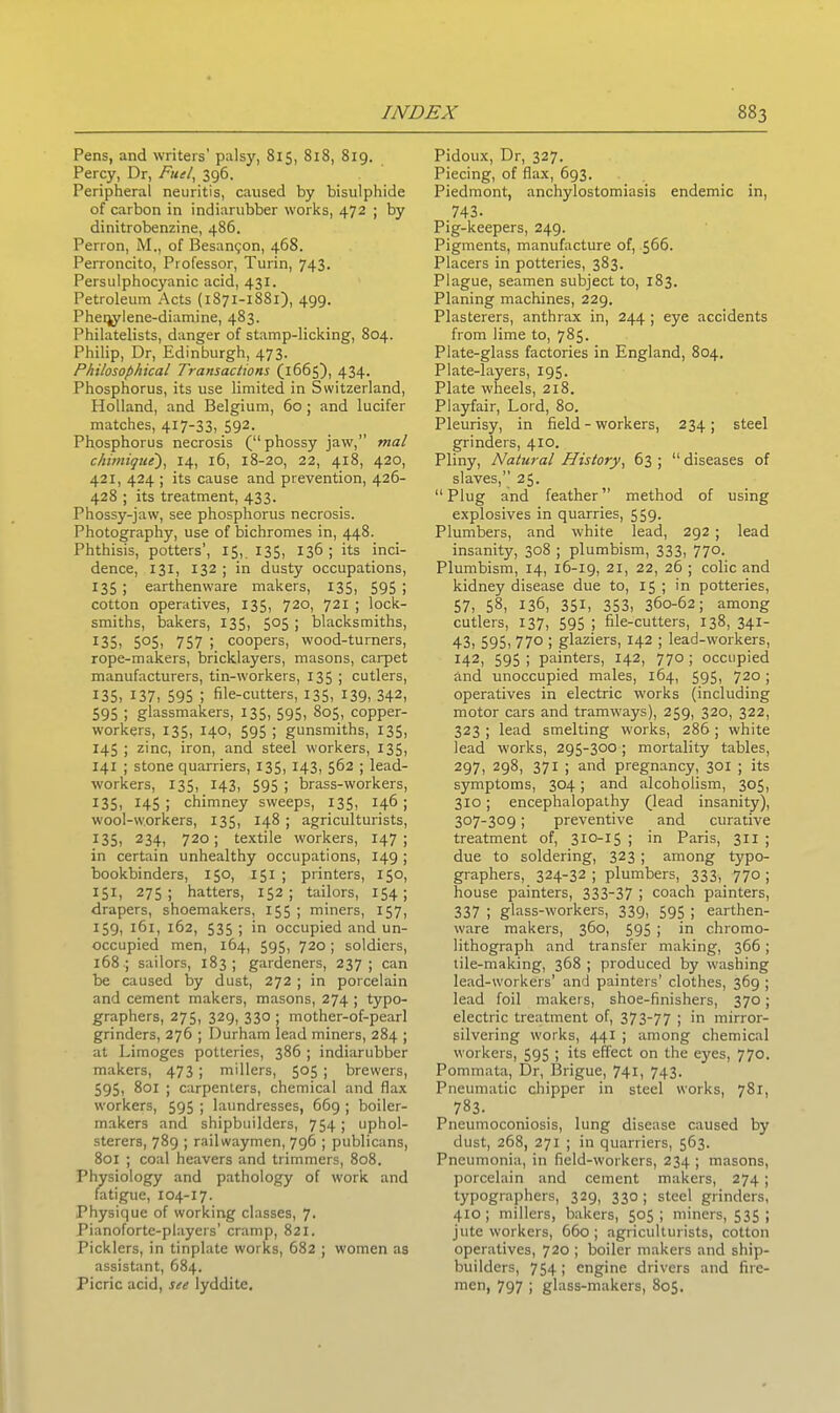 Pens, and writers’ palsy, 815, 818, 819. Percy, Dr, Fuel, 396. Peripheral neuritis, caused by bisulphide of carbon in indiarubber works, 472 ; by dinitrobenzine, 486. Perron, M., of Besan^on, 468. Perroncito, Professor, Turin, 743. Persulphocyanic acid, 431. Petroleum Acts (1871-1881), 499. Pheqylene-diamine, 483. Philatelists, danger of stamp-licking, 804. Philip, Dr, Edinburgh, 473. Philosophical Transactions (1665), 434. Phosphorus, its use limited in Switzerland, Holland, and Belgium, 60 ; and lucifer matches, 417-33, 592- Phosphorus necrosis (“phossy jaw,” mal chimique), 14, 16, 18-20, 22, 4x8, 420, 421, 424 ; its cause and prevention, 426- 428 ; its treatment, 433. Phossy-jaw, see phosphorus necrosis. Photography, use of bichromes in, 448. Phthisis, potters’, 15, 135, 136; its inci- dence, 131, 132 ; in dusty occupations, 135 ; earthenware makers, 135, 595 \ cotton operatives, 135, 720, 721 ; lock- smiths, bakers, 135, 505 ; blacksmiths, 135, 505, 757 ; coopers, wood-turners, rope-makers, bricklayers, masons, carpet manufacturers, tin-workers, 135 ; cutlers, 135, 137, 595 ; file-cutters, 135, 139, 342, 595 i glassmakers, 135, 595, 805, copper- workers, 135, 140, 595 ; gunsmiths, 135, 145; zinc, iron, and steel workers, 135, 141 ; stone quarriers, 135, 143, 562 ; lead- workers, 135, 143, 595 ; hrass-workers, 135, 145; chimney sweeps, 135, 146; wool-workers, 135, 148 ; agriculturists, X35, 234, 720; textile workers, 147 ; in certain unhealthy occupations, 149 ; bookbinders, 150, 151 ; printers, 150, 151, 275; hatters, 152; tailors, 154; drapers, shoemakers, 155 ; miners, 157, 159, 161, 162, 535 ; in occupied and un- occupied men, 164, 595, 720 ; soldiers, 168 ; sailors, 183; gardeners, 237; can be caused by dust, 272 ; in porcelain and cement makers, masons, 274 ; typo- graphers, 275, 329, 330 ; mother-of-pearl grinders, 276 ; Durham lead miners, 284 ; at Limoges potteries, 386 ; indiarubber makers, 473; millers, 505 ; brewers, 595, 801 ; carpenters, chemical and flax workers, 595 ; laundresses, 669 ; boiler- makers and shipbuilders, 754; uphol- sterers, 789 ; railwaymen, 796 ; publicans, 801 ; coal heavers and trimmers, 808, Physiology and pathology of work and fatigue, 104-17. Physique of working classes, 7. Pianoforte-players' cramp, 821. Picklers, in tinplate works, 682 ; women as assistant, 684. Picric acid, see lyddite. Pidoux, Dr, 327. Piecing, of flax, 693. Piedmont, anchylostomiasis endemic in, 743. Pig-keepers, 249. Pigments, manufacture of, 566. Placers in potteries, 383. Plague, seamen subject to, 183. Planing machines, 229. Plasterers, anthrax in, 244 ; eye accidents from lime to, 785. Plate-glass factories in England, 804. Plate-layers, 195. Plate wheels, 218. Playfair, Lord, 80. Pleurisy, in field - workers, 234; steel grinders, 410. Pliny, Natural History, 63 ; “ diseases of slaves,” 25. “Plug and feather” method of using explosives in quarries, 559. Plumbers, and white lead, 292 ; lead insanity, 308 ; plumbism, 333, 770. Plumbism, 14, 16-19, 21, 22, 26 ; colic and kidney disease due to, 15 ; in potteries, 57, 58, 136, 35L 353, 360-62; among cutlers, 137, 595 ; file-cutters, 138, 341- 43, 595, 77° > glaziers, 142 ; lead-workers, 142, 595 ; painters, 142, 770 ; occupied and unoccupied males, 164, 595, 720 ; operatives in electric works (including motor cars and tramways), 259, 320, 322, 323 ; lead smelting works, 286 ; white lead works, 295-300 ; mortality tables, 297, 298, 371 ; and pregnancy, 301 ; its symptoms, 304; and alcoholism, 305, 310; encephalopathy (lead insanity), 307-309; preventive and curative treatment of, 3x0-15 ; in Paris, 311 ; due to soldering, 323 ; among typo- graphers, 324-32 ; plumbers, 333, 770 ; house painters, 333-37 i coach painters, 337 | glass-workers, 339, 595 ; earthen- ware makers, 360, 595 ; in chromo- lithograph and transfer making, 366 ; tile-making, 368 ; produced by washing lead-workers’ and painters’ clothes, 369 ; lead foil makers, shoe-finishers, 370; electric treatment of, 373-77 i >n mirror- silvering works, 441 ; among chemical workers, 595 ; its effect on the eyes, 770. Pommata, Dr, Brigue, 741, 743. Pneumatic chipper in steel works, 781, 783. Pneumoconiosis, lung disease caused by dust, 268, 271 ; in quarriers, 563. Pneumonia, in field-workers, 234 ; masons, porcelain and cement makers, 274; typographers, 329, 330 ; steel grinders, 410; millers, bakers, 505; miners, 535; jute workers, 660; agriculturists, cotton operatives, 720 ; boiler makers and ship- builders, 754; engine drivers and fire- men, 797 ; glass-makers, 805.