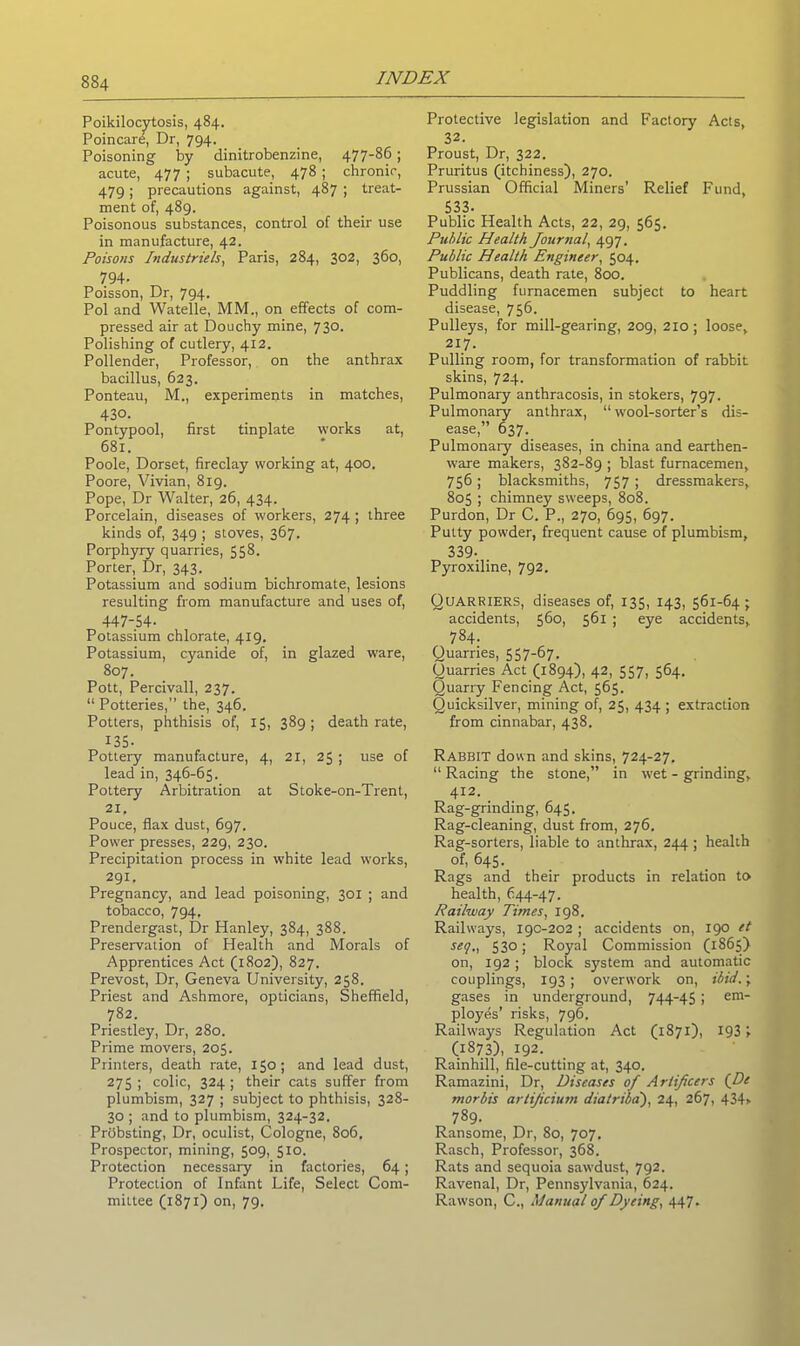 Poikilocytosis, 484. Poincare, Dr, 794. Poisoning by dinitrobenzine, 477-86 ; acute, 477 ; subacute, 478 ; chronic, 479; precautions against, 487 ; treat- ment of, 489. Poisonous substances, control of their use in manufacture, 42. Poisons Industrials, Paris, 284, 302, 360, 794- Poisson, Dr, 794. Pol and Watelle, MM., on effects of com- pressed air at Douchy mine, 730. Polishing of cutlery, 412. Pollender, Professor, on the anthrax bacillus, 623. Ponteau, M., experiments in matches, 430. Pontypool, first tinplate works at, 681. Poole, Dorset, fireclay working at, 400. Poore, Vivian, 819. Pope, Dr Walter, 26, 434. Porcelain, diseases of workers, 274 ; three kinds of, 349 ; stoves, 367. Porphyry quarries, 558. Porter, Dr, 343. Potassium and sodium bichromate, lesions resulting from manufacture and uses of, 447-54- Potassium chlorate, 419. Potassium, cyanide of, in glazed ware, 807. Pott, Percivall, 237. “ Potteries,” the, 346. Potters, phthisis of, 15, 389; death rate, 135- Pottery manufacture, 4, 21, 25 ; use of lead in, 346-65. Pottery Arbitration at Stoke-on-Trent, 21. Pouce, flax dust, 697. Power presses, 229, 230. Precipitation process in white lead works, 291. Pregnancy, and lead poisoning, 301 ; and tobacco, 794. Prendergast, Dr Hanley, 384, 388. Preservation of Health and Morals of Apprentices Act (1802), 827. Prevost, Dr, Geneva University, 258. Priest and Ashmore, opticians, Sheffield, 782. Priestley, Dr, 280. Prime movers, 205. Printers, death rate, 150; and lead dust, 275 ; colic, 324 ; their cats suffer from plumbism, 327 ; subject to phthisis, 328- 30 ; and to plumbism, 324-32. Priibsting, Dr, oculist, Cologne, 806, Prospector, mining, 509, 510. Protection necessary in factories, 64; Protection of Infant Life, Select Com- mittee (1871) on, 79. Protective legislation and Factory Acts, 32. Proust, Dr, 322. Pruritus (itchiness), 270. Prussian Official Miners’ Relief Fund, 533- Public Health Acts, 22, 29, 565. Ptiblic Health Journal, 497. Public Health Engineer, 504. Publicans, death rate, 800. Puddling fumacemen subject to heart disease, 756. Pulleys, for mill-gearing, 209, 210; loose, 217. Pulling room, for transformation of rabbit skins, 724. Pulmonary anthracosis, in stokers, 797. Pulmonary anthrax, “wool-sorter’s dis- ease,” 637. Pulmonary diseases, in china and earthen- ware makers, 382-89 ; blast furnacemen, 756; blacksmiths, 757 ; dressmakers, 805 ; chimney sweeps, 808. Purdon, Dr C. P., 270, 695, 697. Putty powder, frequent cause of plumbism, 339- Pyroxiline, 792. Quarriers, diseases of, 135, 143, 561-64; accidents, 560, 561 ; eye accidents, 784. Quarries, 557-67. Quarries Act (1894), 42, 557, 564. Quarry Fencing Act, 565. Quicksilver, mining of, 25, 434 ; extraction from cinnabar, 438. Rabbit down and skins, 724-27. “ Racing the stone,” in wet - grinding, 412. Rag-grinding, 645. Rag-cleaning, dust from, 276. Rag-sorters, liable to anthrax, 244 ; health of, 645. Rags and their products in relation to health, 644-47. Railway Times, 198. Railways, 19C-202; accidents on, 190 et seq., 530; Royal Commission (1865) on, 192; block system and automatic couplings, 193 ; overwork on, ibid.; gases in underground, 744-45 i em ployes’ risks, 796. Railways Regulation Act (1871), 1931 (1873), 192. Rainhill, file-cutting at, 340. Ramazini, Dr, Diseases of Artificers (De morbis artificium dial riba'), 24, 267, 434> 789. Ransome, Dr, 80, 707. Rasch, Professor, 368. Rats and sequoia sawdust, 792. Ravenal, Dr, Pennsylvania, 624. Rawson, C., Manual of Dyeing, 447.