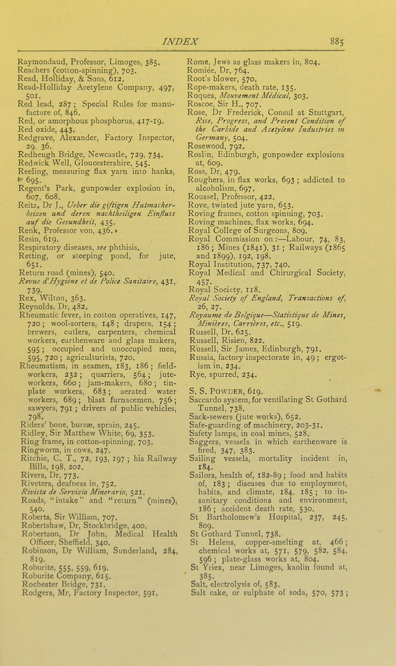 Raymondaud, Professor, Limoges, 385. Reachers (cotton-spinning), 703. Read, Holliday, & Sons, 612. Read-Holliday Acetylene Company, 497, SOI. Red lead, 287 ; Special Rules for manu- facture of, 846. Red, or amorphous phosphorus, 417-19. Red oxide, 443. Redgrave, Alexander, Factory Inspector, 29, 36. Redheugh Bridge, Newcastle, 729, 734. Redwick Well, Gloucestershire, 545. Reeling, measuring flax yarn into hanks, 'r 695. Regent’s Park, gunpowder explosion in, 607, 608. Reitz, Dr J., Ueber die giftigen Hutmacher- beizen und deren nachtheiligen Einfluss auf die Gesundheil, 435. Renk, Professor von, 436.« Resin, 619. Respiratory diseases, see phthisis. Retting, or steeping pond, for jute, 65I- Return road (mines), 540. Revue d'Hygiene et de Police Sanitaire, 431, 739- Rex, Wilton, 363. Reynolds, Dr, 482. Rheumatic fever, in cotton operatives, 147, 720; wool-sorters, 148; drapers, 154; brewers, cutlers, carpenters, chemical workers, earthenware and glass makers, 59S; occupied and unoccupied men, 595, 720 ; agriculturists, 720. Rheumatism, in seamen, 183, 186 ; field- workers, 232; quarriers, 564; jute- workers, 660; jam-makers, 680; tin- plate workers, 683; aerated water workers, 689; blast furnacemen, 756; sawyers, 791 ; drivers of public vehicles, 798. Riders’ bone, bursae, sprain, 245. Ridley, Sir Matthew White, 69, 353. Ring frame, in cotton-spinning, 703. Ringworm, in cows, 247. Ritchie, C. T., 72, 193, 197 ; his Railway Bills, 198, 202. Rivers, Dr, 773. Riveters, deafness in, 752. Rivista de Servizio Minerario, 521. Roads, “ intake ” and “ return ” (mines), 54°- Roberts, Sir William, 707. Robertshaw, Dr, Stockbridge, 400. Robertson, Dr John, Medical Plealth Officer, Sheffield, 340. Robinson, Dr William, Sunderland, 284, 819. Roburite, 555, 559, 619. Roburite Company, 615. Rochester Bridge, 731. Rodgers, Mr, Factory Inspector, 591. Rome, Jews as glass makers in, 804. Romide, Dr, 764. Root’s blower, 570. Rope-makers, death rate, 135. Roques, Mouvement Medical, 303. Roscoe, Sir H., 707. Rose, Dr Frederick, Consul at Stuttgart, Rise, Progress, and Present Condition of the Carbide and Acetylene Industries in Germany, 504. Rosewood, 792. Roslin, Edinburgh, gunpowder explosions at, 609. Ross, Dr, 479. Roughers, in flax works, 693 ; addicted to alcoholism, 697. Roussel, Professor, 422. Rove, twisted jute yarn, 653. Roving frames, cotton spinning, 703. Roving machines, flax works, 694. Royal College of Surgeons, 809. Royal Commission on :—Labour, 74, 83, 186 ; Mines (1841), 31 ; Railways (1865 and 1899), 192, 198. Royal Institution, 737, 740. Royal Medical and Chirurgical Society, 457- Royal Society, XI8. Royal Society of England, Transactions of, 26, 27. Royaume de Belgique—Statistique de Mines, Mini'eres, Carrieres, etc., 519. Russell, Dr, 625. Russell, Risien, 822. Russell, Sir James, Edinburgh, 791. Russia, factory inspectorate in, 49 ; ergot- ism in, 234. Rye, spurred, 234. S. S. Powder, 619. Saccardo system, for ventilating St Gothard Tunnel, 738. Sack-sewers (jute works), 652. Safe-guarding of machinery, 203-31. Safety lamps, in coal mines, 528. Saggers, vessels in which earthenware is fired, 347, 383. Sailing vessels, mortality incident in, 184. Sailors, health of, 182-89 ; food and habits of, 183; diseases due to employment, habits, and climate, 184, 185 ; to in- sanitary conditions and environment, 186; accident death rate, 530. St Bartholomew’s Hospital, 237, 245, 809. St Gothard Tunnel, 738. St Helens, copper-smelting at, 466; chemical works at, 571, 579, 582, 584, 596 ; plate-glass works at, 804. St Yriex, near Limoges, kaolin found at, 385. Salt, electrolysis of, 583. Salt cake, or sulphate of soda, 570, 573 ;