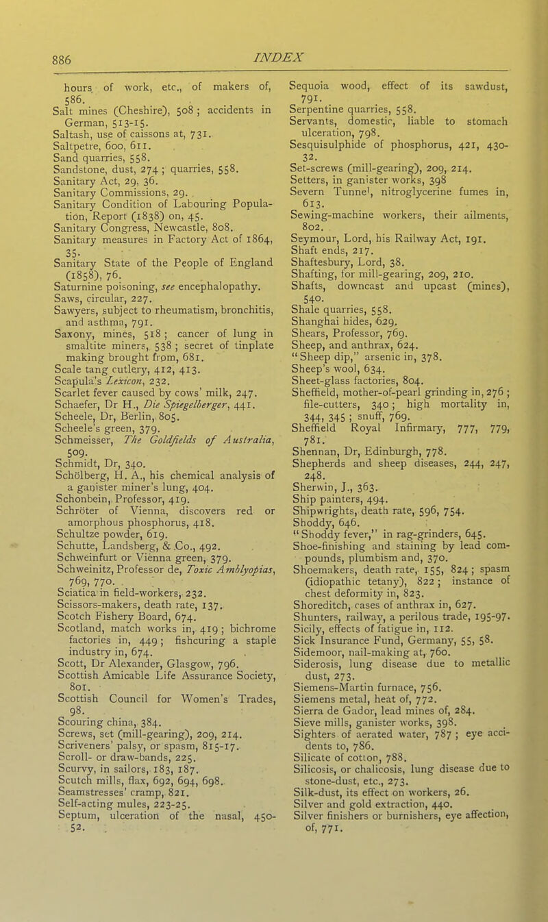 hours of work, etc., of makers of, 586. Salt mines (Cheshire), 508 ; accidents in German, 513-15. Saltash, use of caissons at, 731. Saltpetre, 600, 611. Sand quarries, 558. Sandstone, dust, 274 ; quarries, 558. Sanitary Act, 29, 36. Sanitary Commissions, 29. Sanitary Condition of Labouring Popula- tion, Report (1838) on, 45. Sanitary Congress, Newcastle, 808. Sanitary measures in Factory Act of 1864, 35- Sanitary State of the People of England (1858), 76. Saturnine poisoning, see encephalopathy. Saws, circular, 227. Sawyers, subject to rheumatism, bronchitis, and asthma, 791. Saxony, mines, 518 ; cancer of lung in smaltite miners, 538 ; secret of tinplate making brought from, 681. Scale tang cutlery, 412, 413. Scapula’s Lexicon, 232. Scarlet fever caused by cows’ milk, 247. Schaefer, Dr H., Die Spiegelberger, 441. Scheele, Dr, Berlin, 805. Scheele’s green, 379. Schmeisser, The Goldfields of Australia, 509- Schmidt, Dr, 340. Scholberg, H. A., his chemical analysis of a ganister miner’s lung, 404. Schonbein, Professor, 419. Schroter of Vienna, discovers red or amorphous phosphorus, 418. Schultze powder, 619. Schutte, Landsberg, & .Co., 492. Schweinfurt or Vienna green, 379. Schweinitz, Professor de, Toxic Amblyopias, 769, 770. Sciatica in field-workers, 232. Scissors-makers, death rate, 137. Scotch Fishery Board, 674. Scotland, match works in, 419; bichrome factories in, 449; fishcuring a staple industry in, 674. Scott, Dr Alexander, Glasgow, 796. Scottish Amicable Life Assurance Society, 801. Scottish Council for Women’s Trades, 98. Scouring china, 384. Screws, set (mill-gearing), 209, 214. Scriveners’ palsy, or spasm, 815-17. Scroll- or draw-bands, 225. Scurvy, in sailors, 183, 187. Scutch mills, flax, 692, 694, 698. Seamstresses’ cramp, 821. Self-acting mules, 223-25. Septum, ulceration of the nasal, 450- 52. Sequoia wood, effect of its sawdust, 791. Serpentine quarries, 558. Servants, domestic, liable to stomach ulceration, 798. Sesquisulphide of phosphorus, 421, 430- 32. Set-screws (mill-gearing), 209, 214. Setters, in ganister works, 398 Severn Tunne1, nitroglycerine fumes in, 613. Sewing-machine workers, their ailments, 802. Seymour, Lord, his Railway Act, 191. Shaft ends, 217. Shaftesbury, Lord, 38. Shafting, for mill-gearing, 209, 210. Shafts, downcast and upcast (mines), 540. Shale quarries, 558. Shanghai hides, 629. Shears, Professor, 769. Sheep, and anthrax, 624. “Sheep dip,” arsenic in, 378. Sheep’s wool, 634. Sheet-glass factories, 804. Sheffield, mother-of-pearl grinding in, 276 ; file-cutters, 340; high mortality in, 344, 345 i snuff, 769. Sheffield Royal Infirmary, 777, 779, 781. Shennan, Dr, Edinburgh, 778. Shepherds and sheep diseases, 244, 247, 248. Sherwin, J., 363. Ship painters, 494. Shipwrights, death rate, 596, 754. Shoddy, 646. “Shoddy fever,” in rag-grinders, 645. Shoe-finishing and staining by lead com- pounds, plumbism and, 370. Shoemakers, death rate, 155, 824; spasm (idiopathic tetany), 822 ; instance of chest deformity in, 823. Shoreditch, cases of anthrax in, 627. Shunters, railway, a perilous trade, X95-97• Sicily, effects of fatigue in, 112. Sick Insurance Fund, Germany, 55, 58. Sidemoor, nail-making at, 760. Siderosis, lung disease due to metallic dust, 273. Siemens-Martin furnace, 756. Siemens metal, heat of, 772. Sierra de Gador, lead mines of, 284. Sieve mills, ganister works, 398. Sighters of aerated water, 787 ; eye acci- dents to, 786. Silicate of cotton, 788. Silicosis, or chalicosis, lung disease due to stone-dust, etc., 273. Silk-dust, its effect on workers, 26. Silver and gold extraction, 440. Silver finishers or burnishers, eye affection, of, 771.