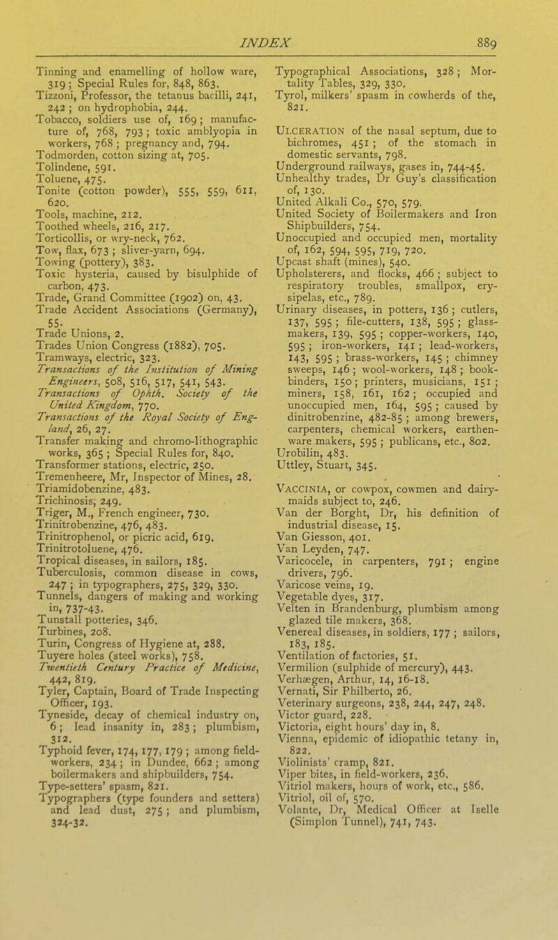 Tinning and enamelling of hollow ware, 319 ; Special Rules for, 848, 863. Tizzoni, Professor, the tetanus bacilli, 241, 242 ; on hydrophobia, 244. Tobacco, soldiers use of, 169; manufac- ture of, 768, 793 ; toxic amblyopia in workers, 768 ; pregnancy and, 794. Todmorden, cotton sizing at, 705. Tolindene, 591. Toluene, 475. Tonite (cotton powder), 555, 559, 611, 620. Tools, machine, 212. Toothed wheels, 216, 217. Torticollis, or wry-neck, 762. Tow, flax, 673 ; sliver-yarn, 694. Towing (pottery), 383. Toxic hysteria, caused by bisulphide of carbon, 473. Trade, Grand Committee (1902) on, 43. Trade Accident Associations (Germany), 55- Trade Unions, 2. Trades Union Congress (1882), 705. Tramways, electric, 323. Transactions of the Institution of Mining Engineers, 508, 516, 517, 541, 543- Transactions of Ophth, Society of the United Kingdom, 770. Transactions of the Royal Society of Eng- land, 26, 27. Transfer making and chromo-lithographic works, 365 ; Special Rules for, 840. Transformer stations, electric, 250. Tremenheere, Mr, Inspector of Mines, 28. Triamidobenzine, 483. Trichinosis, 249. Triger, M., French engineer, 730. Trinitrobenzine, 476, 483. Trinitrophenol, or picric acid, 6x9. Trinitrotoluene, 476. Tropical diseases, in sailors, 185. Tuberculosis, common disease in cows, 247 ; in typographers, 275, 329, 330. Tunnels, dangers of making and working in, 737-43- Tunstall potteries, 346. Turbines, 208. Turin, Congress of Hygiene at, 288, Tuyere holes (steel works), 758. Twentieth Century Practice of Medicine, 442, 819. Tyler, Captain, Board of Trade Inspecting Officer, 193. Tyneside, decay of chemical industry on, 6; lead insanity in, 283; plumbism, 312. Typhoid fever, 174, 177, 179 ; among field- workers, 234 ; in Dundee, 662 ; among boilermakers and shipbuilders, 754. Type-setters’ spasm, 821. Typographers (type founders and setters) and lead dust, 275 ; and plumbism, 324-32. Typographical Associations, 328; Mor- tality Tables, 329, 330. Tyrol, milkers’ spasm in cowherds of the, 821. Ulceration of the nasal septum, due to bichromes, 451 ; of the stomach in domestic servants, 798. Underground railways, gases in, 744-45. Unhealthy trades, Dr Guy’s classification of, 130. United Alkali Co., 570, 579. United Society of Boilermakers and Iron Shipbuilders, 754. Unoccupied and occupied men, mortality of, 162, 594, 595, 719, 720. Upcast shaft (mines), 540. Upholsterers, and flocks, 466 ; subject to respiratory troubles, smallpox, ery- sipelas, etc., 789. Urinary diseases, in potters, 136; cutlers, 137) 595; file-cutters, 138, 595; glass- makers, 139, 595 ; copper-workers, 140, 595 ; iron-workers, 141 ; lead-workers, 143, 595 ; brass-workers, 145 ; chimney sweeps, 146 ; wool-workers, 148 ; book- binders, 150; printers, musicians, 151 ; miners, 158, 161, 162 ; occupied and unoccupied men, 164, 595 ; caused by dinitrobenzine, 482-85 ; among brewers, carpenters, chemical workers, earthen- ware makers, 595 ; publicans, etc., 802. Urobilin, 483. Uttley, Stuart, 345. Vaccinia, or cowpox, cowmen and dairy- maids subject to, 246. Van der Borght, Dr, his definition of industrial disease, 15. Van Giesson, 401. Van Leyden, 747. Varicocele, in carpenters, 791 ; engine drivers, 796. Varicose veins, 19. Vegetable dyes, 317. Velten in Brandenburg, plumbism among glazed tile makers, 368. Venereal diseases, in soldiers, 177 ; sailors, 183, 185. Ventilation of factories, 51. Vermilion (sulphide of mercury), 443. Verhoegen, Arthur, 14, 16-18. Vernati, Sir Philberto, 26. Veterinary surgeons, 238, 244, 247, 248. Victor guard, 228. Victoria, eight hours' day in, 8. Vienna, epidemic of idiopathic tetany in, 822. Violinists’ cramp, 821. Viper bites, in field-workers, 236. Vitriol makers, hours of work, etc., 586. Vitriol, oil of, 570. Volante, Dr, Medical Officer at Iselle (Simplon Tunnel), 741, 743.