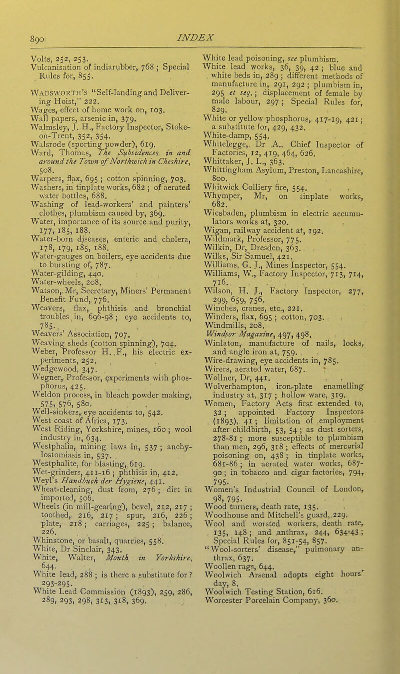 Volts, 252, 253. Vulcanisation of indiarubber, 768 ; Special Rules for, 855. Wadsworth’s “Self-landing and Deliver- ing Hoist,” 222. Wages, effect of home work on, 103. Wall papers, arsenic in, 379. Walmsley, J. H., Factory Inspector, Stoke- on-Trent, 352, 354. Walsrode (sporting powder), 619. Ward, Thomas, The Subsidences in and around the Town of Northwich in Cheshire, 508. Warpers, flax, 695 ; cotton spinning, 703. Washers, in tinplate works, 682 ; of aerated water bottles, 688. Washing of lead-workers’ and painters' clothes, plumbism caused by, 369. Water, importance of its source and purity, 177,185,188. Water-born diseases, enteric and cholera, 178, 179, 185, 188. Water-gauges on boilers, eye accidents due to bursting of, 787. Water-gilding, 440. Water-wheels, 208, Watson, Mr, Secretary, Miners' Permanent Benefit Fund, 776. Weavers, flax, phthisis and bronchial troubles in, 696-98 ; eye accidents to, 785. Weavers’ Association, 707. Weaving sheds (cotton spinning), 704. Weber, Professor H. F., his electric ex- periments, 252. Wedge wood, 347. Wegner, Professor, experiments with phos- phorus, 425. Weldon process, in bleach powder making, 575, 576, 580. Well-sinkers, eye accidents to, 542. West coast of Africa, 173. West Riding, Yorkshire, mines, 160; wool industry in, 634. Westphalia, mining laws in, 537 ; anchy- lostomiasis in, 537. Westphalite, for blasting,, 619. Wet-grinders, 411-16 ; phthisis in, 412. Weyl’s Handbuch der Hygiene, 441. Wheat-cleaning, dust from, 276 ; dirt in imported, 506. Wheels (in mill-gearing), bevel, 212, 217 ; toothed, 216, 217 ; spur, 216, 226 ; plate, 218 ; carriages, 225; balance, 226. Whinstone, or basalt, quarries, 558. White, Dr Sinclair, 343. White, Walter, Month in Yorkshire, 644- White lead, 288 ; is there a substitute for ? 293-295. White Lead Commission (1893), 2,59, 286, 289, 293, 298, 313, 318, 369. White lead poisoning, see plumbism. White lead works, 36, 39, 42 ; blue and white beds in, 289 ; different methods of manufacture in, 291, 292 ; plumbism in, 295 et set/,; displacement of female by male labour, 297 ; Special Rules for, 829. White or yellow phosphorus, 417-19, 421; a substitute for, 429, 432. White-damp, 554. Whitelegge, Dr A., Chief Inspector of Factories, 12, 419, 464, 626. Whittaker, J. L., 363. Whittingham Asylum, Preston, Lancashire, 800. Whitwick Colliery fire, 554. Whymper, Mr, on tinplate works, 682. Wiesbaden, plumbism in electric accumu- lators works at, 320. Wigan, railway accident at, 192. Wildmark, Professor, 775. Wilkin, Dr, Dresden, 363. Wilks, Sir Samuel, 421. Williams, G. J., Mines Inspector, 554. Williams, W., Factory Inspector, 713, 714, 716. Wilson, H. J,, Factory Inspector, 277, 299, 659, 756. Winches, cranes, etc., 221. Winders, flax, 695 ; cotton, 703. Windmills, 208. Windsor Magazine, 497, 498. Winlaton, manufacture of nails, locks, and angle iron at, 759. Wire-drawing, eye accidents in, 785. Wirers, aerated water, 687. Wollner, Dr, 441. Wolverhampton, iron-plate enamelling industry at, 317 ; hollow ware, 319. Women, Factory Acts first extended to, 32 ; appointed Factory Inspectors (1893), 41 ; limitation of ,emplo}'ment after childbirth, 53, 54; as dust sorters, 278-81 ; more susceptible to plumbism than men, 296, 318; effects of mercurial poisoning on, 438 ; in tinplate works, 681-86; in aerated water works, 687- go ; in tobacco and cigar factories, 794, ,795- Women’s Industrial Council of London, 98, 795- Wood turners, death rate, 135. Woodhouse and Mitchell’s guard, 229. Wool and worsted workers, death rate, 135, 148; and anthrax, 244, 634-43; Special Rules for, 851-54, 857. “Wool-sorters’ disease,” pulmonary an- thrax, 637. Woollen rags, 644. Woolwich Arsenal adopts eight hours’ dav, 8. Woolwich Testing Station, 616. Worcester Porcelain Company, 360.