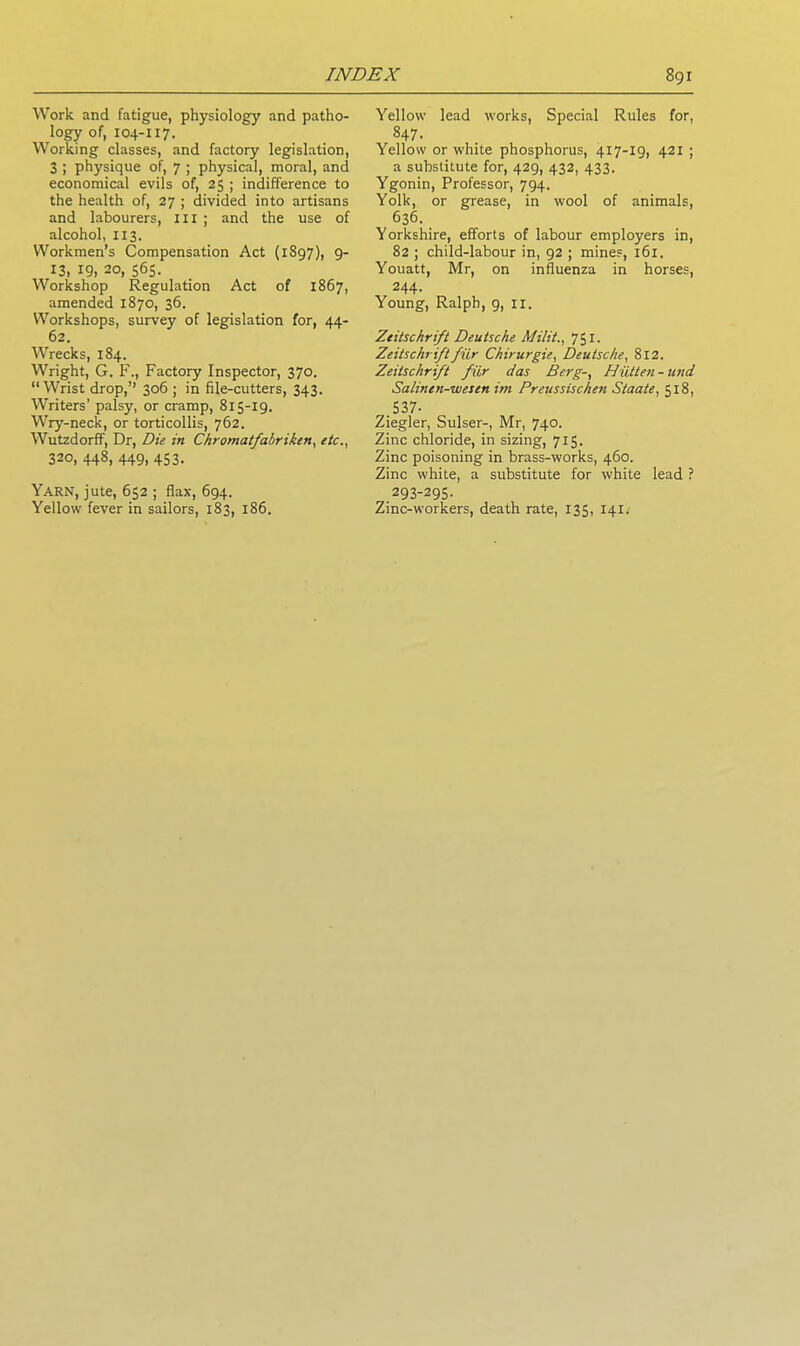 Work and fatigue, physiology and patho- logy of, 104-117. Working classes, and factory legislation, 3 ; physique of, 7 ; physical, moral, and economical evils of, 25 ; indifference to the health of, 27 ; divided into artisans and labourers, ill ; and the use of alcohol, 113. Workmen’s Compensation Act (1897), 9- 13, 19, 20, 565. Workshop Regulation Act of 1867, amended 1870, 36. Workshops, survey of legislation for, 44- 62. Wrecks, 184. Wright, G. F., Factory Inspector, 370. “Wrist drop,” 306 ; in file-cutters, 343. Writers’ palsy, or cramp, 815-19. Wry-neck, or torticollis, 762. Wutzdorff, Dr, Die in Chromatfabriken, etc., 320, 448, 449, 453. Yarn, jute, 652 ; flax, 694. Yellow fever in sailors, 183, 186. Yellow lead works, Special Rules for, 847- Yellow or white phosphorus, 417-19, 421 ; a substitute for, 429, 432, 433. Ygonin, Professor, 794. Yolk, or grease, in wool of animals, 636. Yorkshire, efforts of labour employers in, 82 ; child-labour in, 92 ; mines, 161. Youatt, Mr, on influenza in horses, 244- Young, Ralph, 9, II. Zeitschrift Deutsche Milit., 751. Zeitschriftfiir Chirurgie, Deutsche, 812. Zeitschrift fur das Berg-, Hiitten-und Salinen-wesen im Preussischen Staate, 518, 537- Ziegler, Sulser-, Mr, 740. Zinc chloride, in sizing, 715. Zinc poisoning in brass-works, 460. Zinc white, a substitute for white lead ? 293-295. Zinc-workers, death rate, 135, 141.