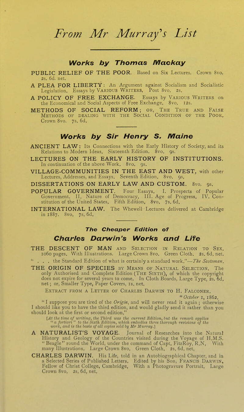 Works by Thomas /Vlackay PUBLIC RELIEF OF THE POOR. Based on Six Lectures. Crown 8vo. 2s. 6d. net. A PLEA FOR LIBERTY : An Argument against Socialism and Socialistic Legislation. Essays by VARIOUS WRITERS, Post 8vo. 2s. A POLICY OF FREE EXCHANGE. Essays by Various Writers on the Economical and Social Aspects of Free Exchange. 8vo. 12s. METHODS OF SOCIAL REFORM ; or, The True and False Methods of dealing with the Social Condition of the Poor. Crown 8vo. 7s- 6d. Works by Sir Henry S. Maine ANCIENT LAW: Its Connections with the Early History of Society, and its Relations to Modern Ideas. Sixteenth Edition. 8vo. 9s. LECTURES ON THE EARLY HISTORY OF INSTITUTIONS. In continuation of the above Work. 8vo. 9s. VILLAGE-COMMUNITIES IN THE EAST AND WEST, with other Lectures, Addresses, and Essays. Seventh Edition. 8vo. 9s. DISSERTATIONS ON EARLY LAW AND CUSTOM. 8vo. 9s. POPULAR GOVERNMENT. Four Essays. I. Prospects of Popular Government. II. Nature of Democracy. III. Age of Progress. IV. Con- stitution of the United States. Fifth Edition. 8vo. 7s. 6d. INTERNATIONAL LAW. The Whewell Lectures delivered at Cambridge in 1887. 8vo. 7s. 6d. The Cheaper Edition of Charles Darwin’s Works and Life THE DESCENT OF MAN and Selection in Relation to Sex. 1060 pages. With Illustrations. Large Crown 8vo. Green Cloth. 2s. 6d. net. “ . . . the Standard Edition of what is certainly a standard work.”—The Scotsman. THE ORIGIN OF SPECIES by Means of Natural Selection. The only Authorised and Complete Edition (The Sixth), of which the copyright does not expire for several years to come. In Cloth Boards, Large Type, 2s. 6d, net; or, Smaller Type, Paper Covers, is. net. Extract from a Letter of Charles Darwin to H. Falconer. “ October 1, 1862. “ I suppose you are tired of the Origin, and will never read it again ; otherwise I should like you to have the third edition, and would gladly send it rather than you should look at the first or second edition.” [At the time of writing, the Third was the current Edition, but the remark applies “ a fortiori  to the Sixth Edition, which embodies three thorough revisions of the work, and is the basis of all copies sold by Mr Murray.] A NATURALIST’S VOYAGE. Journal of Researches into the Natural History and Geology of the Countries visited during the Voyage of FI.M.S. “ Beagle” round the World, under the command of Capt, FitzRoy, R.N, With many Illustrations. Large Crown 8vo, Green Cloth. 2s. 6d. net. CHARLES DARWIN. His Life, told in an Autobiographical Chapter, and in a Selected Series of Published Letters. Edited by his Son, FRANCIS Darwin, Fellow of Christ College, Cambridge, With a Photogravure Portrait. Large Crown 8vo. 2s. 6d, net.