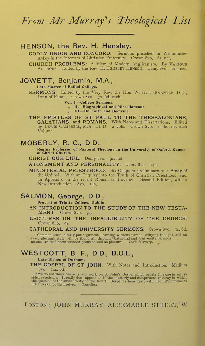 HENSON, the Rev. H. Hensley. GODLY UNION AND CONCORD. Sermons preached in Westminster Abbey in the Interests of Christian Fraternity. Crown 8vo. 6s. net. CHURCH PROBLEMS: A View of Modern Anglicanism. By VARIOUS Authors. Edited by the Rev. H. Hensley Henson. Demy 8vo. 12s. net. JOWETT, Benjamin, M.A., Late Master of Balliol College. SERMONS. Edited by the Very Rev. the Hon. W. H. FREMANTLE, D.D., Dean of Ripon. Crown 8vo. 7s. 6d. each. Vol. I.—College Sermons. ,, 11.—Biographical and Miscellaneous. ,, 111.—On Faith and Doctrine. THE EPISTLES OF ST PAUL TO THE THESSALONIANS, GALATIANS, and ROMANS. With Notes and Dissertations. Edited by Lewis Campbell, M.A., LL.D. 2 vols. Crown 8vo. 7s. 6d. net each Volume. MOBERLY, R. C., D.D., Regius Professor of Pastoral Theology in the University of Oxford, Canon of Christ Church. CHRIST OUR LIFE. Demy 8vo. 9s.net. ATONEMENT AND PERSONALITY. Demy 8vo. 14s. MINISTERIAL PRIESTHOOD. Six Chapters preliminary to a Study of the Ordinal. With an Enquiry into the Truth of Christian Priesthood, and an Appendix on the recent Roman controversy. Second Edition, with a New Introduction. 8vo. 14s. SALMON, George, D.D., Provost of Trinity College, Dublin. AN INTRODUCTION TO THE STUDY OF THE NEW TESTA- MENT. Crown 8vo. 9s. LECTURES ON THE INFALLIBILITY OF THE CHURCH. Crown 8 vo. 9s. CATHEDRAL AND UNIVERSITY SERMONS. Crown 8vo. 3s. 6d. “ Common sense, clearly put argument, learning without parade, edifying thought, and an easy, pleasant style will be found all through ‘ Cathedral and University Sermons ' . . . no one can read them without profit as well as pleasure.—Leeds Mercury. WESTCOTT, B. F., D.D., D.C.L., Late Bishop of Durham. THE GOSPEL OF ST JOHN. With Notes and Introduction. Medium 8vo. 10s. 6d. “ We do not think there is any work on St John’s Gospel which equals this one in many- sided excellence. It really does appear as if the masterly and comprehensive essay in which the question of the authenticity of the Fourth Gospel is here dealt with had left opponents little to say for themselves.—Guardian. London : JOHN MURRAY, ALBEMARLE STREET, W.