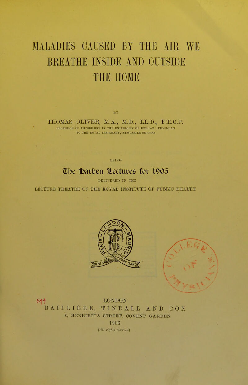 BREATHE INSIDE AND OUTSIDE THE HOME 1!Y THOMAS OLIVEE, M.A., M.D., LL.D., F.E.C.P. PROFESSOR OF PHYSIOLOGY IN THE UNIVERSITY OF DURHAM ; PHYSICIAN TO THE ROYAL INFIRMARY, NEWCASTLE-ON-TYNE BEING Zhc Ibarben Xectures for 1005 DELIVERED IN THE LECTURE THEATRE OF THE ROYAL INSTITUTE OF PUBLIC HEALTH 8, HENRIETTA STREET, COVENT GARDEN 1906 \All rights rem'ved]