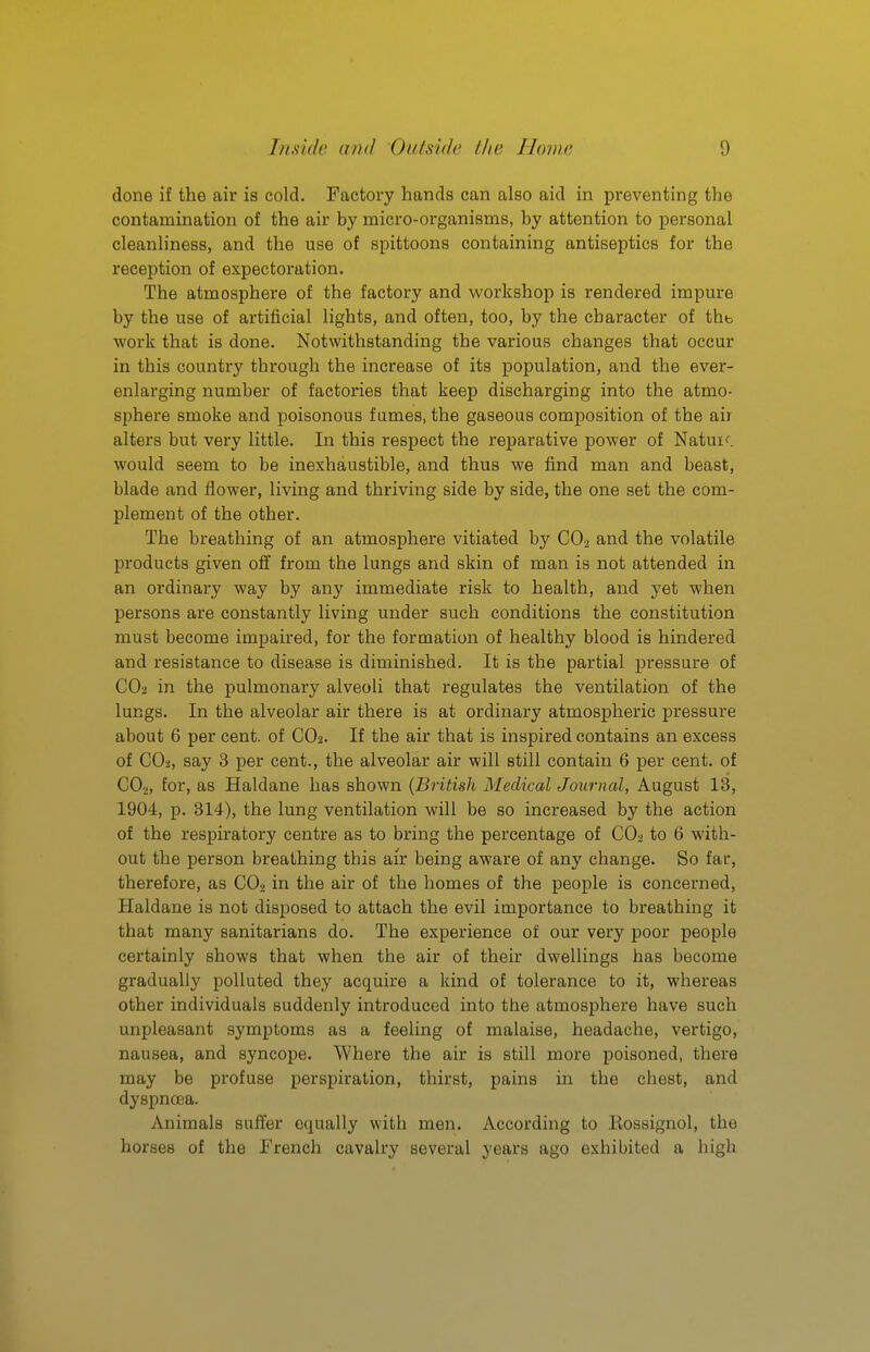 done if the air is cold. Factory hands can also aid in preventing the contamination of the air by micro-organisms, by attention to personal cleanliness, and the use of spittoons containing antiseptics for the reception of expectoration. The atmosphere of the factory and workshop is rendered impure by the use of artificial lights, and often, too, by the character of thb work that is done. Notwithstanding the various changes that occur in this country through the increase of its population, and the ever- enlarging number of factories that keep discharging into the atmo- sphere smoke and poisonous fumes, the gaseous composition of the air alters but very little. In this respect the reparative power of Natuif. would seem to be inexhaustible, and thus we find man and beast, blade and flower, living and thriving side by side, the one set the com- plement of the other. The breathing of an atmosphere vitiated by CO2 and the volatile products given off from the lungs and skin of man is not attended in an ordinary way by any immediate risk to health, and yet when persons are constantly living under such conditions the constitution must become impaired, for the formation of healthy blood is hindered and resistance to disease is diminished. It is the partial pressure of CO2 in the pulmonary alveoli that regulates the ventilation of the lungs. In the alveolar air there is at ordinai'y atmospheric pressure about 6 per cent, of CO2. If the air that is inspired contains an excess of COa, say 3 per cent., the alveolar air will still contain 6 per cent, of CO2, for, as Haldane has shown {British Medical Journal, August 13, 1904, p. 314), the lung ventilation will be so increased by the action of the respiratory centre as to bring the percentage of CO2 to 6 with- out the person breathing this air being aware of any change. So far, therefore, as CO2 in the air of the homes of the people is concerned, Haldane is not disposed to attach the evil importance to breathing it that many sanitarians do. The experience of our very poor people certainly shows that when the air of their dwellings has become gradually polluted they acquire a kind of tolerance to it, whereas other individuals suddenly introduced into the atmosphere have such unpleasant symptoms as a feeling of malaise, headache, vertigo, nausea, and syncope. Where the air is still more poisoned, there may be profuse perspiration, thirst, pains in the chest, and dyspnoea. Animals suffer equally with men. According to Rossignol, the horses of the French cavalry several years ago exhibited a high