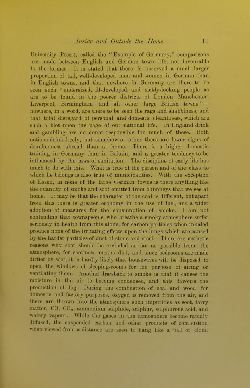 University Press), called the Example of Germany, comparisons are made between English and German town life, not favourable to the former. It is stated that there is observed a much larger proportion of tall, well-developed men and women in German than in English towns, and that nowhere in Germany are there to be seen such undersized, ill-developed, and sickly-lookmg people as are to be found in the poorer districts of London, Manchester, Liverpool, Birmingham, and all other large British towns— nowhere, in a word, are there to be seen the rags and shabbiness, and that total disregard of personal and domestic cleanliness, which are such a blot upon the page of our national life. In England drink and gambling are no doubt responsible for much of these. Both nations drink freely, but somehow or other there are fewer signs of drunkenness abroad than at home. There is a higher domestic training in Germany than in Britain, and a greater tendency to be influenced by the laws of sanitation. The discipline of early life has much to do with this. What is true of the person and of the class to which he belongs is also true of municipalities. With the exception of Essen, in none of the large German towns is there anything like the quantity of smoke and soot emitted from chimneys that we see at home. It may be that the character of the coal is different, but apart from this there is greater economy in the use of fuel, and a wider adoption of measures for the consumption of smoke. I am not contending that townspeople who breathe a smoky atmosphere suffer seriously in health from this alone, for carbon particles when inhaled produce none of the irritating effects upon the lungs which are caused by the harder particles of dust of stone and steel. There are aesthetic reasons why soot should be excluded as far as possible from the atmosphere, for sootiness means dirt, and since bedrooms are made dirtier by soot, it is hardly likely that housewives will be disposed to open the windows of sleeping-rooms for the purpose of airing or ventilating them. Another drawback to smoke is that it causes the moisture in the air to become condensed, and this favours the production of fog. During the combustion of coal and wood for domestic and factory purposes, oxygen is removed from the air, and there are thrown into the atmosphere such impurities as soot, tarry matter, CO, CO2, ammonium sulphide, sulphur, sulphurous acid, and watery vapour. While the gases in the atmosphere become rapidly diffused, the suspended carbon and other products of combustion when viewed from a distance are seen to bang like a pall or cloud