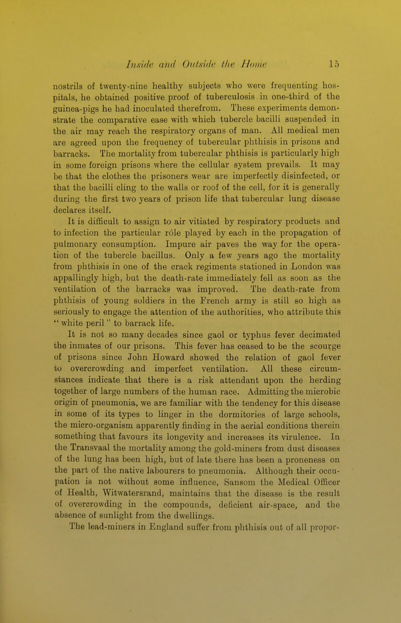 nostrils of twenty-nine healthy subjects who were frequenting hos- pitals, he obtained positive proof of tuberculosis in one-third of the guinea-pigs he had inoculated therefrom. These experiments demon- strate the comparative ease with which tubercle bacilli suspended in the air may reach the respiratory organs of man. All medical men are agreed upon the frequency of tubercular phthisis in prisons and barracks. The mortality from tubercular phthisis is particularly high in some foreign prisons where the cellular system prevails. It may be that the clothes the prisoners wear are imperfectly disinfected, or that the bacilli cling to the walls or roof of the cell, for it is generally during the first two years of prison life that tubercular lung disease declares itself. It is difficult to assign to air vitiated by respiratory products and to infection the particular role played by each in the propagation of pulmonary consumption. Impure air paves the way for the opera- tion of the tubercle bacillus. Only a few years ago the mortality from phthisis in one of the crack regiments stationed in London was appallingly high, but the death-rate immediately fell as soon as the ventilation of the barracks was improved. The death-rate from phthisis of young soldiers in the French army is still so high as seriously to engage the attention of the authorities, who attribute this *' white peril  to barrack life. It is not so many decades since gaol or typhus fever decimated the inmates of our prisons. This fever has ceased to be the scourge of prisons since John Howard showed the relation of gaol fever to overcrowding and imperfect ventilation. All these circum- stances indicate that there is a risk attendant upon the herding together of large numbers of the human i-ace. Admitting the microbic origin of pneumonia, we are familiar with the tendency for this disease in some of its types to linger in the dormitories of large schools, the micro-organism apparently finding in the aerial conditions therein something that favours its longevity and increases its virulence. In the Transvaal the mortality among the gold-miners from dust diseases of the lung has been high, but of late there has been a proneness on the part of the native labourers to pneumonia. Although their occu- pation is not without some influence, Sansom the Medical Officer of Health, Witwatersrand, maintains that the disease is the result of overcrowding in the compounds, deficient air-space, and the absence of sunlight from the dwellings. The lead-miners in England suffer from phthisis out of all propor-