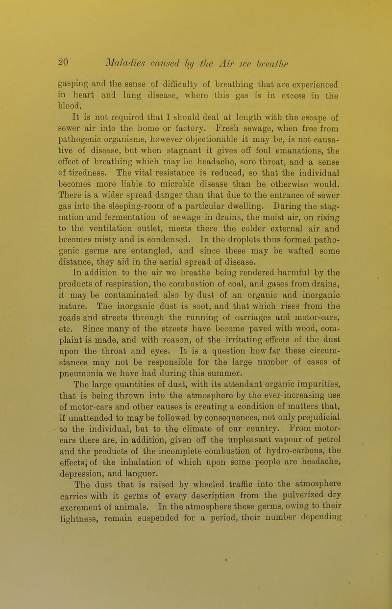 gasping and the sense of difficulty of breathing that are experienced in heart and lung disease, where this gas is in excess in the blood. It is not required that I should deal at length with the escape of sewer air into the home or factory. Fresh sewage, when free from pathogenic organisms, however objectionable it may be, is not causa- tive of disease, but when stagnant it gives off foul emanations, the effect of breathing which may be headache, sore throat, and a sense of tiredness. The vital resistance is reduced, so that the individual becomes more liable to microbic disease than he otherwise would. There is a wider spread danger than that due to the entrance of sewer gas into the sleeping-room of a particular dwelling. During the stag- nation and fermentation of sewage in drains, the moist air, on rising to the ventilation outlet, meets there the colder external air and becomes misty and is condensed. In the droplets thus formed patho- genic germs are entangled, and since these may be wafted some distance, they aid in the aerial spread of disease. In addition to the air we breathe being rendered harmful by the products of respiration, the combustion of coal, and gases from drains, it may be contaminated also by dust of an organic and inorganic nature. The inorganic dust is soot, and that which rises from the roads and streets through the running of carriages and motor-cars, etc. Since many of the streets have become paved with wood, com- plaint is made, and with reason, of the irritating effects of the dust upon the throat and eyes. It is a question how far these circum- stances may not be responsible for the large number of cases of pneumonia we have had during this summer. The large quantities of dust, with its attendant organic impurities, that is being thrown into the atmosphere by the ever-increasing use of motor-cars and other causes is creating a condition of matters that, if unattended to maybe followed by consequences, not only prejudicial to the individual, but to the climate of our country. From motor- cars there are, in addition, given off the unpleasant vapour of petrol and the products of the incomplete combustion of hydro-carbons, the effects; of the inhalation of which upon some people are headache, depression, and languor. The dust that is raised by wheeled traffic into the atmosphere carries with it germs of every description from the pulverized dry excrement of animals. In the atmosphere these germs, owing to their lightness, remain suspended for a period, their number depending