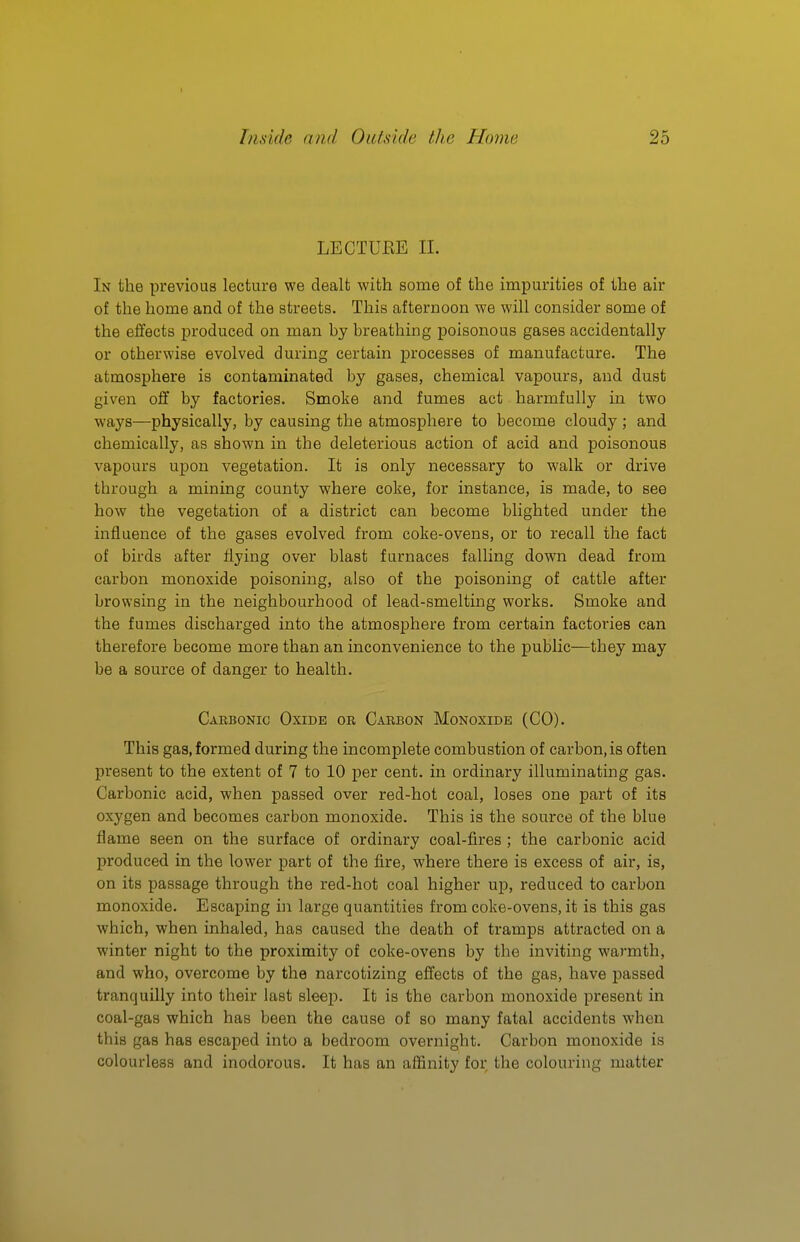 LECTUEE II. In the previous lecture we dealt with some of the impurities of the air of the home and of the streets. This afternoon we will consider some of the effects produced on man by breathing poisonous gases accidentally or otherwise evolved during certain processes of manufacture. The atmosphere is contaminated by gases, chemical vapours, and dust given off by factories. Smoke and fumes act harmfully in two ways—physically, by causing the atmosphere to become cloudy ; and chemically, as shown in the deleterious action of acid and poisonous vapours upon vegetation. It is only necessary to walk or drive through a mining county where coke, for instance, is made, to see how the vegetation of a district can become blighted under the influence of the gases evolved from coke-ovens, or to recall the fact of birds after flying over blast furnaces falling down dead from carbon monoxide poisoning, also of the poisoning of cattle after browsing in the neighbourhood of lead-smelting works. Smoke and the fumes discharged into the atmosphere from certain factoi'ies can therefore become more than an inconvenience to the public—they may be a source of danger to health. Carbonic Oxide or Carbon Monoxide (CO). This gas, formed during the incomplete combustion of carbon, is often present to the extent of 7 to 10 per cent, in ordinary illuminating gas. Carbonic acid, when passed over red-hot coal, loses one part of its oxygen and becomes carbon monoxide. This is the source of the blue flame seen on the surface of ordinary coal-fires ; the carbonic acid produced in the lower part of the fire, where there is excess of air, is, on its passage through the red-hot coal higher up, reduced to carbon monoxide. Escaping in large quantities from coke-ovens, it is this gas which, when inhaled, has caused the death of tramps attracted on a winter night to the proximity of coke-ovens by the inviting warmth, and who, overcome by the narcotizing effects of the gas, have passed tranquilly into their last sleep. It is the carbon monoxide present in coal-gas which has been the cause of so many fatal accidents when this gas has escaped into a bedroom overnight. Carbon monoxide is colourless and inodorous. It has an affinity for the colouring matter