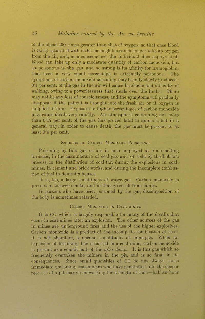 of the blood 250 times greater than that of oxygen, so that once blood is fairly saturated with it the haemoglobin can no longer take up oxygen from the air, and, as a consequence, the individual dies asphyxiated. Blood can take up only a moderate quantity of carbon monoxide, but so poisonous is the gas, and so strong is its affinity for haemoglobin, that even a very small percentage is extremely poisonous. The symptoms of carbon monoxide poisoning may be only slowly produced; 01 per cent, of the gas in the air will cause headache and difficulty of walking, owing to a powerlessness that steals over the limbs. There may not be any loss of consciousness, and the symptoms will gradually disappear if the patient is brought into the fresh air or if oxygen is supplied to him. Exposure to higher percentages of carbon monoxide may cause death very rapidly. An atmosphere containing not more than 0*17 per cent, of the gas has proved fatal to animals, but in a general way, in order to cause death, the gas must be present to at least 0'4 per cent. Sources of Carbon Monoxide Poisoning. Poisoning by this gas occurs in men employed at iron-smelting furnaces, in the manufacture of coal-gas and of soda by the Leblanc process, in the distillation of coal-tar, during the explosions in coal- mines, in cement and brick works, and during the incomplete combus- tion of fuel in domestic houses. It is, too, a large constituent of water-gas. Carbon monoxide is present in tobacco smoke, and in that given off from lamps. In persons who have been poisoned by the gas, decomposition of the body is sometimes retarded. Carbon Monoxide in Coal-mines. It is CO which is largely responsible for many of the deaths that occur in coal-mines after an explosion. The other sources of the gas in mines are underground fires and the use of the higher explosives. Carbon monoxide is a product of the incomplete combustion of coal; it is not, therefore, a normal constituent of mine-gas. When an explosion of fire-damp has occurred in a coal-mine, carbon monoxide is present as a constituent of the after-danq-). It is this gas which so frequently overtakes the miners in the pit, and is so fatal in its consequences. Since small quantities of CO do not always cause immediate poisoning, coal-minors who have j^enetrated into the deeper recesses of a pit may go on working for a length of time—half an hour