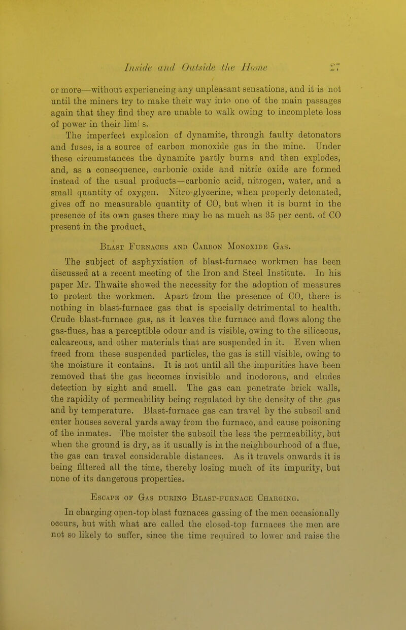 or more—without experiencing any unpleasant sensations, and it is not until the miners try to make their way into one of the main passages again that they find they are unable to walk owing to incomplete loss of power in their liml s. The imperfect exj)losion of dynamite, through faulty detonators and fuses, is a source of carbon monoxide gas in the mine. Under these circumstances the dynamite partly burns and then explodes, and, as a consequence, carbonic oxide and nitric oxide are formed instead of the usual products—carbonic acid, nitrogen, water, and a small quantity of oxygen. Nitro-glycerine, when properly detonated, gives olf no measurable quantity of CO, but when it is burnt in the presence of its own gases there may be as much as 35 per cent, of CO present in the product.. Blast Furnaces and Carbon Monoxide Gas. The subject of asphyxiation of blast-furnace workmen has been discussed at a recent meeting of the Iron and Steel Institute. In his paper Mr. Thwaite showed the necessity for the adoption of measures to protect the workmen. Apart from the presence of CO, there is nothing in blast-furnace gas that is specially detrimental to health. Crude blast-furnace gas, as it leaves the furnace and flows along the gas-flues, has a perceptible odour and is visible, owing to the siliceous, calcareous, and other materials that are suspended in it. Even when freed from these suspended particles, the gas is still visible, owing to the moisture it contains. It is not until all the impurities have been removed that the gas becomes invisible and inodorous, and eludes detection by sight and smell. The gas can penetrate brick walls, the rapidity of permeability being regulated by the density of the gas and by temperature. Blast-furnace gas can traA'el by the subsoil and enter houses several yards away from the furnace, and cause poisoning of the inmates. The moister the subsoil the less the permeability, but when the ground is dry, as it usually is in the neighbourhood of a flue, the gas can travel considerable distances. As it travels onwards it is being filtered all the time, thereby losing much of its impurity, but none of its dangerous properties. Escape of Gas during Blast-furnace Charging. In charging open-top blast furnaces gassing of the men occasionally occurs, but with what are called the closed-top furnaces the men are not so likely to suffer, since the time re(inired to lower and raise tlie