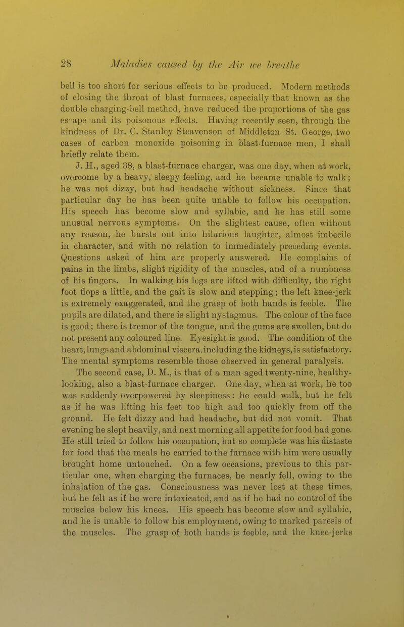 bell is too short for serious effects to be produced. Modern methods of closing the throat of blast furnaces, especially that known as the double charging-bell method, have reduced the proportions of the gas es'-ape and its jDoisonous effects. Having recently seen, through the kindness of Dr. C. Stanley Steavenson of Middleton St. George, two cases of carbon monoxide poisoning in blast-furnace men, I shall briefly relate them. J. H., aged 38, a blaut-furnace charger, was one day, when at work, overcome by a heavy, sleepy feeling, and he became unable to walk; he was not dizzy, but had headache without sickness. Since that particular day he has been quite unable to follow his occupation. His speech has become slow and syllabic, and he has still some unusual nervous symptoms. On the slightest cause, often without any reason, he bursts out into hilarious laughter, almost imbecile in character, and with no relation to immediately preceding events. Questions asked of him are properly answered. He complains of pains in the limbs, slight rigidity of the muscles, and of a numbness of his fingers. In walking his logs are lifted with difficulty, the right foot flops a little, and the gait is slow and stepping; the left knee-jerk is extremely exaggerated, and the grasp of both hands is feeble. The pupils are dilated, and there is slight nystagmus. The colour of the face is good; there is tremor of the tongue, and the gums are swollen, but do not present any coloured line. Eyesight is good. The condition of the heart, lungs and abdominal viscera, including the kidneys, is satisfactory. The mental symptoms resemble those observed in general paralysis. The second case, D. M., is that of a man aged twenty-nine, healthy- looking, also a blast-furnace charger. One day, when at work, he too was suddenly overpowered by sleepiness: he could walk, but he felt as if he was lifting his feet too high and too quickly from off the ground. He felt dizzy and had headache, but did not vomit. That evening he slept heavily, and next morning all appetite for food had gone. He still tried to follow his occupation, but so complete was his distaste for food that the meals he carried to the furnace with him were usually brought home untouched. On a few occasions, previous to this par- ticular one, when charging the furnaces, he nearly fell, owing to the inhalation of the gas. Consciousness was never lost at these times, but he felt as if he were intoxicated, and as if he had no control of the muscles below his knees. His speech has become slow and syllabic, and he is unable to follow his employment, owing to marked paresis of the muscles. The grasp of both hands is feeble, and the knee-jerks