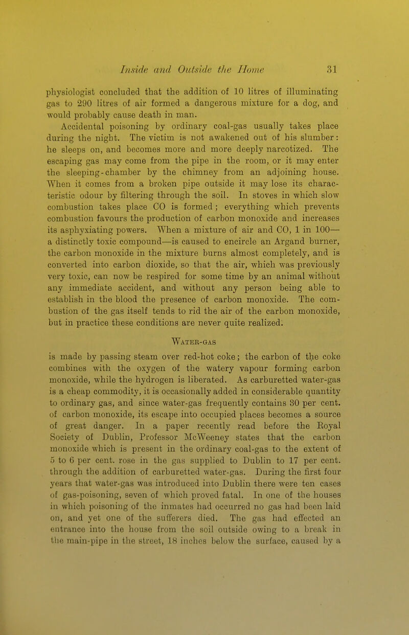 physiologist concluded that the addition of 10 litres of illuminating gas to 290 litres of air formed a dangerous mixture for a dog, and would probably cause death in man. Accidental poisoning by ordinary coal-gas usually takes place during the night. The victim is not awakened out of his slumber: he sleeps on, and becomes more and more deeply narcotized. The escaping gas may come from the pipe in the room, or it may enter the sleeping-chamber by the chimney from an adjoining house. When it comes from a broken pipe outside it may lose its charac- teristic odour by filtering through the soil. In stoves in which slow combustion takes place CO is formed ; everything which prevents combustion favours the production of carbon monoxide and increases its asphyxiating powers. When a mixture of air and CO, 1 in 100— a distinctly toxic compound—is caused to encircle an Argand burner, the carbon monoxide in the mixture burns almost completely, and is converted into carbon dioxide, so that the air, which was previously very toxic, can now be respired for some time by an animal without any immediate accident, and without any person being able to establish in the blood the presence of carbon monoxide. The com- bustion of the gas itself tends to rid the air of the carbon monoxide, but in practice these conditions are never quite realized. Watee-gas is made by passing steam over red-hot coke; the carbon of the coke combines with the oxygen of the watery vapour forming carbon monoxide, while the hydrogen is liberated. As carburetted water-gas is a cheap commodity, it is occasionally added in considerable quantity to ordinary gas, and since water-gas frequently contains 30 per cent, of carbon monoxide, its escape into occupied places becomes a source of great danger. In a paper recently read before the Koyal Society of Dublin, Professor McWeeney states that the carbon monoxide which is present in the ordinary coal-gas to the extent of 5 to 6 per cent, rose in the gas sui:)plied to Dublin to 17 per cent, through the addition of carburetted water-gas. During the first four years that water-gas was introduced into Dublin there were ten cases of gas-poisoning, seven of which proved fatal. In one of the houses in which poisoning of the inmates had occurred no gas had been laid on, and yet one of the sufferers died. The gas had effected an entrance into the house from the soil outside owing to a break in tlie main-pipe in the street, 18 inches below the surface, caused by a