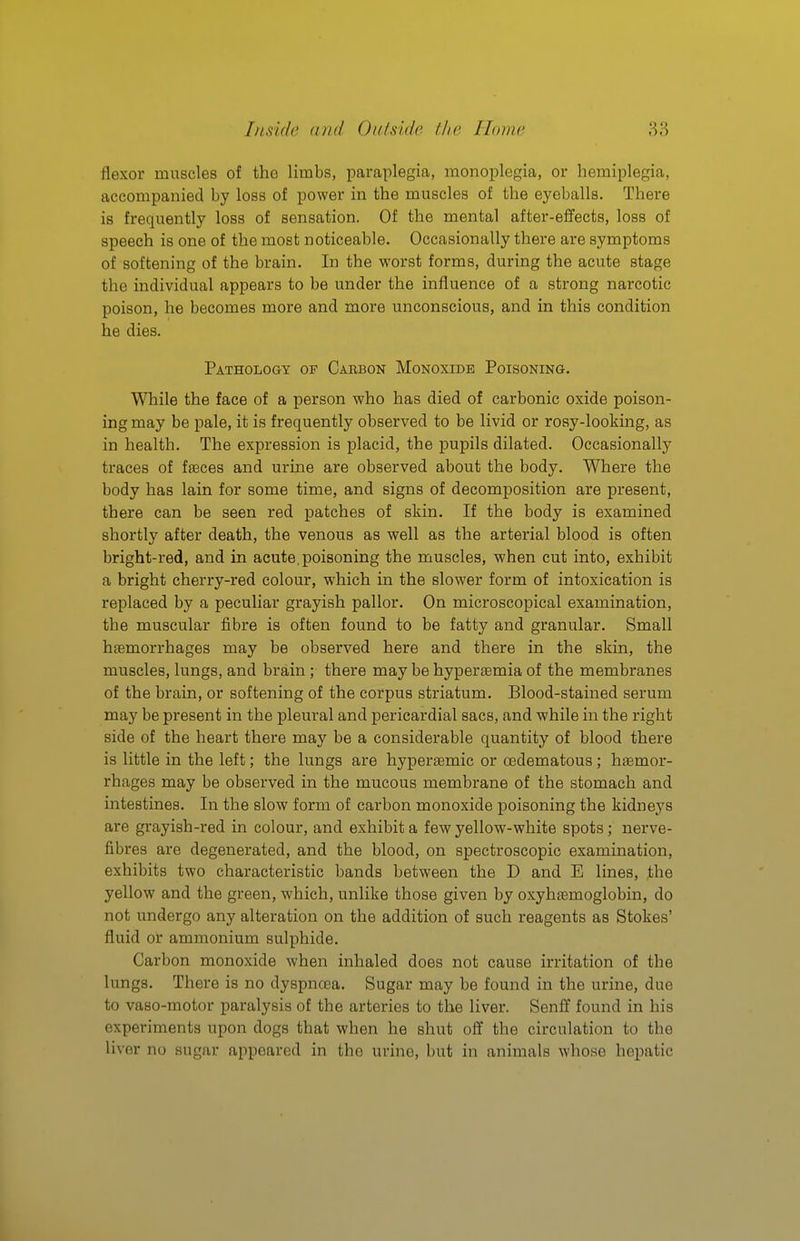 flexor muscles of the limbs, paraplegia, monoplegia, or hemiplegia, accompanied by loss of power in the muscles of the eyeballs. There is frequently loss of sensation. Of the mental after-effects, loss of speech is one of the most noticeable. Occasionally there are symptoms of softening of the brain. In the worst forms, during the acute stage the individual appears to be under the influence of a strong narcotic poison, he becomes more and more unconscious, and in this condition he dies. Pathology of Cabbon Monoxide Poisoning. While the face of a person who has died of carbonic oxide poison- ing may be pale, it is frequently observed to be livid or rosy-looking, as in health. The expression is placid, the pupils dilated. Occasionally traces of fjeces and urine are observed about the body. Where the body has lain for some time, and signs of decomposition are present, there can be seen red patches of skin. If the body is examined shortly after death, the venous as well as the arterial blood is often bright-red, and in acute, poisoning the muscles, when cut into, exhibit a bright cherry-red colour, which in the slower form of intoxication is replaced by a peculiar grayish pallor. On microscopical examination, the muscular fibre is often found to be fatty and granular. Small htemorrhages may be observed here and there in the skin, the muscles, lungs, and brain ; there may be hyperaemia of the membranes of the brain, or softening of the corpus striatum. Blood-stained serum may be present in the pleural and pericardial sacs, and while in the right side of the heart there may be a considerable quantity of blood there is little in the left; the lungs are hyperaemic or cedematous; haemor- rhages may be observed in the mucous membrane of the stomach and intestines. In the slow form of carbon monoxide poisoning the kidney's are grayish-red in colour, and exhibit a few yellow-white spots; nerve- fibres are degenerated, and the blood, on spectroscopic examination, exhibits two characteristic bands between the D and E lines, the yellow and the green, which, unlike those given by oxyhtemoglobin, do not undergo any alteration on the addition of such reagents as Stokes' fluid or ammonium sulphide. Carbon monoxide when inhaled does not cause irritation of the lungs. There is no dyspncea. Sugar may be found in the urine, due to vaso-motor paralysis of the arteries to the liver. Senlf found in his experiments upon dogs that when he shut off the circulation to the liver no sugar appeared in the urine, but in animals whose hepatic