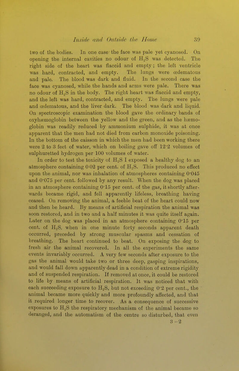 two of the bodies. In one case' the face was pale yet cyanosed. On opening the internal cavities no odour of H^S was detected. The right side of the heart was flaccid and empty ; the left ventricle was hard, contracted, and empty. The lungs were oedematous and pale. The blood was dark and fluid. In the second case the face was cyanosed, while the hands and arms were pale. There was no odour of HgS in the body. The right heart was flaccid and empty, and the left was hard, contracted, and empty. The lungs were pale and oedematous, and the liver dark. The blood was dark and liquid. On spectroscopic examination the blood gave the ordinary bands of oxyhtemoglobin between the yellow and the green, and as the haemo- globin was readily reduced by ammonium sulphide, it was at once apparent that the men had not died from carbon monoxide poisoning. In the bottom of the caisson in which the men had been working there were 2 to 3 feet of water, which on boiling gave off 12'2 volumes of sulphuretted hydrogen per 100 volumes of water. In order to test the toxicity of HoS I exposed a healthy dog to an atmosphere containing 0 02 per cent, of US- This produced no effect upon the animal, nor was inhalation of atmospheres containing 0*045 and 0*075 per cent, followed by any result. When the dog was placed in an atmosphere containing 0*15 per cent, of the gas, it shortly after- wards became rigid, and fell apparently lifeless, breathing having ceased. On removing the animal, a feeble beat of the heart could now and then be heard. By means of artificial respiration the animal was soon restored, and in two and a half minutes it was quite itself again. Later on the dog was placed in an atmosphere containing 0*15 per cent, of HjS, when in one minute forty seconds apparent death occurred, preceded by strong muscular spasms and cessation of breathing. The heart continued to beat. On exposing the dog to fresh air the animal recovered. In all the experiments the same events invariably occurred. A very few seconds after exposure to the gas the animal would take two or three deep, gasping inspirations, and would fall down apparently dead in a condition of extreme rigidity and of suspended respiration. If removed at once, it could be restored to life by means of artificial respiration. It was noticed that with each succeeding exposure to HjS, but not exceeding 0*2 per cent., the animal became more quickly and more profoundly affected, and that it required longer time to recover. As a consequence of successive exposures to HgS the respiratory mechanism of the animal became so deranged, and the automatism of the centre so disturbed, that even 3 -2