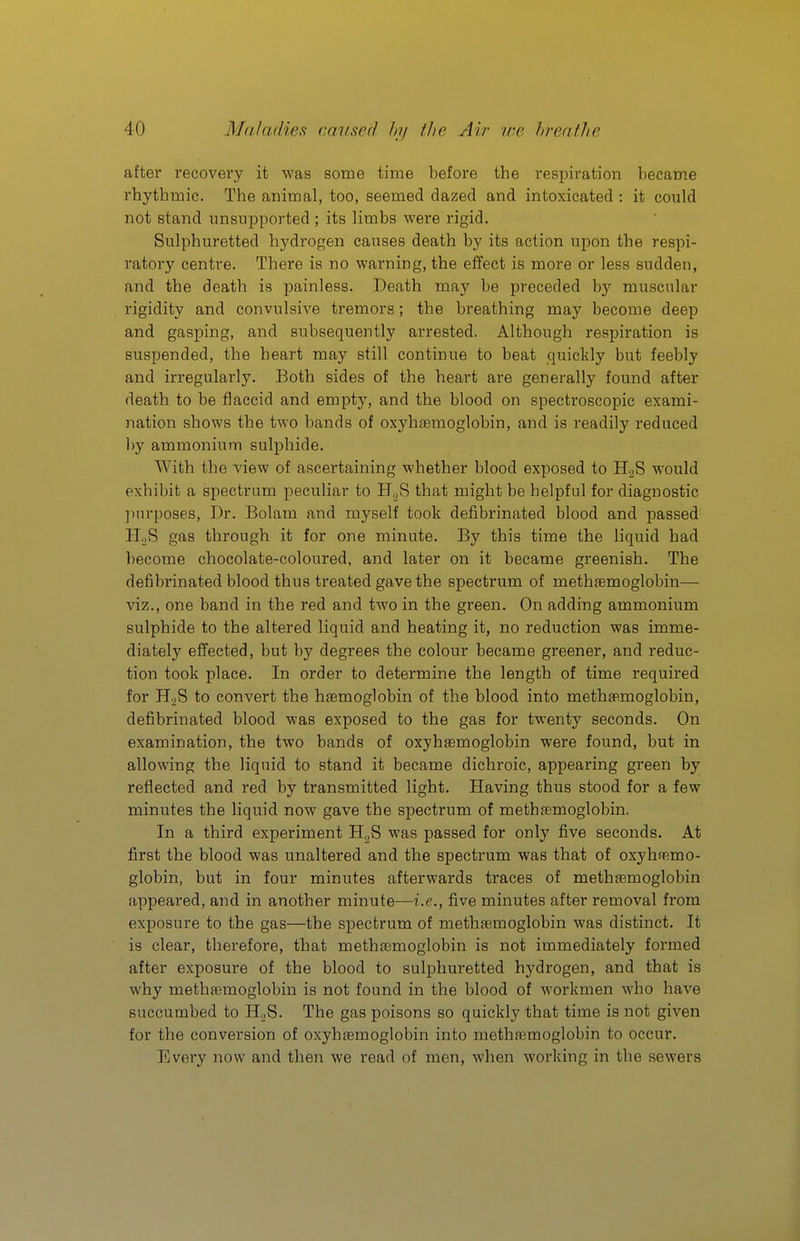 after recovery it was some time before the respiration became rhythmic. The animal, too, seemed dazed and intoxicated : it could not stand unsupported ; its limbs were rigid. Sulphuretted hydrogen causes death by its action upon the respi- ratory centre. There is no warning, the effect is more or less sudden, and the death is painless. Death may be preceded by muscular rigidity and convulsive tremors; the breathing may become deep and gasping, and subsequently arrested. Although respiration is suspended, the heart may still continue to beat quickly but feebly and irregularly. Both sides of the heart are generally found after death to be flaccid and empty, and the blood on spectroscopic exami- nation shows the two bands of oxyhemoglobin, and is readily reduced by ammonium sulphide. With the view of ascertaining whether blood exposed to HoS would exhibit a spectrum peculiar to H^S that might be helpful for diagnostic ]inrposes, Dr. Bolam and myself took defibrinated blood and passed H.iS gas through it for one minute. By this time the liquid had become chocolate-coloured, and later on it became greenish. The defibrinated blood thus treated gave the spectrum of metheemoglobin— viz., one band in the red and two in the green. On adding ammonium sulphide to the altered liquid and heating it, no reduction was imme- diately effected, but by degrees the colour became greener, and reduc- tion took place. In order to determine the length of time required for HgS to convert the haemoglobin of the blood into meth»moglobin, defibrinated blood was exposed to the gas for twenty seconds. On examination, the two bands of oxyhsemoglobin were found, but in allowing the liquid to stand it became dichroic, appearing green by reflected and red by transmitted light. Having thus stood for a few minutes the liquid now gave the spectrum of methaemoglobin. In a third experiment was passed for only five seconds. At first the blood was unaltered and the spectrum was that of oxyhnemo- globin, but in four minutes afterwards traces of methfemoglobin appeared, and in another minute—i.e., five minutes after removal from exposure to the gas—the spectrum of methaemoglobin was distinct. It is clear, therefore, that metha3moglobin is not immediately formed after exposure of the blood to sulphuretted hydrogen, and that is why methaemoglobin is not found in the blood of workmen who have succumbed to HgS. The gas poisons so quickly that time is not given for the conversion of oxyhaemoglobin into methaemoglobin to occur. Every now and then we read of men, when working in the sewers